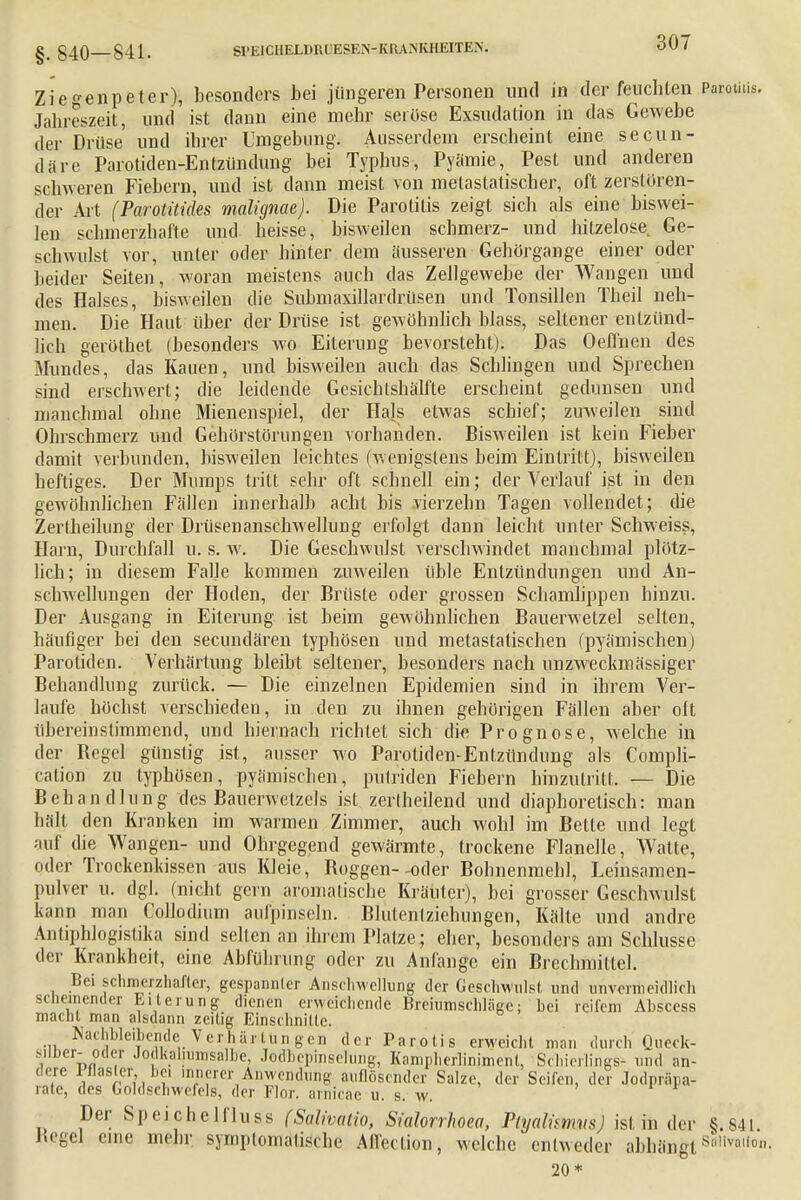 Ziegenpeter), besonders hei jüngeren Personen und in der feuchten Parotitis. Jahreszeit, und ist dann eine mehr seröse Exsudation in das Gewebe der Drüse und ihrer Umgebung. Ausserdem erscheint eine secun- däre Parotiden-Entzündung bei Typhus, Pyämie, Pest und anderen schweren Fiebern, und ist dann meist von metastatischer, oft zerstören- der Art (Parotitides malignae). Die Parotitis zeigt sich als eine biswei- len schmerzhafte und heisse, bisweilen schmerz- und hitzelose Ge- schwulst vor, unter oder hinter dem äusseren Gehörgange einer oder beider Seiten, woran meistens auch das Zellgewebe der Wangen und des Halses, bisweilen die Submaxillardrüsen und Tonsillen Theil neh- men. Die Haut über der Drüse ist gewöhnlich blass, seltener entzünd- lich geröthet (besonders wo Eiterung bevorsteht). Das Oeffnen des Mundes, das Kauen, und bisweilen auch das Schlingen und Sprechen sind erschwert; die leidende Gesichtshälfte erscheint gedunsen und manchmal ohne Mienenspiel, der Hals etwas schief; zuweilen sind Ohrschmerz und Gehörstörungen vorhanden. Bisweilen ist kein Fieber damit verbunden, bisweilen leichtes (wenigstens beim Eintritt), bisweilen heftiges. Der Mumps tritt sehr oft schnell ein; der Verlauf ist in den gewöhnlichen Fällen innerhalb acht bis vierzehn Tagen vollendet; die Zerlheilung der Drüsenanschwellung erfolgt dann leicht unter Schweiss, Harn, Durchfall u. s. w. Die Geschwulst verschwindet manchmal plötz- lich; in diesem Falle kommen zuweilen üble Entzündungen und An- schwellungen der Hoden, der Brüste oder grossen Schamlippen hinzu. Der Ausgang in Eiterung ist beim gewöhnlichen Bauerwetze] selten, häufiger bei den secundären typhösen und metastatischen (pyämischen) Parotiden. Verhärtung bleibt seltener, besonders nach unzweckmässiger Behandlung zurück. — Die einzelnen Epidemien sind in ihrem Ver- laufe höchst verschieden, in den zu ihnen gehörigen Fällen aber oft übereinstimmend, und hiernach richtet sich die Prognose, welche in der Hegel günstig ist, ausser wo Parotiden-Entzündung als Compli- cation zu typhösen, pyämischen, putriden Fiebern hinzutritt. — Die Behandlung des Bauerwetzels ist zerlheilend und diaphoretisch: man hält den Kranken im warmen Zimmer, auch wohl im Bette und legt auf die Wangen- und Ohrgegend gewärmte, trockene Flanelle, Watte, oder Trockenkissen aus Kleie, Boggen--oder Bohnenmehl, Leinsamen- pulver u. dgl. (nicht gern aromalische Kräuter), bei grosser Geschwulst kann man Collodium aufpinseln. Blutentziehungen, Kälte und andre Antiphlogistika sind selten an ihrem Platze; eher, besonders am Schlüsse der Krankheit, eine Abführung oder zu Anfange ein Brechmittel. Bei schmerzhafter, gespannler Anschwellung der Geschwulst und unvermeidlich scheinender Eiterung dienen erweichende Breiumschläge; bei reifem Abscess macht man alsdann zeitig Einschnitte. Nachlebende Verhärtungen der Parotis erweicht man durch Queck- silber- oder Jodkahumsalbe, Jodbcpinselung, Kampherlinimenl, Schierlings- und an- dere Pflaster bei innerer Anwendung auflösender Salze, der Seifen, der Jodpräpa- rate, des Goldschwcfels, der Flor, arnicae u. s. w. Der Speichelfluss fSalwalio, Sialorrhoea, PlyalimvsJ isl in der §.S41. Hegel eine mehr symptomatische Aifection, welche entweder abhängt s',,ivallon- 20*