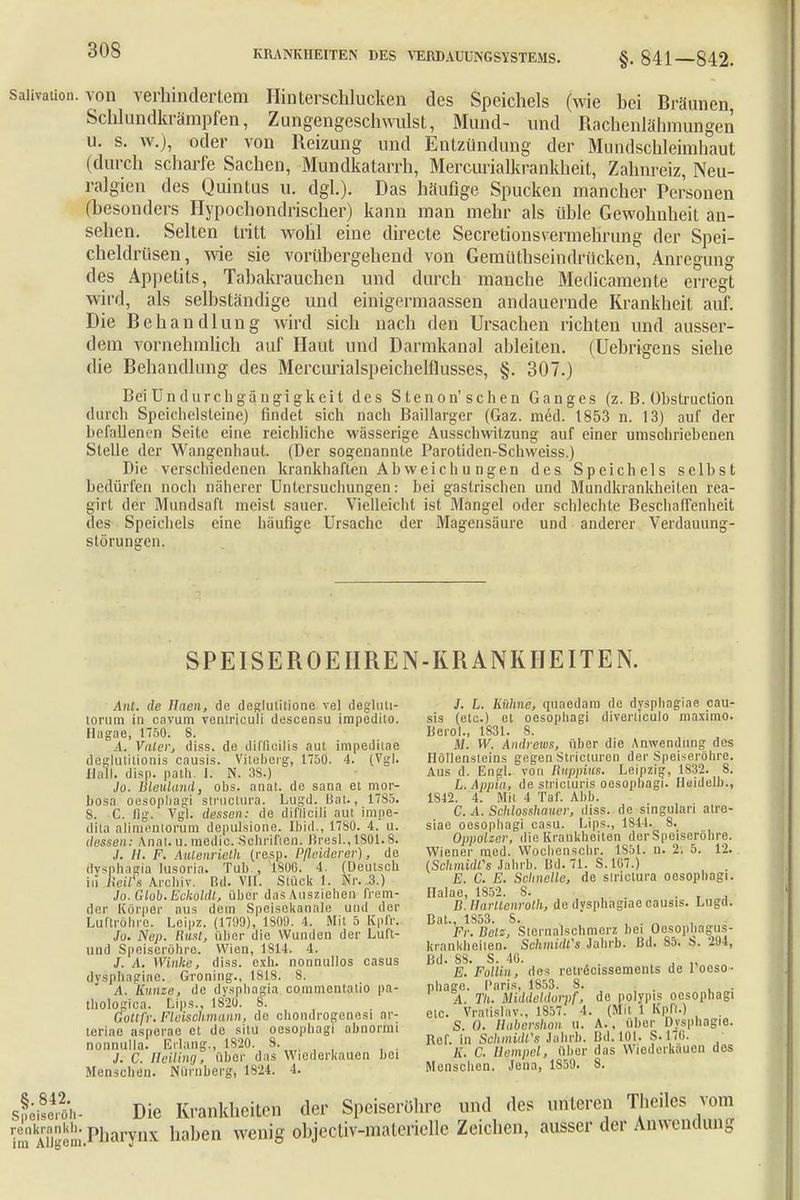 saüvation. von verhindertem Binterschlucken des Speichels (wie hei Bräunen, Schlundkrämpfen, Zungengeschwulst, Mund- und Rachenlähmungen u. s. w.), oder von Reizung und Entzündung der Mundschleimhaut (durch scharfe Sachen, Mundkatarrh, Mercurialkrankheit, Zahnreiz, Neu- ralgien des Quintus u. dgl.). Das häufige Spucken mancher Personen (besonders Hypochondrischer) kann man mehr als üble Gewohnheit an- sehen. Selten tritt wohl eine directe Secretionsvermehrung der Spei- cheldrüsen, wie sie vorübergehend von Gemüthseindrücken, Anregimg des Appetits, Tabakrauchen und durch manche Medicamente erregt wird, als selbständige und emigermäassen andauernde Krankheit auf. Die Behandlung wird sich nach den Ursachen richten und ausser- dem vornehmlich auf Haut und Darmkanal ableiten. (Uebrigens siehe die Behandlung des Mercurialspeichelflusses, §. 307.) Bei ün durch gängigkeit des Steno n' sehen Ganges (z. B. Obstrucüon durch Speichelsteine) findet sich nach Baillarger (Gaz. med. 1853 n. 13) auf der befallenen Seite eine reichliche wässerige Ausschwitzung auf einer umschriebenen Stelle der Wangenhaut. (Der sogenannte Parotiden-Schweiss.) Die verschiedenen krankhaften Ab vvei c h u ngen des Speichels selbst bedürfen noch näherer Untersuchungen: bei gastrischen und Mundkrankheilen rea- girt der Mundsaft meist sauer. Vielleicht ist Mangel oder schlechte Beschaffenheit des Speichels eine häufige Ursache der Magensäure und anderer Verdauung- störungen. SPEISEROEHREN-KRANKHEITEN. Ant. de Haen, de deglutilione vel degluti- lorum in cavum voulriouli descensu irapodito. Hagae, 1750. 8. A. Valer, diss. de diffieilis aul impeditae deglutittonis causis. Viieberg, 1750. 4. (Vgl. Hall. disp. path. I. N. 38.) Jo. Bleuland, obs. anal, de sana et mor- bosa oesophagi struciura. Lugd. Bat., 1785. S. C. flg. Vgl. dessen: de difllcili aul impe- dita alimentorum depulsione. Ibid., 17S0. 4. u. dessen: Anat.u.medio. Schriften. Bresl.,lS01.8. J. H. F. Aulenrieth (resp. Pßeiderer), de dysphagia lusoria. Tub , 1800. 4. (Deutsch in Reife Archiv. Bd. VII. Stück 1. Nr. 3.) Jo.Glob.Eckoldl, über das Ausziehen frem- der Körper aus dem Speisekanale und der Luftröhre. Leipz. (1799), 1809. 4. Mit 5 Kpfr. To. Nep. Rusfj über die Wunden der Luft- und Speiseröhre. Wien, 1814. 4. J. A. Winke, diss. exh. nonnullos casus dyspjlagiae. Groning., 1818. 8. A. Runge, de dysphagia commentatio pa- thologica. üips., 1820. B. Gottfr. Fleischmann, de chondrogenesi ar- terlae asperae et de situ oosopbagi abnörmi nonnulla. Erlang., 1820. 8. J. C. Helling, über das Wiederkauen bei Menschen. Nürnberg, 1824. 4. 3. L. Knhne, quaedam de dysphagiae cau sis (etc.) et oesopliagi diverliculo inaximo Berol., 1831. 8. M. W. Andrews, Ober die Anwendung des Höllensteins gegen Stricturen der Speiseröhre Aus d. Engl, von Buppins. Leipzig, 1832. 8 L.Appin, de stricturis oesophagi. Huidelb. 1812. 4. Mit 4 Taf. Abb. C. A. Schlosshauer, diss. de singulari atre siae oesophagi casu. Lips., 1844. 8. Oppolzcr, die Krankheiten der Speiseröhre Wiener med. Woehenscbr. 1851. u. 2. 5. 12 ISchmidCs Jahrb. Bd. 71. S. 107.) E. C. E. Schnelle, de slrictura oesophagi Ilalae, 1852. S. B.lIarUenrolh, de ilvsphagiac causis. Lugd Dat., 1853. 8. . , . „ Fr. Beiz, Sicrnalschmerz bei Oesophagus krankheüen. Schmidts Jahrb. Bd. So. 294 Bd. 88. S. 40. . , „ E. Follin, des retrecisscmcnts de 1 oeso phago. Paris, 1853. 8. A. TU. Middeldorf, de polypis oesophagi etc. Vratislav., 1857. 4. (Mit 1 Kpfi.) S. O. Babershon u. A., über Dysphagie. Ref. in Schmidfs Jahrb. Bd. 101. S.176. A. C. Hempel, über das Wiederkauen des Menschen. Jena, 1859. 8. Die Krankheiten der Speiseröhre und des unteren Theiles vom ft»^Pharynx haben wenig objectiv-materielle Zeichen, ausser der Anwendung §.842 Speiscrüh renkrankh. im