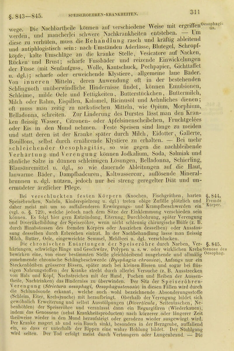 Ave-e Die Nachbarlheile können auf verschiedene Weise mit ergriffen0680^«'1- werden und mancherlei schwere Nachkrankheiten entstehen. — Um diese zü verhüten, muss die Behandlung rasch und kräftig ableitend und antiphlogistisch sein: nach Umständen Aderlässe, Blutegel, Scnropi- konfe, kalte Umschläge an die kranke Stelle, Vesicatore auf Nacken, RüekeV und Brust; scharfe Fussbäder und reizende Einwickejungen der Füsse (mit Senfaufguss, Wolle, Kautschuck, Pechpapier, Gichttaffet u. dgl.)J scharfe oder erweichende Klystiere, allgemeine laue Bäder. Von inneren Mitteln, deren Anwendung oft in der bestehenden Scblingnoth unüberwindliche Hindernisse findet, können Emulsionen, Schleime, milde Oele und Fettigkeiten, Bntterstückchen, Buttermilch, Milch oder Rahm, Eispillen, Kalomel, Ricinusöl und Aehnliches dienen; oft muss man zeitig zu narkotischen Mitteln, wie Opium, Morphium, Belladonna, schreiten. Zur Linderung des Durstes lässt man den Kran- ken Reissig Wasser, Citronen- oder Apfelsinenscheihchen, Fruchtgelees oder Eis in den Mund nehmen. Feste Speisen sind lange zu meiden und statt deren ist der Kranke später durch Milch, Eidotter, Gallerte, Bouillons, selbst durch ernährende Klystiere zu erhalten. — Bei mehr schleichender 0esophagitis, so wie gegen die naclmleibende Verhärtung und Verengung können Jodkalium, Soda, Salmiak und ähnliche Salze in dünnen schleimigen Lösungen, Belladonna, Schierling, Blausäuremittel u. dgl., so wie dauernde Ableitungen auf die Haut, lauwarme Bäder, Dampfbadcuren, Kaltwasserkur, auflösende Mineral- brunnen u. dgl. nützen, jedoch nur bei streng geregelter Diät und un- ermüdeter ärztlicher Pflege. Bei verschluckten festen Körpern (Knochen, Fischgrälhen, harten §.844. Speisebrocken, Nadeln, Kinderspielzeug u. dgl.) treten obige Zufälle plötzlich und Fremde daher meist mit um so auffallenderen Erwürgungs- und Krampfbeschwerden ein Körper, (vgl. o. §. 729), welche jedoch nach dem Sitze der Einklemmung verschieden sein können. Es folgt hier gern Entzündung, Eiterung, Durchbohrung, später Verengung und Divcrlikelbildung der Speiseröhre, wenn nicht schleunig chirurgische Hülfe (z. B. durch Hinabstossen des fremden Körpers oder Ausziehen desselben) oder Ausstos- sung desselben durch Erbrechen eintrat. In der Nachbehandlung lasse man fleissig Milcli, Butter, Oele, eingeweichte Semmel, Mehlbrei u. dgl. verschlucken. Die chronischen Entartungen der Speiseröhre durch Narben, Ver- §.845. härtungon, schwielige Binge und Geschwüre, Polypen u. s. w. oder wirklichen KrebsStenose de bewirken eine, von einer bestimmten Stelle gleichbleibend ausgehende und allmälig Oesophag. zunehmende chronische Schlingbesehwerde (Dysphagia chronica), Anfangs nur ein Steckenbleiben grösserer Bissen, später auch bei kleinen Bissen und sogar bei flüs- sigen Nahrungstoffen; der Kranke strebt durch allerlei Versuche (z. B. Ausstrecken von Hals und Kopf, Nachstreichen mit der Hand, Pochen und Beiben der Aussen- theile, Nachtrinken) das Hinderniss zu überwinden. Der Sitz der Speiseröhren- Verengung (Striclura oesophagi, Ocsophagoslenosis) in diesen Fällen wird durch die Schlundsonde erkannt, welche auch wohl bezeichnende Absonderungsstoffe (Schleim, Eiter, Krebs/rauche) mit heraufbringt. Oberhalb der Verengung bildet sich gewöhnlich Erweiterung und selbst Ausstülpungen (Diverticula. Seilentaschcn, Ne- benhöhlen) der Speiseröhre und veranlasst dann ein Begurgitiren (Wiederkauen), indem das Genossene (nebst Krankheilsproducten) nach kürzerer oder längerer Zeil theilweiqe wieder in den Mund heraufsteigt oder geradezu wieder ausgewürgl wird. Der Kranke magert ab und sein Bauch sinkt, besonders in der Herzgrube, auffallend eili, so dass er unterhalb der Rippen eine wahre Höhlung bildet. Der Stuhlgang Mird selten. Der Tod erfolgt meist durch Verhungern oder Lungenbrand. — Die