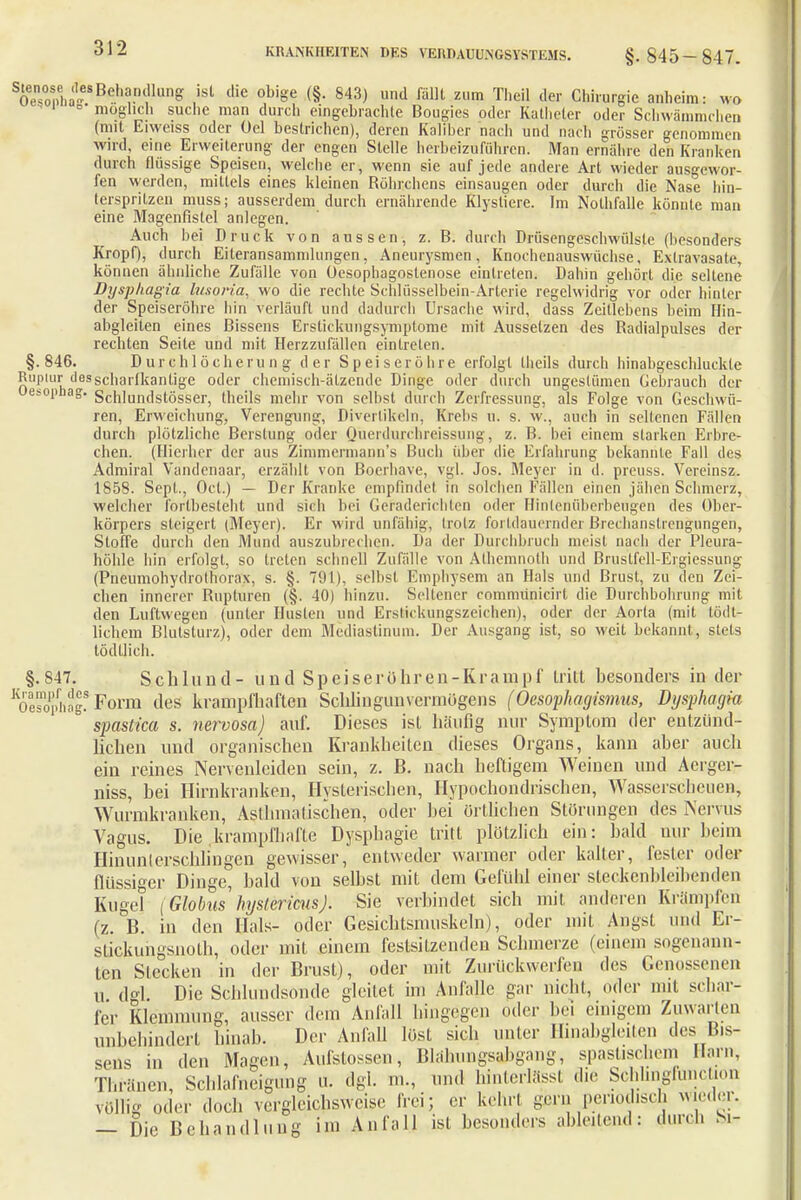 S0e3hä,Be.,,,!.nTlung .'Sl ('ie °b'ge (§- 843) und m Zl,m Theil der Chirurgie anhcim: wo möglich suche man durch eingebrachte Bougies oder Katheter oder Schwämmchen (mit Eiweiss oder Gel bestrichen), deren Kaliber nach und nach grösser genommen wird, eine Erweiterung der engen Stelle herbeizuführen. Man ernähre den Kranken durch flüssige Speisen, welche er, wenn sie auf jede andere Art wieder ausgewor- fen werden, mittels eines kleinen Röhrchens einsaugen oder durch die Nase hin- tersprilzen muss; ausserdem durch ernährende Klysliere. Im Nolhfalle könnte man eine Magenfistel anlegen. Auch bei Druck von aussen, z. B. durch Drüsengeschwülste (besonders Kropf), durch Eiteransammlungen, Aneurysmen, Knochenauswüchse, Extravasate, können ähnliche Zufälle von üesophagostenose eintreten. Dahin gehört die seltene Dysphagia lusoria, wo die rechte Schlüsselbein-Arterie regelwidrig vor oder hinter der Speiseröhre hin verläuft und dadurch Ursache wird, dass Zeitlebens beim Hin- abgleiten eines Bissens Erstickungsymptome mit Ausselzen des Radialpulses der rechten Seite und mit Herzzufällen eintreten. §.846. Durchlöcherung der Speiseröhre erfolgt theils durch hinabgeschluckte n|Müh^scharfkantige oder chemisch-ätzende Dinge oder durch ungestümen Gebrauch der et-op g. Schlundstösser, theils mehr von selbst durch Zerfressung, als Folge von Geschwü- ren, Erweichung, Verengung, Divertikeln, Krebs u. s. w., auch in seltenen Fällen durch plötzliche Berstung oder Qüerdurchreissung, z. B. bei einem starken Erbre- chen. (Hierher der aus Zimmermann^ Buch über die Erfahrung bekannte Fall des Admiral Vandenaar, erzählt von Boerbave, vgl. Jos. Meyer in d. preuss. Vereinst 1858. Sept., Ocl.) — Der Kranke empfindet in solchen Fällen einen jähen Schmerz, welcher fortbesteht und sich bei Geraderichten oder Hiiilenüberbeugen des Ober- körpers steigert (Meyer). Er wird unfähig, trotz fortdauernder Brechanslrengungen, Stoffe durch den Mund auszubrechen. Da der Durchbruch meist nach der Pleura- höhle hin erfolgt, so treten schnell Zufälle von Alhemnoth und Brustfell-Ergiessung (Pneumohydrothorax, s. §. 791), selbst Emphysem an Hals und Brust, zu den Zei- chen innerer Rupturen (§. 40) hinzu. Seltener commünicirt die Durchbohrung mit den Luftwegen (unter Husten und Erstickungszeichen), oder der Aorta (mit tödt- lichem Blulsturz), oder dem Mediastinum. Der Ausgang ist, so weit bekannt, stets tödtlich. §.847. Schlund- und Speise rühren-Krampf tritt besonders iu der 'oesftag! Form des krampfhaften Schliugunvermügens (Oesophagismus, Dysphagia spastica s. nervosa) auf. Dieses ist häufig nur Symptom der entzünd- lichen und organischen Krankheiten dieses Organs, kann aber auch ein reines Nerveuleiden sein, z. B. nach heftigem Weinen und Acrger- niss, bei Hirnkranken, Hysterischen, Hypochondrischen, Wasserscheuen, Wurmkranken, Astlimafischen, oder bei örtlichen Störungen des Nervus Vagus. Die krampfhafte Dysphagie tritt plötzlich ein: bald nur beim Hinunterschlingen gewisser, entweder warmer oder kalter, fester oder flüssiger Dinge, bald von selbst mit dem Gefühl einer steckenbleibenden Kugel (Globus hystericusj. Sie verbindet sich mit anderen Krämpfen (z. B. in den Hals- oder Gesichtsmuskeln), oder mit Angst und Er- stickungsnolh, oder mit einem festsitzenden Schmerze (einem sogenann- ten Stecken in der Brust), oder mit Zurückwerfen des Genossenen u ekl Die Schiundsonde gleitet im Anfalle gar nicht, oder mit schar- fer Klemmung, ausser dem Anfall hingegen oder bei einigem Zuwarten unbehindert hinab. Der Anfall löst sich unter Hinabgleiten des^ Bis- sens in den Magen, Aufstoßen, Blähungsahgang, spastischem Harn, Thränen, Schlafneigung u. dgl. n.., und hinterlässt die Schhngfuncüon völlig oder doch vergleichsweise frei; er kein! gern periodisch wieder. — Sie Behandlung in. Anfall ist besonders ableitend: durch S.-