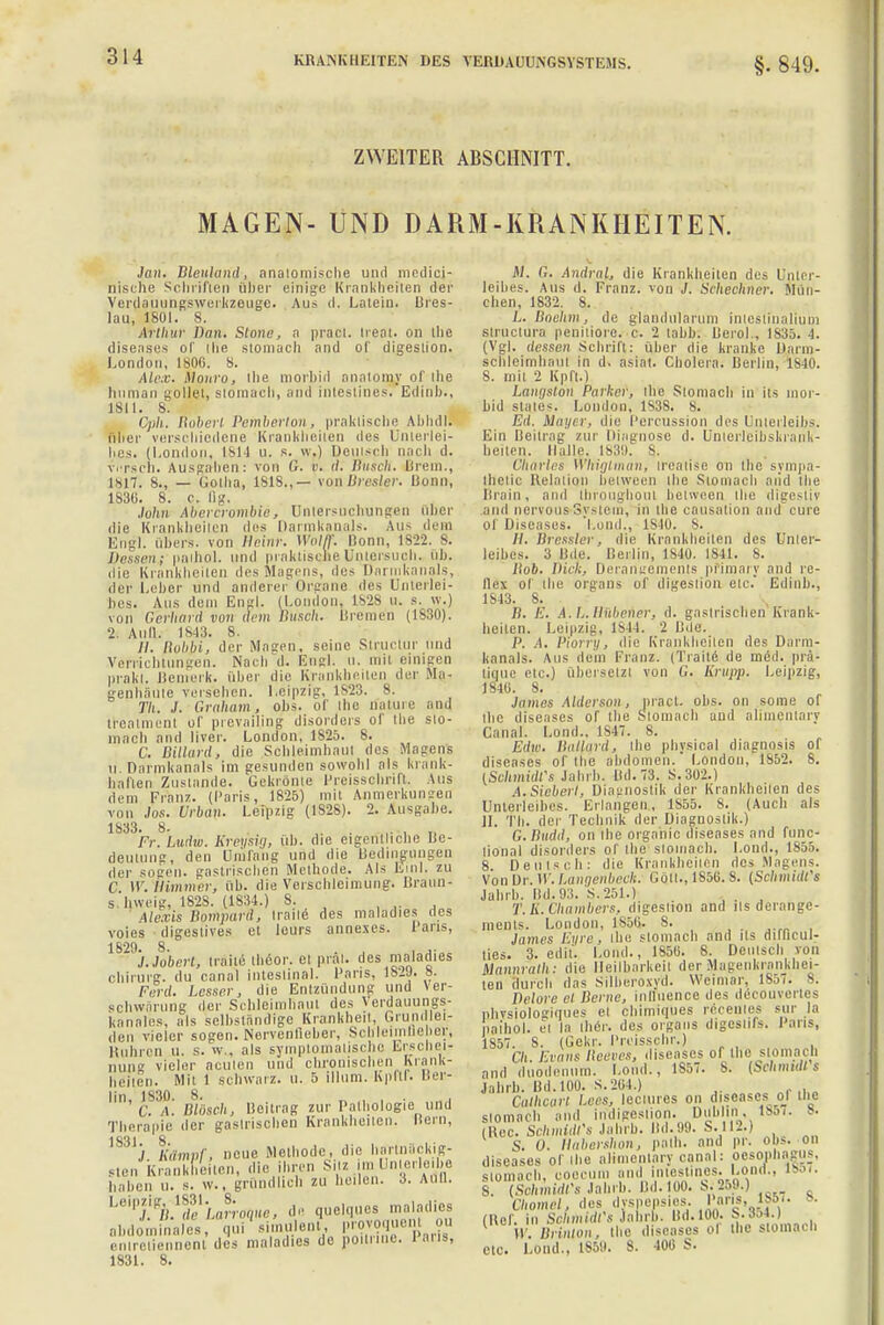 §. 849. ZWEITER ABSCHNITT. MAGEN- UND DARM-KRANKHEITEN. Jan, Bleuland; anatomische und medici- nische Sclnifien über einige Kränklichen der Verdauungswerkzeuge. Au» d. Latein. Bres- lau, 1801. s. Arthur Dan. Stone, a praci. treat. on tlie diseases of tIie stomach and of digeslion. London, 1800. 8. Alex. Monro, ibe morbid anatoiny of lIie human sollet, stomach, and inlestines. Edinh., 1811. 8. Cph. Boberl Pemberton, praktische Abhdl. filier verschiedene Krankheiten des Unterlei- iies. (London, L814 u. R. w.) Deulsch nach d. versch. Ausgäben: von G. r. it. Busch. Brem., 1 sit. s., — Gotha, 1818.,— vonBresler. Bonn, 1830. 8. c. lig. .lulm Abercrombie, Untersuchungen Ober die Krankheiten des Darmkanals. Aus dem Engl. Ubers, von llrinr. Wolff. Bonn, 1S22. 8. Dessen.; piiihol. und praktische Untersuch, üb. die Krankheilen des Magens, des Darmkanals, der Leber und anderer Organe des Unterlei- bes. Aus dem Engl. (London. 1V2S u. s. w.) von Gerhard von drin Büseh. Breme'n (1830). 2. Aull. 1843. 8. //. Itubbi, der Magen, seine Structur und Verrichtungen. Nach d. Engl. u. mil einigen prakt. Bemerk, über die Krankheiten der Ma- genhäute verseben. Leipzig, 1S23. 8. Th. J. Graham, ohs. of ihc nature and trealment of prevailing disorders of the slo- inacb and liver. London, 1825. 8. C. Billard, die Schleimhaut des Masens u. Darmkanals im gesunden sowohl als krank- haften Zustande. Gekrönte Preisschrift. Aus dem Franz. (Paris, 1825) mit Anmerkungen von Jos. Urban. Leipzig (1S28). 2. Ausgabe. 1833. 8- . ,. , „ Fr. Ludw. Kreysig, üb. die eigentliche Rc- deuiung, den Umfang und die Bedingungen der sogen, gastrischen Methode. Als Eml. zu (' \V. ilitnnirr, üb. die Verschlcimung. Braun- s hweig, 182S. (1834.) 8. Alexis Bompard, Iraile des maladies des voies digestives et leurs annexes. Paris, 1829. 8. , ,. J.Jobnrt, Iraile theor. el prat. des maladies Chirurg, du canal inteslinal. Paris, 1829. 8. Ford. Lesser, die Entzündung und Ver- schwörung der Schleimhaut des Yerdauungs- knnnles, als selbständige Krankheil, Grundlei- den vieler sogen. Nervenlieber, Schleimflebev, Rubren u. s. w.. als symptomatischo Erschei- nung vieler acuten und chronischen Krank- heiten. Mit 1 schwarz, u. 5 illum. hpM. Ber- 1 m, 1,830. m'öscj^ Bejtrag ZUI. Pathologie und Therapie der gasirischen Krankheiten. Bern, 1831 j Kämpfj neue Methode, die hartnackig- sten Krankheiten, die ihren Silz-im Unhsrleibe haben u. s. w., gründlich zu heilen. 3. Aull. Le5Pj.Vle1Lo.TOq»«J de quelques maladies abdominales, qui\imulent, provoquent on eniretiennent des maladies de poitune. laus, 1831. 8. M. G. Andral, die Krankheilen des Unter- leibes, Ans d. Franz. von J. Scheehner. Mün- chen, 1832. 8. L. Bnehm, de glandularum inlostinalium slructura peniliore. c. 2 tabb. Berol., 1835. 4. (Vgl. dessen Schrift: über die kranke Darui- scbleimhaut in d. äsiät. Cholera. Berlin, 1840. S. mil 2 Kpft.) Langstdn Parker, the Stomach in its mor- bid states-. London, 1838. 8. Ed. Mayer-, die Percussion des Unterleibs. Ein Beitrag zur Diagnose d. UnierlCibskrank- beiten. Halle. 1839. S. Charles Whiglman, ireatise on the sympa- Ihetic Relation between the Stomach aiid tbe Brain, and ihroughoui between ilie digestiv and nervous-System, in ibe causation and eure Of Diseases, 'l.ond., lslll. 8. //. Bresslei'. die Krankheilen des Unter- leibes. 3 Bde. Berlin, 1840. 1841. 8. Hob. Dick.. Derangements pfimary and re- flex of tbe Organs of digeslion etc. Edinb., 1843. 8. B. E. A.L.Üübener, d. gastrischen Krank- heiten. Leipzig, l^M. 2 Bde. P. A. Piorry, die Krankheiten des Darm- kanals. Aus dein Franz. (Traile de med. prä- tigue etc.J übersetz! von (.'. Krupp. Leipzig, 1840. 8. James Alliosan, pract. obs. on some of ibe diseases of tbe Stomach and alimenlary Canal. Lond., 1847. 8. Edw. Ballqrd, ibe pbysical diagnosis of diseases of ibe abdömen. London, 1852. 8. (Sehmidfs Jahrb. Bd.73. S.302.) A. Sieberl. Diagnostik der Krankheilen des Unterleibes. Erlangen, 1855. 8. (Auch als II. Tb. der Technik der Diagnostik.) G.Budd, on ihe organic diseases and func- lional disorders of the stomach. Lond., 1855. 8 Deulsch: die Krankbeilen des Magens. Von Dr. W. Langenbeek. Coli., lS5ti. S. (Schmidts Jahrb. Dd. 93. S.251.) T.K.Chambers, digeslion and ils derange- ments. London, 1850. S. James Eyre, ibe slomacb and ils ditheul- ties. 3. edit. Lond., 1850. 8. Deulsch von Uannfalh: die Heilbarkeit der Magenkrankhei- ten durch das Silberoxvd. Weimar, 1857; 8. Delore et Berne, inlluence des deoöuvertes ohvsiologiques ei ehimiques recentes sur la pathol. ei la Iber, des organs digcslils. Paris, 1857. S. (Gekr. Preisschr.) Ch. Evans Beeves, diseases of the stomach and duodenum. l.ond., 1S57. 8. (Schmidts Jahrb. Bd.100. S.264.) Calhcart / res. leciures on diseases oj ine slomach and indigestion. Dublin, 1857. B. (Ree. Schmidts Jahrb. Bd. 99. S.112.) S. U. tiabershon, path. and pr. obs. on diseases of ibe alimenlary canal: Oesophagus, stomach, coecum and iniest.nes. Loml., 18«. 8. (Schmidts Jahrb. IM. Hin. ;«M Chomel, des dyspepsies. Paris, 1857. 8. (lief, in Schmidts labrb. Bd.100. S.854.) 1 V. Brinton, the diseases of ihc stomach etc. Lond.. LS59. 8. 400 S.