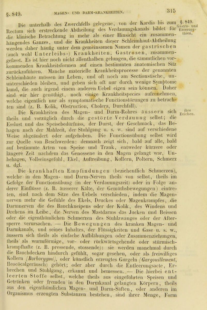 Die unterhalb des Zwerchfells gelegene, von der Kardia bis zmnJJ^ Rectum sich erstreckende Abiheilung des Verdauungskanals bildet lür Emerop*- die klinische Betrachtung in mehr als einer Hinsicht ein zusammen- uen- hängendes Ganzes, und die Krankheiten dieser Schleimhaut-Abtheilnng werden daher häufig unter dem gemeinsamen Namen der gastrischen (auch wohl Unterleibs-) Krankheiten, Gastrosen, zusammen- gefasst. Es ist hier noch nicht allenthalben gelungen, die sämmllichen vor- kommenden Krankheitsformen auf einen bestimmten anatomischen Sitz zurückzuführen. Manche materielle Krankheitsprocesse der genannten Schleimhäute müssen im Lehen, und oft noch am Sectionstische, un- unterschieden bleiben, und gehen sich oft nur durch wenige Symptome kund, die auch irgend einem anderen üebel eigen sein können. Daher sind wir hier genülhigt, noch einige Krankheitspecies aufzunehmen, welche eigentlich nur als symptomatische Funclionstörungen zu betrach- ten sind (z. B. Kolik, Obstruction, Cholera, Durchfall). Die Krankheiten des Magen- und Darm-Rohres äussern sich ZejJ™n. theils und vorzüglich durch die gestörte Verdauung selbst; die Esslust und das Speisebeelürfniss, der Durst, der Geschmack, das Be- hagen nach der Mahlzeit, der Stuhlgang u. s. w. sind auf verschiedene Weise abgeändert oder aufgehoben. Die Functionsübung selbst wird zur Quelle von Beschwerden: demnach zeigt sich, bald auf alle, bald auf bestimmte Arten von Speise und Trank, entweder kürzere oder längere Zeit nachdem das Genossene in den Magen gelangt war, Un- behagen, Vollseinsgefühl, Ekel, Auftreibung,' Kollern, Poltern, Schmerz u. dgl. . Die krankhaften Empfindungen (beziehentlich Schmerzen), welche in den Magen- und Darm-Nerven theils von selbst, theils im Gefolge der Functionsübung (in der Verdauungszeit) oder in Folge an- derer Einflüsse (z. B. äusserer Kälte, der Gemülhsbewegungen) eintre- ten, sind nach dem Sitze des Uebels verschieden, indem die Magen- nerven mehr die Gefühle des Ekels, Druckes oder Magenkrampfes, die Darmneryen die des Bauchkneipens oder der Kolik, des Windens und Diekens im Leibe, die Nerven des Mastdarms das Jucken und Beissen oder die eigentümlichen Schmerzen des Stuhlzwanges oder der After- sperre verursachen. — Die Bewegungen des kranken Magen- und Darmkanals, und seines Inhaltes, der Flüssigkeiten und Gase u. s. w., äussern sich theils als einfache Aufblähungen oder Zusammenziehungen, theils als wurmförmige, vor- oder rückwärtsgehende oder stürmisch- krampfhafte (z. B. pressende, stossende): sie werden manchmal durch die Bauchdecken hindurch gefühlt, sogar gesehen, oder als freiwilliges Kollern (Borborygmi), oder künstlich erzeugtes Gurgeln (Gargouülemcnt, Ileocöcalgeräuscb) gehört; oder aber durch die Entlecrungsactc, Er- brechen und Stuhlgang, erkannt und bemessen. — Die hierbei ent- leerten Stoffe selbst, welche theils aus eingeführten Speisen und Getränken oder fremden in den Darmkanal gelangten Körpern, theils aus den eigentümlichen Magen- und Darm-Säften, oder anderen im Organismus erzeugten Substanzen bestehen, sind ihrer Menge, Form
