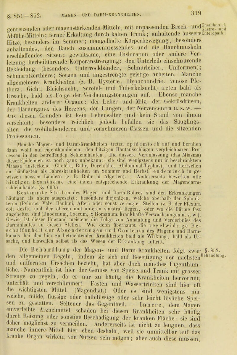 §.851- 852. MAGEN- UiNI) D ABM-K IiA.N K H EITEN. senr.eizen.den oder maaenstärkenden Mitteln, mit unpassenden Brech- lifldgj^™^ Ablülir-Mitleln; ferner Erkältung durch kalten Trunk; anhaltende äussereEatempaib. Hitze, besonders im Sommer; mangelhafte Körperbewegung, besonders anhaltendes, den Bauch zusammenpressendes und die Bauchmuskeln erschlaffendes Sitzen; gewaltsame, eine Dislocation oder andere Ver- letzung herbeiführende Körperanstrengung; den Unterleib einschnürende Bekleidung (besonders Unterrockbänder, Schnürleiber, Uniformen); Schmarotzerthiere; Sorgen und angestrengte geistige Arbeiten. Manche allgemeinere Krankheiten (z. B. Hysterie, Hypochondrie, venöse Ple- thora, Gicht, Bleichsucht, Scrofel- und Tuberkelsucht) treten bald als Ursache, bald als Folge der Verdauungstörungen auf. Ebenso manche Krankheiten anderer Organe: der Leber und Milz, der Gekrösdrüsen, der Harnorgane, des Herzens, der Lungen, der Nervencentra u. s. w. — Aus diesen Gründen ist kein Lebensalter und kein Stand von ihnen verschont; besonders reichlich jedoch befallen sie das Säuglings- alter, die wohlhabenderen und vornehmeren Classen und die sitzenden Professionen. Manche Magen- und Darm-Krankheiten treten epidemisch auf und beruhen dann wohl auf eigenthiimlichen, den hitzigen Hautausschlägen vergleichbaren Pro- cessen in den betreffenden Schleimhäuten. Die äussere Veranlassung (das Miasma) dieser Epidemien ist noch ganz unbekannt; sie sind wenigstens nur in beschränktem Maasse ansteckend (Cholera, Ruhr, Durchfälle, Abdominal-Typhus), und herrschen am häufigsten als Jahreskrankheiten im Sommer und Herbst, endemisch in ge- wissen heissen Ländern (z. B. Ruhr in Algerien). — Andererseits bewirken alle hitzigen Exantheme eine ihnen entsprechende Erkrankung der Magendarm- schleimhäute. (§. 603.) Bestimmte Stellen des Magen- und Darm-Rohres sind den Erkrankungen häufiger als andre ausgesetzt: besonders diejenigen, welche oberhalb der Sphink- tern (Pylorus, Valv. Bauhini, After) oder sonst verengter Stellen (z. B. der Flexura coli dextra und der oberen und unteren sinislra) liegen, oder wo die Därme fest angeheftet sind (Duodenum, Goecum, S Romanum. krankhafte Verwachsungen u. s. w.). Gewiss ist dieser Umstand meistens die Folge von Anhäufung und Verderbniss des Darminhaltes an diesen Stellen. Wie denn überhaupt die regelwidrige Be- schaffenheit der Absonderungen und Contenta des Magens und Darm- kanals bei den hier zu betrachtenden Krankheilen bald als Wi'rkung, bald als Ur- sache, und bisweilen selbst als das Wesen der Erkrankung auftritt. Die Behandlung der Magen- und Darm-Krankheiten folgt zwar §-852. den allgemeinen Begeln, indem sie sich auf Beseitigung der nächstenßehanillling- und entfernten Ursachen bezieht, hat aber doch manches Eigenlhüm- liche. iNamenllich ist hier der Genuss von Speise und Trank mit grosser Strenge zu regeln, da er nur zu häufig die Krankheiten hervorruft, unterhält und verschlimmert. Fasten und Wassertrinken sind hier oft die wichtigsten Mittel. (Magendiät.) Oder es sind wenigstens nur weiche, milde, flüssige oder halbflüssige oder sehr leicht lösliche Spei- sen zu gestatten. Seltener das Gegentheil. — Innere, dem Magen einverleibte Arzneimittel schaden bei diesen Krankheiten sehr häufig durch Beizung oder sonstige Beschädigung der kranken Fläche: sie sind daher möglichst zu vermeiden. Andererseits ist nicht, zu leugnen, dass manche innere Mittel hier eben deshalb, weil sie unmittelbar auf das ki.mke Organ wirken, von Nutzen sein mögen; aber auch diese müssen
