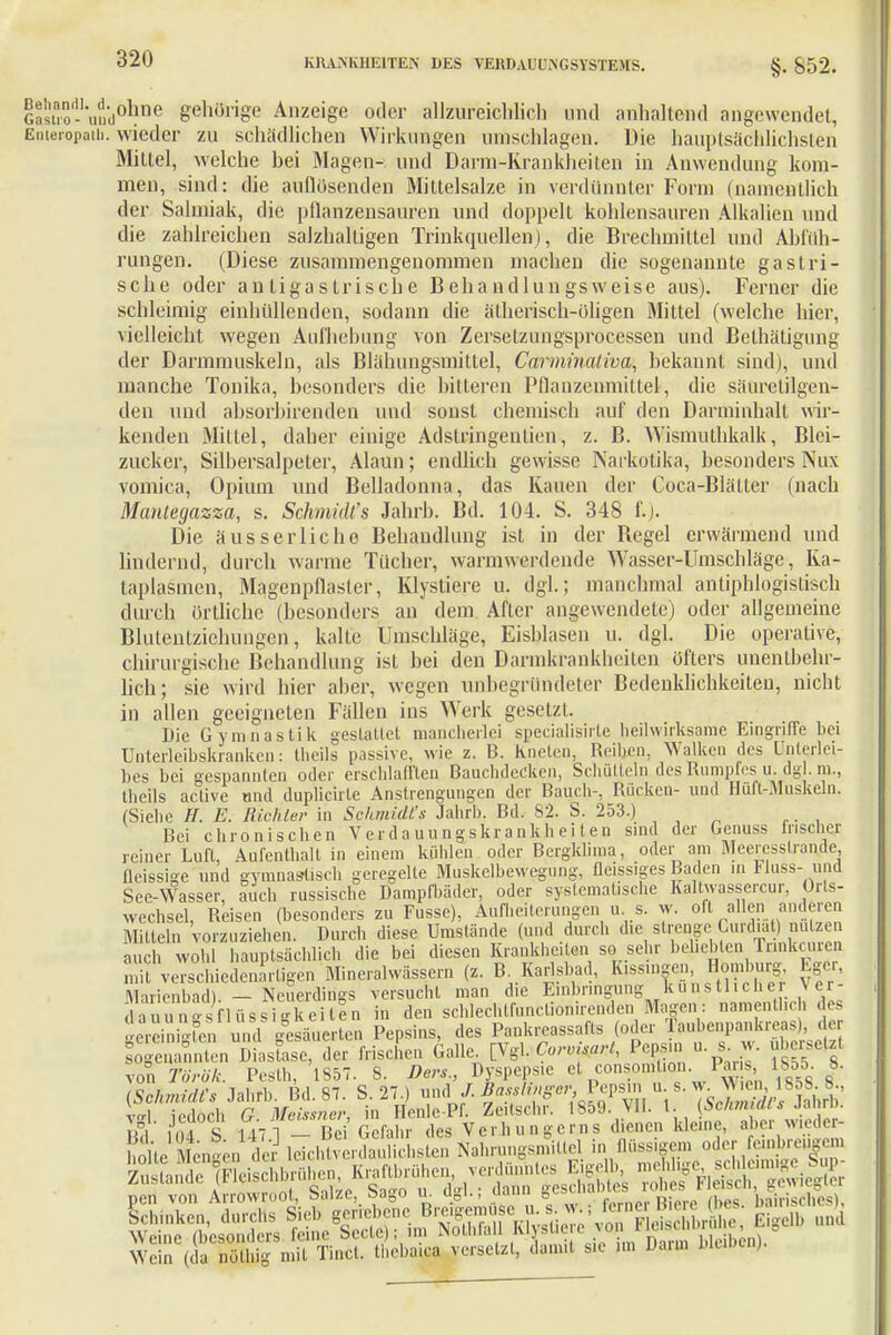 Ga*K-\A®kBe gehörige Anzeige oder allzureichlich und anhaltend angewendet, Emeropatb. wieder zu schädlichen Wirkungen umschlagen. Die hauptsächlichsten Mittel, welche hei Magen- und Darm-Krankheiten in Anwendung kom- men, sind: die auflosenden Mittelsalze in verdünnter Form (namentlich der Salmiak, die pflanzensauren und doppelt kohlensauren Alkalien und die zahlreichen salzhaltigen Trinkquellen), die Brechmittel und Abfüh- rungen. (Diese zusammengenommen machen die sogenannte gastri- sche oder antigastrische Behandlungsweise aus). Ferner die schleimig einhüllenden, sodann die ätherisch-öligen Mittel (welche hier, vielleicht wegen Aufhebung von Zersetzungsprocessen und Bethätigung der Darmmuskeln, als Blähungsmiltel, Carminativa, bekannt sind), und manche Tonika, besonders die bitteren Pflauzenmittel, die säurctilgen- den und absorbirenden und sonst chemisch auf den Darminhalt wir- kenden Mittel, daher einige Adstringeiitien, z. B. Wismuthkalk, Blei- zucker, Silbersalpeter, Alaun; endlich gewisse Narkotika, besonders Nux vomica, Opium und Belladonna, das Kauen der Coca-Blätter (nach Mantegazza, s. Schmidts Jahrb. Bd. 104. S. 348 £.). Die ausser liehe Behandlung ist in der Regel erwärmend und lindernd, durch warme Tücher, wannwerdende Wasser-Umschläge, Ka- taplasmen, Magenpflasler, Klystiere u. dgl.; manchmal antiphlogistisch durch örtliche (besonders an dem After angewendete) oder allgemeine Blulentziehungen, kalte Umschläge, Eisblasen u. dgl. Die operative, chirurgische Behandlung ist bei den Darmkrankbeilen öfters unentbehr- lich; sie wird hier aber, wegen unbegründeter Bedenklichkeiten, nicht in allen geeigneten Fällen ins Werk gesetzt. Die Gymnastik gestattet mancherlei specialisirte heilwirksame Eingriffe bei Unterleibskranken: theils passive, wie z. B. Kneten, Reihen, Walken des Unterlei- bes bei gespannten oder erschlafften Bauchdecken, Schütteln des Rumpfes u. dgl. m., Iheils active und duplicirle Anstrengungen der Bauch-, Rücken- und Hüft-Muskeln. (Siehe H. E. Richter in Schmidts Jahrb. Bd. 82. S. 253.) Bei chronischen Verdauungskrankheiten sind der Genuss irischer reiner Lull, Aufenthalt in einem kühlen oder Bergklima, oder am Meercsslran.de, fleissige und gymnastisch geregelte Muskelbewegung, fleiss.ges Baden in Huss- und See-Wasser, auch russische Dampfbäder, oder systematische Kaltwassercur, Orts- wechsel, Reisen (besonders zu Fusse), Aufheiterungen u s. w. oft allen anderen Mitteln vorzuziehen. Durch diese Umstände (und durch die strenge= Curdiat) nutaen auch wohl hauptsächlich die bei diesen Krankheiten sc.sehr beliebten Trinken, ei mit verschiedenartigen Mineralwässern (z. B. Karlsbad, K.ssingen Homburg figer, Marienbad) — Neuerdings versucht man die Einbringung künstlicher Ver- Ja^nÄHfisfigkeiten in den schlechtfunctionirenden Magen: namentlich des ^Steten und gesäuerten Pepsins, des Pankreassafts (oder Tauhenpankreas). Je ^genannten Diasfase, der frischen Galleu.&&Cor*ß*t, Pepsin u s w. überseht von Torök. Pesth, 1857. 8. Der*., Dyspepsie et.cons.oiriüan. Pars, 1855. 8. (ScInnuU's Jahfb. Bd. 87. S. 27.) ^i JMirifferPepsin, u.s. -J^W^fc val iedoch G Meissner, in Henle-Pf. Zeilschr. 1859. VII. I. {SchmittJ.«»- 3 104 S 147 1 - Bei Gefahr des Verbungerns dienen kleine, aber wieder- oHe S enden der leichtverdaulichsten Nahrungsmiüel in flüssigem oder Mm Wein (da nölhig mit Tinct. thebaica versetzt, damit sie im Dann bloMoj.