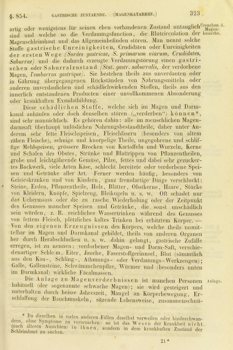 §. 854. artig oder wenigstens für seinen eben vorhandenen Zustand nnlauglichUrgeenn 0 sind und welche so die Verdauungsfnnction, die Blutcirculalion der katärrfie. Magenschleimhaut und das Allgemeinhefinden stören. Mau nennt solche Stoffe gastrische Unreinigkeiten, Crudidäten oder Uureinigkeiten der ersten Wege (Sordes gastricae, S. primarum viarum, Crudidales, Saburrae) und die dadurch erzeugte Verdauungstörung einen gastri- schen oder Saburraizustand (Stat. gastr. sahirralis, der verdorbene Magen, l'embarras gaslrique). Sie bestehen theils aus unverdauten oder in Gähmng übergegangenen Rückständen von Nahrungsmitteln oder anderen unverdaulichen und schädlichwirkenden Stoffen, theils aus den innerlich entstandenen Producten einer unvollkommenen Absonderung oder krankhaften Exsudatbildung. Diese schädlichen Stoffe, welche sich im Magen und Darm- kanal anhäufen oder doch denselben stören („verderben) können*, sind sehr mannichl'ach. Es gehören dahin: alle im menschlichen Magen- darmsaft überhaupt unlöslichen Nahrungsbestandtheile, daher unter An- derem sehr fette Fleischspeisen, Fleischfasern (besonders von altem zähen Fleische), sehnige und knorpelige Theile, ungegohrene und schlif- fige Mehlspeisen, grössere Brocken von Kartoffeln und Wurzeln, Kerne und Schalen des Obstes, Strünke und Blattrippen von Pflanzentheilen, grobe und leichtgährende Gemüse, Pilze, fettes und dabei sehr gezucker- tes Backwerk, viele Arten Käse, schlecht bereitete oder verdorbene Spei- sen und Getränke aller Art. Ferner werden häufig, besonders von Geisteskranken und von Kindern, ganz fremdartige Dinge verschluckt: Steine, Erden, Pflanzentheile, Holz, Blätter, Obstkerne, Haare, Stücke von Kleidern, Knöpfe, Spielzeug, Bleikugeln u. s. w. Oft schadet nur das Febermaass oder die zu rasche Wiederholung oder der Zeitpunkt des Genusses mancher Speisen und Getränke, die sonst unschädlich sein würden, z. B. reichliches Wassertrinken während des Genusses von fettem Fleisch, plötzliches kaltes Trinken bei erhitztem Körper. — Von den eigenen Erzeugnissen des Körpers, welche theils unmit- telbar im Magen und Darmkanal gebildet, theils von anderen Organen her durch HerabscMucken u. s. w. dahin gelangt, gastrische Zufälle erregen, ist zu nennen: verdorbener Magen- und Darm-Saft, verschie- denartiger Schleim, Eiler, Jauche, Fasersloffgerinnsel, Blut (sämmllich aus den Kau-, Schling.-, Athmungs- oder Verdammgs-Werkzeugen); Galle, Gallensteine, Schwämmchenpilze, Würmer und (besonders unten im Darmkanal) wirkliche Fäcalmassen, Die Anlage zu Magen Verderbnissen ist manchen Personen Anlage, habituell (der sogenannte schwache Magen); sie wird gesteigert und unterhalten durch heisse Jahreszeit, Mangel an Körperbewegung, Er- schlaflung der Bauchmuskeln, sitzende Lebensweise, zusammenschnü- .i(.m*,I?Lcli'S,'1'n e,eD anderen Fä,len daselbst verweilen oder hindurebwan- n rh Z^7 7i f .ver!1f8a<?hen! so ist das Wesen der Krankheit nicht 21*
