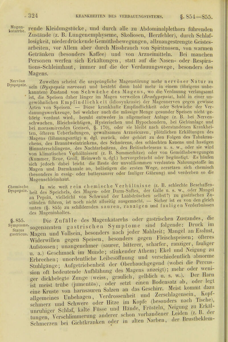 katafrhe. rende Kleidungstücke, und durch alle zu Abdominalplethora führenden Zustande (z. B. Lungencmphyseme, Skoliosen, Herzfehler), durch Schlaf- losigkeit, niederdrückende Gemütsbewegungen, allzuangeslrengte Geisles- arbeiten, vor Allem aber durch Missbrauch von Spirituosen, von warmen Getränken (besonders Kaffee) und von Arzneimitteln. Bei manchen Personen werfen sich Erkältungen, statt auf die Nasen- oder Bespira- tions-Schleimhaut, immer auf die der Verdauungswege, besonders des Magens. Nervöse Zuweilen scheint die ursprüngliche Magenslörung mehr nervöser Nalur zu Dyspepsie. gejn (ßySpepS{a nerv0sa) und besteht dann bald mehr in einem (übrigens unbe- kannten) Zustand von Schwäche des Magens, wo die Verdauung verlangsamt ' ist, die Speisen daher länger im Magen verweilen (B?'adypepsia), bald in einer un- gewöhnlichen Empfindlichkeil (Idiosynkrasie) der Magennerven gegen gewisse Arten von Speisen. — Diese krankhafte Empfindlichkeit oder Schwäche der Ver- dauungswerkzeuge, bei welcher auch die massige Menge gesunder Speisen nicht ge- hörig verdaut wird, beruht entweder in allgemeiner Anlage (z. B. bei Nerven- schwachen, Bleichsüchtigen, Hysterischen und Hypochondern, bei Gichtanlage und bei marasmirenden Greisen, §. 170), oder sie bleibt nach überstandenen Krankhei- ten, öfteren üeberladungen, gewaltsamen Arzneicuren, plötzlichen Erkältungen des Magens (lähmungsarlig) u. dgl. zurück, oder gehört zu den Folgen des Tabakrau- chens, des Branntweintrinkens, des Schnürens, des schlechten Kauens und hastigen Hinunterschlingens, des Nachtarbeitens, des Beitischelesens u. s. w., oder sie wird von klimatischen Verhältnissen (z. B. Sommerhitze) oder von Gemüthsbewegungen (Kummer, Reue, Groll, Heimweh u. dgl.) hervorgebracht oder begünstigt. Es häufen sich jedoch dabei leicht die Reste der unvollkommen verdauten Nabrungstoffe im Magen und Darmkanale an, belästigen die eisten Wege, zersetzen sich chemisch (besonders in essig- oder buttersaurer oder fauliger Gährung) und verderben so die Magenschleimhaut. Chemische in wie weit rein chemische Verhältnisse (z. B. schlechte Beschaffen- Dyspepsic. heit c,eg Bichels, des Magen- oder Darm-Saftes, der Galle u. s. w., oder Mangel an Pensin vielleicht von Schwund der Laähdröschen selbst?) zu gastrischen Zu- ständen führen, ist noch nicht allseilig ausgemacht. - Sicher ist es von den gleich unten (§. S55) zu schildernden sauren, ranzigen und fauligen Verderbnissen des Mageninhaltes. §.855. Die Zufälle des Magenkatarrhs oder gastrischen Zustandes, die S51|,Iorae'sogenannten gastrischen Symptome sind folgende: Druck im Strick Mengen und Vollsein, besonders nach jeder Mahlzeit; Mangel an Esslust, Widerwillen gegen Speisen, besonders gegen Fleischspeisen; öfteres Aufstossen; unangenehmer (saurer, bitterer, scharfer, ranziger, fauliger u. a.) Geschmack im Munde; stinkender Athem; Ekel und Neigung zu Erbrechen; unordentliche Leibesöffnung und versch.edenll.ch abnorme Stuhlgänge; Aufgetriebenheil der Oberbauchgegend (wöbe, die Perms Jon oft bedeutende Aufblähung des Magens anzogt); mehr oder weni- ger dickbelegte Zunge ,weiss, graulich, gelblich u. s. w.) ^tJBun fst meist trübe (jumentüs), oder setzt einen ( eine Kruste von harnsauren Salzen an das Geschirr. Meist kommt dazu 4nenes Unbehagen, Verdrossenheit und Zerschlagensem Kopf-