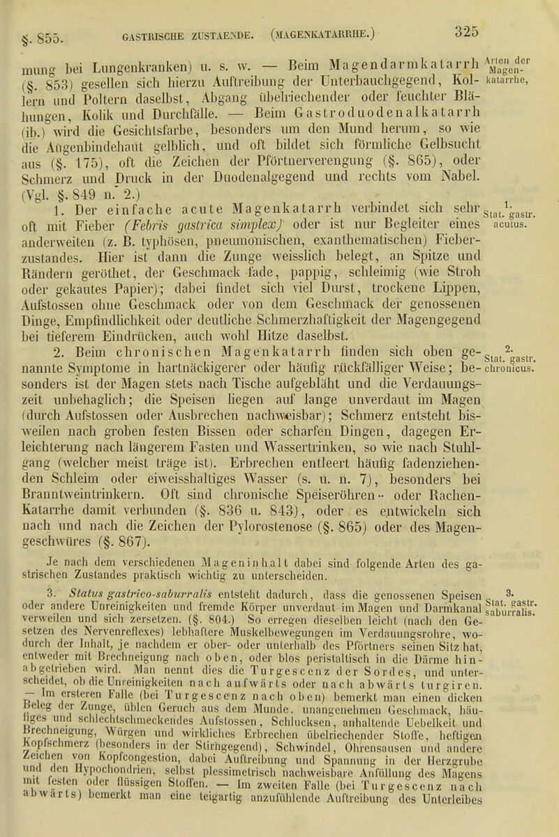 mutig bei Lungenkranken) u, s. w. — Beim Magendavmkatarrh X°gcn-r (§. 853) gesellen sich hierzu Auftreibung der Unterbauchgegend, Kol- katarrhe, lern und Poltern daselbst, Abgang übelriechender oder feuchter Blä- hungen, Kolik und Durchfälle. — Beim Gastroduodenalkatarrh (ib.) -wird die Gesichtsfarbe, besonders um den Mund herum, so wie die Augenbindehaut gelblich, und oft bildet sich förmliche Gelbsucht aus (§. 175), oft die Zeichen der Pförtnerverengung (§. 865), oder Schmerz und Druck in der Duodenalgegend und rechts vom Nabel. (Vgl. §. 849 n. 2.) 1. Der einfache acute Magenkatarrh verbindet sich sehrS[at^as[r oft mit Fieber (Febris gaslrica simplexj oder ist nur Begleiter eines acutus, anderweiten (z. B. typhösen, pneumonischen, exanthematischen) Fieber- zustandes. Hier ist dann die Zunge weisslich belegt, an Spitze und Bändern geröthet, der Geschmack fade, pappig, schleimig (wie Stroh oder gekautes Papier); dabei findet sich viel Durst, trockene Lippen, Aufstossen ohne Geschmack oder von dem Geschmack der genossenen Dinge, Empfindlichkeit oder deutliche Schmerzhaftigkeit der Magengegend bei tieferem Eindrücken, auch wohl Hitze daselbst. 2. Beim chronischen Magenkatarrh finden sich oben ge-g 2;asU, nannte Symptome in hartnäckigerer oder häufig rückfälliger Weise; be- chronicus.' sonders ist der Magen stets nach Tische aufgebläht und die Verdauungs- zeit unbehaglich; die Speisen liegen auf lange unverdaut im Magen i durch Aufstossen oder Ausbrechen nachweisbar)) Schmerz entsteht bis- weilen nach groben festen Bissen oder scharfen Dingen, dagegen Er- leichterung nach längerem Fasten und Wassertrinken, so wie nach Stuhl- gang (welcher meist träge ist). Erbrechen entleert häufig fadenziehen- den Schleim oder eiweisshalliges Wasser (s. u. n. 7), besonders bei Branntweintrinkern. Oft sind chronische Speiseröhren- oder Bachen- Katarrhe damit verbunden (§. 836 u. 843), oder es entwickeln sich nach und nach die Zeichen der Pylorostenose (§. 865) oder des Magen- geschwüres (§. 867). Je nach dem verschiedenen Mageninhalt dabei sind folgende Arten des ga- strischen Zustandes praktisch wichtig zu unterscheiden. 3. Status gdstrico-saburralis entsteht dadurch, dass die genossenen Speisen „ 3- oder andere Uneinigkeiten und fremde Körper unverdaut im Magen und Darmkanal siburraSs' verweilen und sich zersetzen. (§. 804.) So erregen dieselben leicht (nach den Ge- setzen des Nervenreflexes) lebhaftere Muskelbewcgungen im Verdauungsrohre, wo- durch der Inhalt, je nachdem er ober- oder unterhalb des Pförtners seinen Sitz hat, entweder mit Brechneigung nach oben, oder Mos perislaltisch in die Därme hin- abgetrieben wird. Man nennt dies die Turgescenz der Sordes, und unter- scheidet, ob die Unreinigkeiten nach aufwärts oder nach abwärts lurgiren. - Im crsleren Falle (bei Turgescenz nach oben) bemerkt man einen dicken lieleg der Zunge, üblen Geniel) aus dem Munde, unangenehmen Geschmack, häu- figes und schlechtschmeckendes Aufslossen, Schlucksen, anhaltende Uebelkeit und Brechneigung Würgen und wirkliches Erbrechen übelriechender Stoffe, heftigen hop schmerz (besonders in der Slirngegcnd), Schwindel, Ohrensausen und andere deichen von Kopfcongestion, dabei Auftreibung und Spannung in der Herzgrube und den Hypochondrien, seihst plcssimetrisch nachweisbare Anfülung des Magens mit festen oder flüssigen Stoffen. — Im zweiten Falle (bei Turgescenz nach abwärts) bemerkt man eine teigartig anzufühlende Auftreibung des Unterleibes