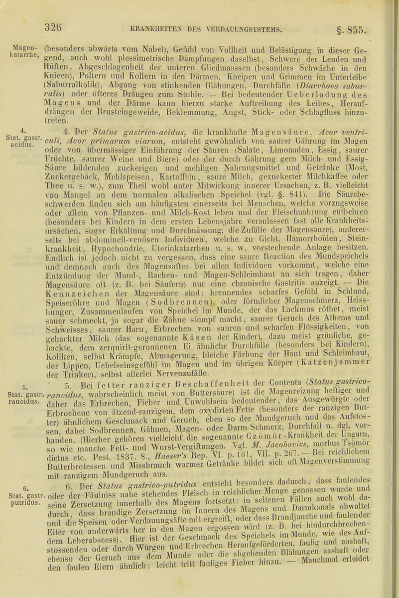 Magen- (besonders abwärts vom Nabel), Gefühl von Vollheit und Belästigung in dieser Ge- kaiaiine, auch woh) piessi,metrische Dämpfungen daselbst, Schwere der Lenden und Hüften, Abgeschlagenheit der unteren Gliedmaassen (besonders Schwäche in den Knieen), Poltern und Kollern in den Därmen, Kneipen und Grimmen im Unterleibe (Sabin ralkoük), Abgang von stinkenden Blähungen, Durchfälle (Diarrhoen sabur- ralis) oder öfteres Drängen zum Stuhle. — Bei bedeutender Ueberladung des Magens und der Därme kann hierzu starke Auftreibung des Leibes, Herauf- drängen der Brusleingevveide, Beklemmung, Angst, Stick- oder Schlagfluss hinzu- treten. 4- 4. Der Status gastrico-aetdus; die krankhafte Magensäure. Acor ventri- aci'dusS- culi, Acor primarum viamim, entsteht gewöhnlich von saurer Gährung im Magen oder von übermässiger Einführung der Säuren (Salate, Limonaden, Essig, saurer Früchte, sanier Weine und Biere) oder der durch Gährung gern Milch- und Essig- Säure bildenden zuckerigen und mehligen Nahrungsmittel und Gelränke (Most, Zuckergebäck, Mehlspeisen, Kartoffeln, saure Milch, gezuc kerter Milchkaffee oder Thee u. s. w.), zum Theil wohl unter Mitwirkung innerer Ursachen, z. B. vielleicht von Mangel an dem normalen alkalischen Speichel (vgl. §. 841). Die Säurebe- schwerden finden sich am häufigsten einerseits bei .Menschen, welche vorzugsweise oder allein von Pflanzen- und Milch-Kost leben und der Fleischnährung entbehren (besonders bei Kindern in dem eisten Lebensjahre veranlassen fast alle Krankheits- ursachen, sogar Erkältung und Durchnässung; die Zufälle der Magensäure), anderer- seits bei äbdominell-venösen Individuen, welche zu Gicht, Hämorrhoiden, Slein- krankheit, Hypochondrie, Uterinkatarrhen u. s. w. vorstechende Anlage besitzen. Endlich ist jedoch nicht zu vergessen, dass eine saure Beaction des Mundspeichels und demnach auch des Magensaftes bei allen Individuen vorkommt. welche eine Entzündung der Mund-, Bachen- und Magen-Schleimhaut an sich tragen, daher Magensäure oft (z. B. bei Säufern) nur eine chronische Gastritis anzeigt. — Die Kennzeichen der Magensäure sind: brennendes scharfes Gefühl in Schlund, Speiseröhre und Magen (Sodbrennen), oder förmlicher Magenschmerz, Heiss- hunger, Zusammenlaufen von Speichel im Munde, der das Lackmus rölhet, meist sauer schmeckt, ja sogar die Zähne stumpf macht, saurer Geruch des Athems und Schweisses, saurer Harn, Erbrechen von sauren und scharfen Flüssigkeiten, von gehackter Milch (das sogenannte Käsen der Kinder), dazu meist grünliche ge- hackte, dem zerquirlt-geronnenen Ei ähnliche Durchfälle (besonders bei Kindern). Koliken, selbst Krämpfe, Abmagerung, bleiche Färbung der Haut und Schleimhaut, der Lippen, üebelseinsgefühl im Magen und im übrigen Körper (Katzenjammer der Trinker), selbst allerlei Nervenzufälle. 5 ' 5 Bei f e tter ra n z i g er B e s ch a f f e n h ei l der Contenta (Status gasprico- Stat. gasir. rancidus, wahrscheinlich meist von Buttersäure) ist die Magenreizung heftiger und rancidus. , , d 'g Erbrechen, Fieber und Unwohlsein bedeutender, das Ausgewürgte odei Erbrochene von ätzend-ranzigem, dem oxydirten Fette (besonders der ranzigen But- S^Jhädhem Geschmack und Geruch, eben so der^Mundgeruch und das Aufetos- sen dabei Sodbrennen, Gähnen, Magen- oder Darm-Schmerz. Durchfall u. dgl. Vor- handen (Hierher gehören vielleicht die sogenannte Gz-ö.mör-Krankheit der Ungarn inE'Ä Fett- und Wurst-Vergiftungen. Vgl M Jacobov.cs, morus « dielns etc Pest 1837. 8., Haeser's Bep. VI. p. 161, VII. p. 267. —Bei reicWicnem Buli« b, o,es^n und Missbrauch warmer Getränke bildet sich oft Magenverstimmung mit ranzigem Mundgeruch aus. 6 Der Status gaslrico-putridus entsteht, besonders dadurch, dass faulende* stossenden oder durch Würgen lind Erbrechen ^<WJf^JH aashan oi* MsviriÄSiSÄ'- —