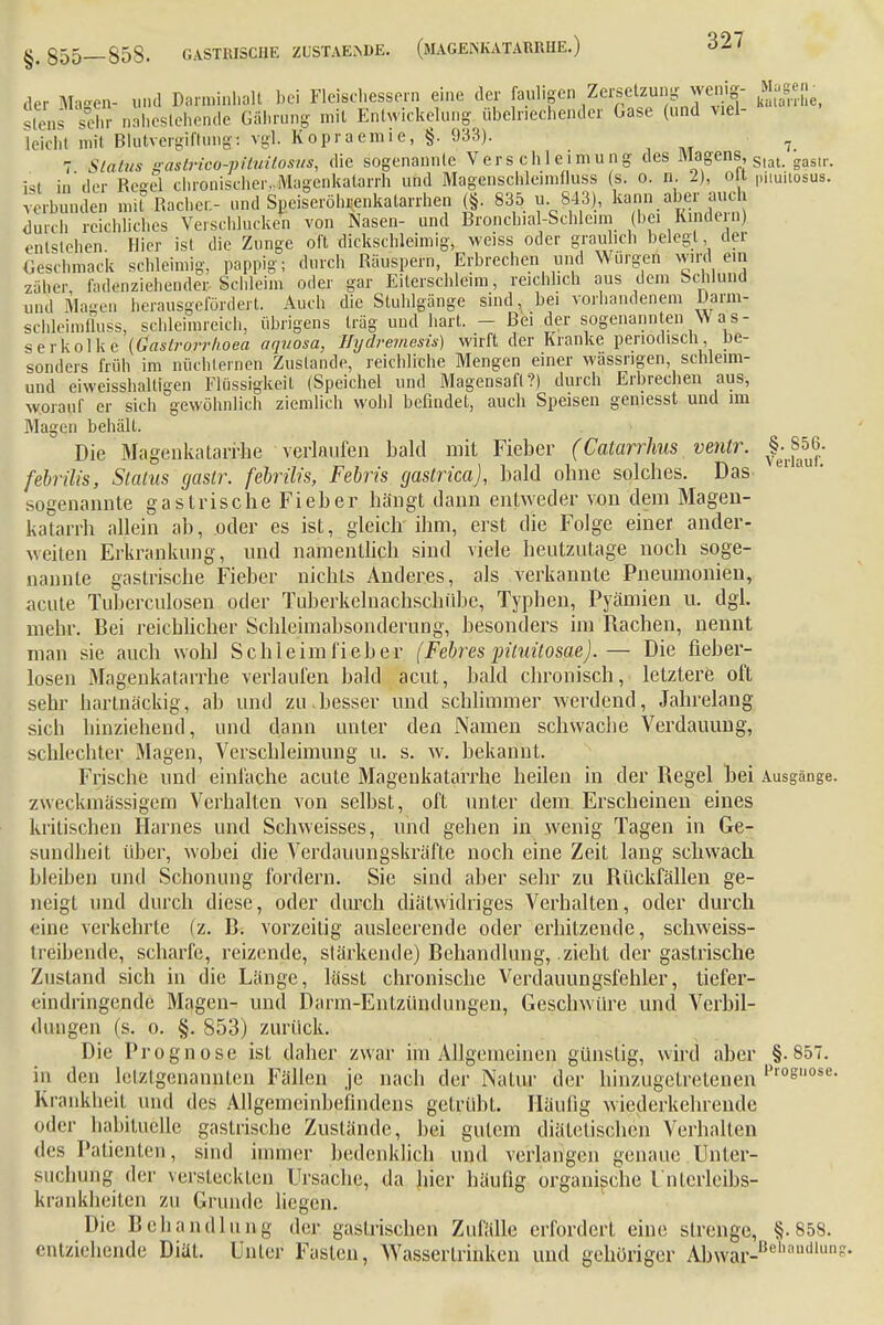 der Magen- und Darminhalt bei Fleischessern eine der faulige * ?™^.f™${ Ehe, slens sehr nahestehende Gährung mit Entwicklung übelriechender Gase (und viel- leiehl mit Blutvergiftungi vgl. Kopraemie, §. 933). ^ 7 Status aaslrieo-piluitosus, die sogenannte Verschleimung des Magens, Slat gasll._ ist in'der Regel chronischer.Magenkatarrh und Magenschleimtluss (s. o. n. 2), o t pimiiosus. verbunden mit Racher.- und Speiseröhrenkatarrhen (§. 835 u 843), kann aber auch durch reichliches Verschlucken von Nasen- und Broncbial-Schleim (bei Kindern) entstehen Hier ist die Zunge oft dickschleimig, weiss oder graulich belegt der Geschmack schleimig, pappig; durch Räuspern, Erbrechen und Würgen wird ein zäher fndenziehender Schleim oder gar Eiterschleim, reichlich aus dem Schlund und Magen herausgefördert. Auch die Stuhlgänge sind, bei vorhandenem Darm- schleimfluss, schleimreich, übrigens trag und hart. - Bei der sogenannten Was- serkolke (Gastrorrhoea aquosa, Hydremesis) wirft der Kranke periodisch be- sonders früh im nüchternen Zustande, reichliche Mengen einer wassngen, schleim- und eiweisshalügen Flüssigkeil (Speichel und Magensaft?) durch Erbrechen aus, worauf er sich gewöhnlich ziemlich wohl befindet, auch Speisen geniesst und im Magen behält. Die Magenkatarrhe verlaufen bald mit Fieber (Catarrhus venlr. febrilis, Slalns gaslr. febrilis, Febris gastrica), bald ohne solches. Das sogenannte gastrische Fieber hängt dann entweder von dem Magen- katarrh allein ab, oder es ist, gleich'ihm, erst die Folge einer ander- weiten Erkrankung, und namentlich sind viele heutzutage noch soge- nannte gastrische Fieber nichts Anderes, als verkannte Pneumonien, acute Tuberculosen oder Tuberkcluachschübc, Typhen, Pyämien u. dgl. mehr. Bei reichlicher Schleimabsonderung, besonders im Rachen, nennt man sie auch wohl Schleiml'ieber (Febres jnluüosae).— Die fieber- losen Magenkatarrhe verlaufen bald acut, bald chronisch, letztere oft sehr hartnäckig, ab und zu.besser und schlimmer werdend, Jahrelang sich hinziehend, und dann unter den Namen schwache Verdauung, schlechter Magen, Verschleimung u. s. w. bekannt. Frische und einlache acute Magenkatarrhe heilen in der Regel bei Ausgänge, zweckmässigem Verhalten von selbst, oft unter dem Erscheinen eines kritischen Harnes und Schweisses, und gehen in wenig Tagen in Ge- sundheit über, wobei die Verdauungskräfte noch eine Zeit lang schwach bleiben und Schonung fordern. Sie sind aber sehr zu Rückfällen ge- neigt und durch diese, oder durch diätwidriges Verhalten, oder durch eine verkehrte (z. B. vorzeitig ausleerende oder erhitzende, schweiss- treibende, scharfe, reizende, slärkende) Behandlung, zieht der gastrische Zustand sich in die Länge, lässt chronische Verdauungsfehler, tiefer- eindringende Magen- und Darm-Entzündungen, Geschwüre und Verbil- dungen (s. o. §. 853) zurück. Die Prognose ist daher zwar im Allgemeinen günstig, wird aber §.857. in den lelzlgenannten Fällen je nach der Natur der hinzugetretenen Pr°Sose- ues rauumen, sinn immer DeaenKücü und verlangen genaue Unter- suchung der versteckten Ursache, da hier häufig organische L'iilcrleibs- krankheiten zu Grunde liegen. Die Behandlung der gastrischen Zufälle erfordert eine strenge, §.858. entziehende Diät. Unter Fasten, Wasseririnken und gehöriger Abwar- aadlun
