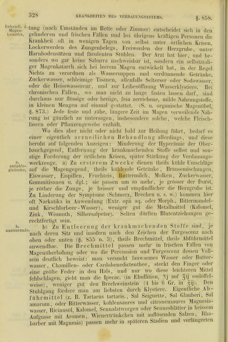 §• 858. cn Ma'S'- tun8 (»ach Umständen im Bette oder Zimmer) entscheidet sich in <L. katarrhe, gelinderen und frischen Fällen und bei übrigens kräftigen Personen die Krankheit oft in wenigen Tagen von selbst unter örtlichen Krisen Lockerwerden des Zungenhelegs, Freiwerden der Herzgrube, unter Harnbodensätzen und fäculenten Stühlen. Der Arzt hat hier, und be- sonders wo gar keine Saburra nachweisbar ist, sondern ein selbständi- ger Magenkatarrh sich bei leerem'Magen entwickelt hat, in der Regel Nichts zu verordnen als Wassersuppen und verdünnende Getränke, Zuckerwasser, schleimige Tisanen, allenfalls Selterser oder Sodawasser^ oder die Heisswassercur, und zur Leibesöffnung Wasserklystiere. Bei chronischen Fällen, wo man nicht zu lange fasten lassen darf, sind durchaus nur flüssige oder breiige, fein zerriebene, milde Nahrungstoffe, in kleinen Mengen auf einmal gestattet. (S. u. organische Magenübel, §. 873.) Jede feste und zähe, längere Zeit im Magen verweilende Nah- rung ist gänzlich zu untersagen, insbesondere solche, welche Fleisch- fasern oder Pflanzengewelte enthält. Wo dies aher nichl oder nicht bald zur Heilung führt, bedarf es einer eigentlich arzneilichdn Behandlung allerdings, und diese beruht auf folgenden Anzeigen: Minderung der Hyperämie der Ober- bäuchgegend', Entfernung der krankmachenden Stoffe selbst und son- stige Förderung der örtlichen Krisen, später Stärkung der Verdaunngs- ?v, Werkzeuge, a) Zu erste rem Zwecke dienen theils kühle Umschläge nntiplilo- gisüsche, auf die Magengegend, theils kühlende Getränke, Brausemischungen, Eiswasser, Eispillen, Fruchteis, Buttermilch, Molken, Zucker\vasser, Gummitisanen u. dgl.; sie passen um so mehr, je grösser der Durst, je rölher die Zunge, je heisser und empfindlicher die Herzgrube ist. Zu Linderung der Symptome (Schmerz, Brechen u. s. w.j kommen hier oft Narkotika in Anwendung (Extr. opii aq. oder Morph., Biltermandel- und Kirschlorbeer-Wasser), weniger gut die Metallmittel (Kalomel, Zink, Wismuth, Silbersalpeter). Selten dürften Blutentziehurigen ge- rechtfertigt sein. b. b) Zu Entleerung der krankmachenden Stoffe sind, je ausleerendenach deren Sitz und insofern nach den Zeichen der Torgescenz nach oben oder unten (§. 855 n. 3), theils Brechmittel, theils Abführmittel anwendbar. Die Brechmittel passen mehr in frischen Fällen von Magenüberladung oder wo die Percussion und Turgescenz dessen Voll- sein deutlich beweist: man versucht lauwarmes Wasser oder Buller- wasser, Chamillen- oder Cardobenedictenthee, steckt den Finger oder eine geölte Feder in den Hals, und nur wo diese leichleren Mittel fehlschlagen, giebt man die Ipecac. (in Ebullition, 5j auf 5ij esslöffel- weise), weniger gut den Brechweinstein (4 bis 6 Gr. in 31J). Den Stuhlgang fördere man am liebsten durch Klystiere. Eigenlliche Ab- führmittel (z. ß. Tartarus taftaris., Sal Seignetle, Sal Glauben, Sal amanun oder Bilferwässer, kohlensaures und citronensaures Magnesia- wasser, Ricinusöl, Kalomel, Sennalatwergen oder Senneshlätter in bessern Aulkusse mit Aromen, Wienertränkehen mit aullösenden Salzen, Kha- barber mit Magnesia) passen mehr in späteren Stadien und verlängerten