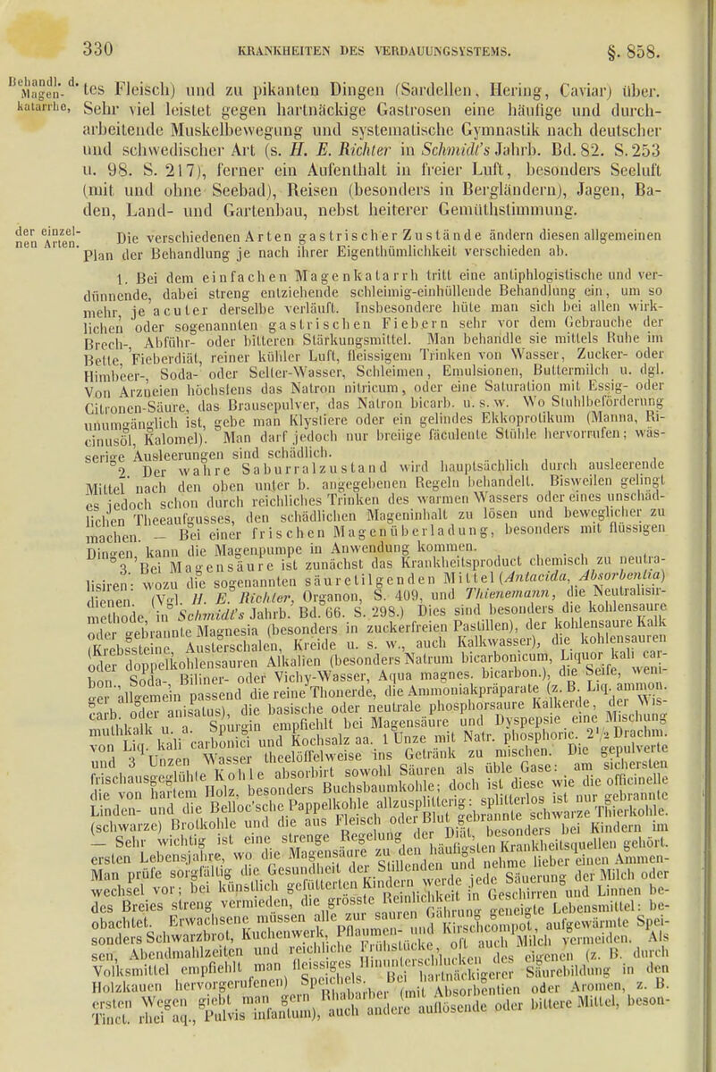 Ma|en- tes Fleisch) und zu pikanten Dingen (Sardellen, Hering, Caviar) über. kaurriie, seur loisLet gegen hartnäckige Gastrosen eine häufige und durch- arbeitende Muskelbewegung und systematische Gymnastik nach deutscher und schwedischer Art (s. H. E.Richter in Schmidts Jahrb. Bd. 82. S.253 u. 98. S. 217), ferner ein Aufenthalt in freier Luft, besonders Seeluft (mit und ohne Seebad), Reisen (besonders in Bergländern), Jagen, Ba- den, Land- und Gartenbau, nebst heiterer Gemüthslimmung. mm Arten Die verschiedenen Arten gas trischer Zustände ändern diesen allgemeinen ° Plan der Behandlung je nach ihrer Eigenlhümlichkeil verschieden ah. 1. Bei dem einfachen Magenkatarrh tritt eine antiphlogistische und ver- dünnende, dabei streng entziehende schleimig-einhiillende Behandlung ein, um so mehr je acuter derselbe verlauft. Insbesondere hüte man sich bei allen wirk- lichen oder sogenannten gastrischen Fiebern sehr vor dem Gebrauche der Brcch- Abführ- oder bitteren Stärkungsmittel. Man behandle sie mittels Ruhe im Bette Fieberdiät, reiner kühler Luft, ffeissigem Trinken von Wasser, Zucker- oder Himb'ecr- Soda- oder Seiter-Wasser, Schleimen, Emulsionen, Buttermilch u. dgl. Von Arzneien höchstens das Nation nitricum, oder eine Saturation mit Essig- oder Citroncn-Säure, das Brausepulver, das Natron bicarb. u. s. w. Wo Sluhlbeforderüng uriumeänsrlich ist, gebe man Klystfere oder ein gelindes Ekkoprotikum (Manna, Ri- cinusöl, Kalomel). Man darr jedoch nur breiige fäöulente Stühle hervorrufen; wäs- serige Ausleerungen sind schädlich. ' °2 Der wahre Saburralzustand wird hauptsachlich durch ausleerende Mittel' nach den oben unter b. angegebenen Regeln behandelt. Bisweüen gelingt m iedoch schon durch reichliches Trinken des warmen Wassers oder eines unschäd- lichen Theeaurgusscs, den schädlichen Mageninhalt zu lösen und beweglicher zu Sien - Bei einer frischen Magen Überladung, besonders mit flussigen Dingen kann die Magenpumpe in Anwendung kommen. 3 Bei Masensaure ist zunächst das Krankheitsproduct chem.sch zu neutra- lisiren- wozu die sogenannten säur etil gen den Mittel (Anlacida Mtorbenha) dienen (Vgl. H. E. Richter, Organon, S. 409, und Thienemann, die Neutrahs.r- me hode in Schmidts Jahrb. Bd°66. S. 298.) Dies sind besonders che kohlensaure gebrannte Magnesia (besonders in zuckerfreien Pastillen), der kohlensaure Kalk £ bsSste n A s e schalen, Kreide u. s. w„ auch Kalkwasser), die kohlensauren oder dop elkohlensauren Alkalien (besonders Natrum bicarbon.cum, Liquor kal^c- hon Soda- Biliner- oder Vichy-Wasser, Aqua magnes. b.carbon.) che Seife, wen - allgemein p nd die reine Thonerde, die Ammoniakpräparate z. B ^nÄsM (schwarze) Brolkohle und die ans Hasch r!° bei Enden, im Holzkane morgernfenen) 8t«b*ÄK,S oder Arm,,™. ■. B. ersten Tinct. rhei