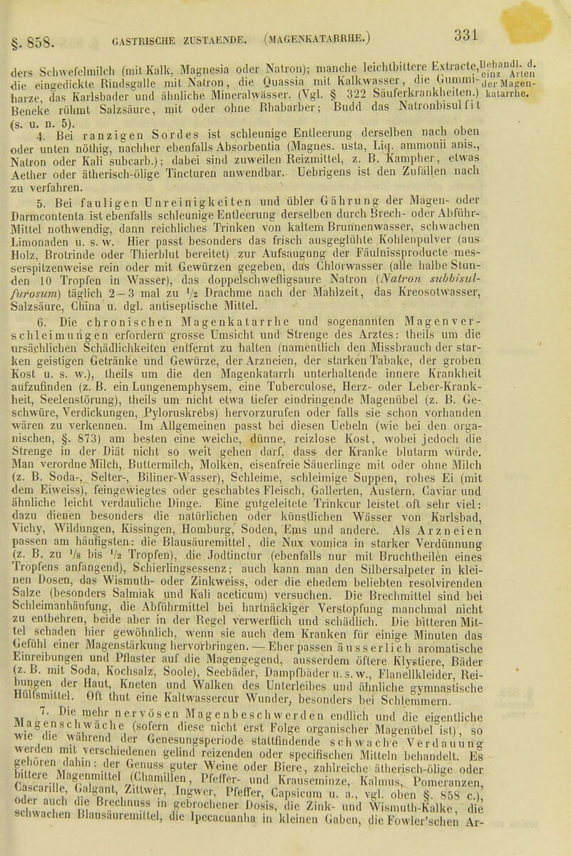 ders Schwefelmilch (mit Kalk, Magnesia oder Natron); manche leichlbittcre Extracle.^nndl.^. die eingedickte Riiulsgalle mitNalron, die Quassia mit Kalkwasser, die ^unimi-derMag.en. harze, das Karlsbader und ähnliche Mineralwässer. (Vgl. § 322 Säuferkrankheiten.) katarrhe. Beneke rühmt Salzsäure, mit oder ohne Rhabarber; Budd das Natronbisul f i t 4. Bei ranzigen Sordes ist schleunige Entleerung derselben nach oben oder unten nölhig, nachher ebenfalls Absorbentia (Magnes. usla, Lief, ammonii anis., Natron oder Kali subearb.); dabei sind zuweilen Reizmittel, z. B. Kampher, etwas Aether oder ätherisch-ölige Tincluren anwendbar. Uebrigens ist den Zufällen nach zu verfahren. 5. Bei fauligen ünreinigkeiten und übler Gährung der Magen- oder Darmcontenla ist ebenfalls schleunige Entleerung derselben durch.Brech- oderAbführ- Mittel nothwendig, dann reichliches Trinken von kaltem Brunnenwasser, schwachen Limonaden u. s.w. Hier passt besonders das frisch ausgeglühte Kohlenpulver (aus Holz, Brotrinde oder Thierblut bereitet) zur Aufsaugung der Fäulnissproducte mes- serspilzenweise rein oder mit Gewürzen gegeben, das Chlorwasser (alle, halbe Stun- den 10 Tropfen in Wasser), das doppelschwefligsaure Natron (Natron subbisul- furosum) täglich 2-3 mal zu ljz Drachme nach der Mahlzeit, das Kreosotwasser, Salzsäure, China u. dgl. antiseptische Mittel. 6. Die chronischen Magenkatarrhe und sogenannten Magen ver- seil leimurigen erfordern grosse Umsicht und Strenge des Arztes: Iheils um die ursächlichen Schädlichkeiten entfernt zu halten (namentlich den Missbrauch der star- ken geistigen Getränke und Gewürze, der Arzneien, der starken Tabake, der groben Kost u. s. w.), Iheils um die den Magenkatarrh unterhaltende innere Krankheit aufzufinden (z.B. ein Lungenemphysem, eine Tuberculose, Herz- oder Leber-Krank- heit, Seelenslörung), theils um nicht etwa tiefer eindringende Magenübel (z. B. Ge- schwüre, Verdickungen, Pyloruskrebs) hervorzurufen oder falls sie schon vorhanden wären zu verkennen. Im Allgemeinen passt bei diesen Ucbeln (wie bei den orga- nischen, §. 873) am besten eine weiche, dünne, reizlose Kost, wobei jedoch die Strenge in der Diät nicht so weit gehen darf, dass der Kranke blutarm würde. Man verordne Milch, Buttermilch, Molken, eisenfreie Säuerlinge mit oder ohne Milch (z. B. Soda-, Seiter-, Biliner-Wasser), Schleime, schleimige Suppen, rohes Ei (mit dem Eiweiss), feingewiegtes oder geschabtes Fleisch, Gallerten, Austern, Caviar und ähnliche leicht verdauliche Dinge. Eine gutgeleitete Trinkcur leistet oft sehr viel: dazu dienen besonders die natürlichen oder künstlichen Wässer von Karlsbad, Vichy, Wildungen, Kissingen, Homburg, Soden, Ems und andere. Als Arzneien passen am häufigsten: die Blausäuremittel, die Nux vomica in starker Verdünnung (z. B. zu Vs bis '/a Tropfen), die Jqdtinctür (ebenfalls nur mit Bruchtheilen eines Tropfens anfangend), Schierlingsessenz; auch kann man den Silbersalpeter in klei- nen Dosen, das Wismulh- oder Zinkweiss, oder die ehedem beliebten resolvirenden Salze (besonders Salmiak und Kali aceticum) versuchen. Die Brechmittel sind bei Schleimanhäufung, die Abführmittel bei hartnäckiger Verstopfung manchmal nicht zu entbehren, beide aber in der Regel verwerflich und schädlich. Die bitteren Mit- tel schaden hier gewöhnlich, wenn sie auch dem Kranken für einige Minuten das Gefühl einer Magenstärkung hervorbringen. — Eher passen ä u s s er Ii c h aromatische Einreibungen und Pflaster auf die Magengegend, ausserdem öftere Klysliere, Bäder (z.B. mit Soda, Kochsalz, Soole), Seebäder, Dampfbäder u. s. w., Flanellkleider Rei- bungen der Haut, Kneten und Walken des Unterleibes und ähnliche gymnastische Hullsmittcl. Oft thut eine Kaltwasscrcur Wunder, besonders bei Schlemmern. um 7' Die, 3r.hr nervösen Magenbeschwerden endlich und die eigentliche Ii ?2 L\WaC,he, Cs°£rn dieS<? nicht crst FolSe organischer Magenübel ist), so ZLZ Sahrendu.df Genesungsperiode stattfindende schwache Verdauung weiden mit verschiedenen gelrad reizenden oder speeifischeu Mitteln behandelt. Es E S;|n guter Weine oder Biere, zahlreiche ätherisch-ölige oder bittere Magenmit ei (Chamillen, Pfeffer- und Krauseminze, Kalmus, Pomeranzen CöscarUle Galgant Zillwer, Ingwer, Pfeffer, Capsicnm u. a„ vgl. oben § 858 S öder auch die Brechnuss in gebrochener Dosis, die Zink- und Wisn.uth-Kalke die schwache,, Bteosäuremillel, die Ipecaxüanha in kleinen Gaben-, die Fowler'schen Ar-