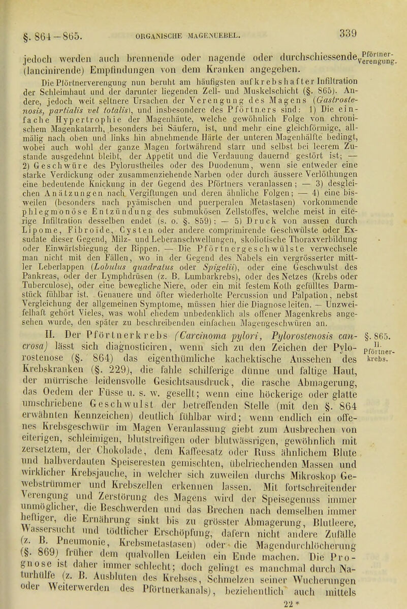 jedoch werden auch brennende oder nagende oder durchsclhessende^^in^ (lancinirende) Empfindungen von dem Kranken angegeben. Die Piörtnerverengung nun beruht am häufigsten auf krebs hafter Infiltration der Schleimhaut und der darunter liegenden Zell- und Muskelschicht (§. 865). An- dere, jedoch weit seltnere Ursachen der Verengung des Magens (Gaslrosle- nosis, partialis vel totalis), und insbesondere des Pförtn.ers sind: 1) Die ein- fache Hypertrophie der Magenhäute, welche gewöhnlich Folge von chroni- schem Magenkatarrh, besonders bei Säufern, ist, und mehr eine gleichförmige, all- mälig nach oben und links hin abnehmende Härle der unteren Magenhälfte bedingt, wobei auch wohl der ganze Magen fortwährend starr und selbst bei leerem Zu- stande ausgedehnt bleibt, der Appetit und die Verdauung dauernd gestört ist; — 2) Geschwüre des Pylorustheiles oder des Duodenum, wenn sie entweder eine starke Verdickung oder zusammenziehende Narben oder durch äussere Verlölhungen eine bedeutende Knickung in der Gegend des Pförtners veranlassen; — 3) desglei- chen Anätzungen nach Vergiftungen und deren ähnliche Folgen; — 4) eine bis- weilen (besonders nach pyämischen und puerperalen Metastasen) vorkommende phlegmonöse Entzündung des submukösen Zellstoffes, welche meist in eite- rige Infiltration desselben endet (s. o. §. 859); — 5) Druck von aussen durch Lipome, Fibroi'de, Cysten oder andere comprimirende Geschwülste oder Ex- sudate dieser Gegend, Milz- und Leberanschwellungen, skoliotische Thoraxverbildung oder Einwärlsbiegung der Rippen. — Die Pförtnergeschwülste verwechsele man nicht mit den Fällen, wo in der Gegend des Nabels ein vergrösserter mitt- ler Leberlappen (Lobulns quadralus oder Spigelii), oder eine Geschwulst des Pankreas, oder der Lymphdrüsen (z. B. Lumbarkrebs), oder des Netzes (Krebs oder Tuberculose), oder eine bewegliche Niere, oder ein mit festem Koth gefülltes Darm- stück fühlbar ist. Genauere und öfter wiederholte Percussion und Palpation, nebst Vergleichung der allgemeinen Symptome, müssen hier die Diagnose leiten. — Unzwei- felhaft gehört Vieles, was wohl ehedem unbedenklich als offener Magenkrebs ange- sehen wurde, den später zu beschreibenden einfachen Magengeschwüren an. II. Der Pförliierk rebs (Carcinoma pylori, Pylorostenosis can- §.865. crosa) lässt sich diagnosüciren, wenn sich zu den Zeichen der Pylo- pf6ner- rostenose (§. 864) das eigentümliche kachektische Aussehen des krebs. Krebskranken (§. 229), die fahle schilferige dünne und faltige Haut, der mürrische leidensvolle Gesichtsausdruck, die rasche Abmagerung, das Oedem der Füsse u. s. w. gesellt; wenn eine höckerige oder glatte umschriebene Geschwulst der betreffenden Stelle (mit den §. 864 erwähnten Kennzeichen) deutlich fühlbar wird; wenn endlich ein offe- nes Krebsgeschwür im Magen Veranlassung giebt zum Ausbrechen von eiterigen, schleimigen, blutstreifigen oder blutwassrigen, gewöhnlich mit zersetztem, der Chokolade, dem Kaffeesatz oder Rnss ähnlichem Blute und halbverdauten Speiseresten gemischten, übelriechenden Massen und wirklicher Krebsjauche, in welcher sich zuweilen durchs Mikroskop Ge- webslrüramer und Krebszellen erkennen lassen. Mit fortschreitender Verengung und Zerstörung des Magens wird der Speisegenuss immer unmöglicher, die Beschwerden und das Brechen nach demselben immer Beuger, die Ernährung sinkt bis zu grösster Abmagerung, Blutleere, Wassersucht und tödtlicher Erschöpfung, dafern nicht andere Zufälle 2 oro ril!nm,lc' Krebsmetastasen) oder die Magcndurchlöcherung (§. 86 J) früher dem qualvollen Leiden ein Ende machen. Die Pro- gnose ist daher immer schlecht; doch gelingt es manchmal durch Na- tiirliUlle (z. B. Ausbluten des Krebses, Sclm.cl/cn seiner Wucherungen oder Weiterwerden des Pförtnerkanals), beziehentlich auch mittels 22*