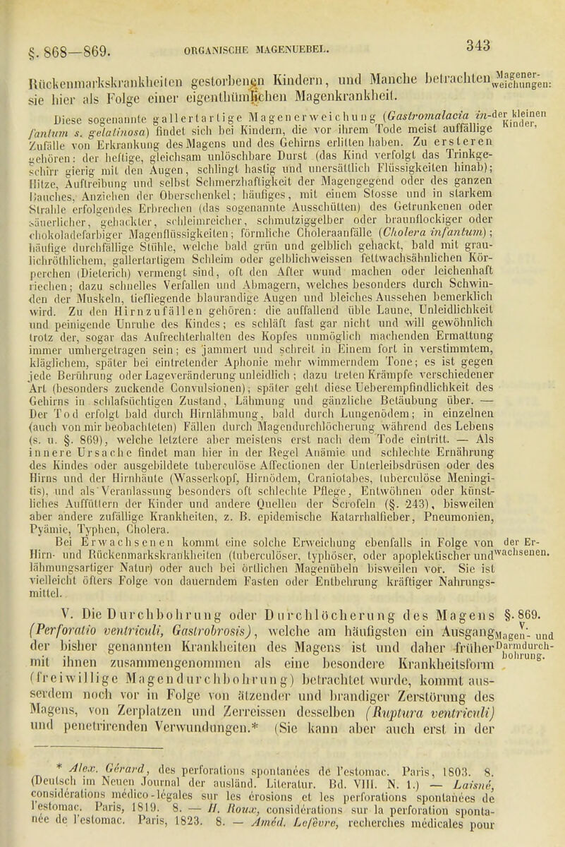 §, 868—869. Itückenmarkskrankhcilcn gestorbenen Kindern, und Manche befcraGhteji^f^;,,. sie hier als Folge einer eigcnlhündiehen Magenkrankheit, Diese sogenannte gallertartige Magenerweichung {Gastromalac^m-^t kleinen fanhim s. gelalinosa) findet sich bei Kindern, die vor ihrem Tode meist auffällige Zufalle von Erkrankung des Magens und des Gehirns erlitten haben. Zu er s leren «ehören: der heftige, gleichsam unlöschbare Durst (das Kind verfolgt das Trinkge- schfrr gierig mit den Augen, schlingt hastig und unersättlich Flüssigkeiten hinab); lülze, Äuflreibung und selbst Schmerzhafligkeil der Magengegend oder des ganzen Hauches. Anziehen der Oberschenkel; häufiges, mit einem Slosse und in starkem Strahle erfolgendes Erbrechen (das sogenannte Ausschütten) des Getrunkenen oder bäuerlicher, gehackter, schleimreicher, schmutziggelber oder braunflockiger oder chokoladefarbiger Magenflüssigkeiten; förmliche Choleraanfällc (Cholera infantum); häutige durchfällige Stühle, welche bald grün und gelblich gehackt, bald mit grau- lichröthlichem, gallertartigem Schleim oder gelblichweissen fetlwachsäbnlichen Kör- perchen (Dieterich) vermengt sind, oft den After wund machen oder leichenhaft riechen; dazu schnelles Verfallen und Abmagern, welches besonders durch Schwin- den der Muskeln, tiefliegende blaurandige Augen und bleiches Aussehen bemerklich wird. Zu den Hirnzufällen gehören: die auffallend üble Laune, Unleidlichkeil und peinigende Unruhe des Kindes; es schläft fast gar nicht und will gewöhnlich trotz der,sogar das Aufrechterhalten des Kopfes unmöglich machenden Ermattung immer umhergetragen sein; es jammert und schreit in Einem fort in verstimmtem, kläglichem, später bei eintretender Aphonie mehr wimmerndem Tone; es ist gegen jede Berührung oder Lageveränderung unleidlich ; dazu treten Krämpfe verschiedener Art (besonders zuckende Convulsionen); später geht diese Ueberempfindlichkeit des Gehirns in schlafsüchtigen Zustand, Lähmung und gänzliche Betäubung über. — Der Tod erfolgt bald durch Hirnlähmung, bald durch Lungenödem; in einzelnen (auch von mir beobachteten) Fällen durch Magendurchlöcherurig während des Lebens (s. u. §. 869), welche letztere aber meistens erst nach dem Tode eintritt. — Als innere Ursache findet man hier in der Regel Anämie und schlechte Ernährung des Kindes oder ausgebildete luberculöse AfTectionen der Unlerleibsdrüsen oder des Hirns und der Hirnhäute (Wasserkopf, Hirnödem, Craniotabes, luberculöse Meningi- tis), und als'Veranlassung besonders oft schlechte Pflege, Entwöhnen oder künst- liches Auffüttern der Kinder und andere Quellen der Scrofeln (§. 243), bisweilen aber andere zufällige Krankheiten, z. B. epidemische Katarrhallieber, Pneumonien, Pyämie, Typhen, Cholera. Bei Erwachsenen kommt eine solche Erweichung ebenfalls in Folge von der Er- Hirn- und Rückenmarkskrankheiten (tuberculöser, typhöser, oder apopleklischer undwac,'seuen' lähmungsartiger Natur) oder auch bei örtlichen Magenübeln bisweilen vor. Sie ist vielleicht öfters Folge von dauerndem Fasten oder Entbehrung kräftiger Nahrungs- mittel. V. Die Durchbohrung oder Durchlöcherung des Magens §.869. (Perforalio vmtrimli, Gaslrobrosis), welche am häufigsten ein AusgangMage„. und der bisher genannten Krankheiten des Magens ist und daher #üher>D£™duroh- mit ihnen zusammengenommen als eine besondere Krankheitsl'orm )0une- (ff e i w i 11 i g c Magehdurchbo h r u n g) bei rächtet wurde, kommt aus- serdem noch vor in Folge von ätzender und brandiger Zerstörung des Magens, von Zerplatzen und Zerreissen desselben (Ruptura vmtrimli) und penetrirenden Verwundungen.* (Sic kann aber auch erst in der * Alex. Gerard, des perforations spontanees de lYstoinac. Paris, ISO!?. 8. (Deutsch im Neuen Journal der ausländ. Literatur. Bd. VIII. N. 1.) — Lahne, consideratioös medico-legales sur les erosions et les perforations sponlanees de I estomac. Paris, 1819. 8. — //. Roux, consideralions sur la Perforation sponla- nee de fcslomac. Paris, 1823. 8. - Amkl. Leßvre, recherches medicales pour