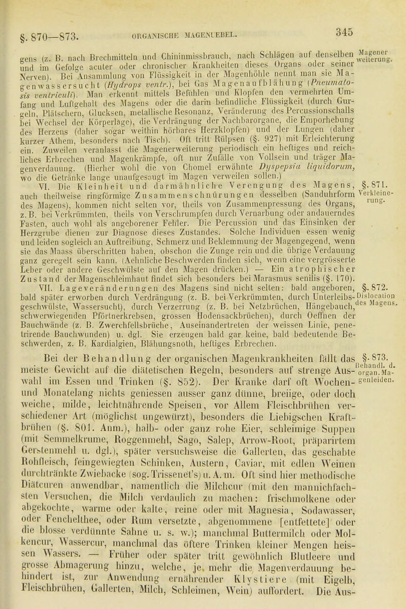 MOS (z, B. uach Brechmitteln und GWninimssbrauch, nach Schlügen auf denselben und im Gefolge acuter oder chronisclier Krankheiten dieses Organs oder seiner Nerven) Bei Ansammlung von Flüssigkeit in der Magenhöhle nennt man sie Ma- genwassersucht (Hydrops ventr.), hei Gas Magenau fhlähung (Pneumalo- sis ventriculi). Man erkennt mittels Befühlen und Klopfen den vermehrten Um- fan°- und Luflgehalt des Magens oder die darin befindliche Flüssigkeit (durch Gur- o-eln, Plätschern, Glucksen, metallische Resonanz, Veränderung' des Percussionschalls hei Wechsel der Körperlage), die Verdrängung der Nachbarorgane, die Emporhebung des Herzens (daher sogar weithin hörbares Herzklopfen) und der Lungen (daher kurzer Athem, besonders nach Tisch). Oft tritt Rülpsen (§. 927) mit Erleichterung ein. Zuweilen veranlasst die Magenerweitcrung periodisch ein heftiges und reich- liches Erbrechen und Magenkrämpfe, oft nur Zufälle von Vollsein und träger Ma- genverdauung. (Hierher wohl die von Chomel erwähnte Dyspepsia Uquidorum, wo die Getränke lange unaufgesaugt im Magen verweilen sollen.) VI. Die Kleinheit und darmähnlich-e Verengung des Magens, §.871. auch theilweise ringförmige Z u sammen schnür ung en desselhen (Sanduhrform Verkleine- des Magens), kommen nicht selten vor, theils von Zusammeiipressung des Organs, luns z.B. bei Verkrümmten, theils von Verschrumpfen durch Vernarbung oder andauerndes Fasten, auch wohl als angeborener Fehler. Die Percussion und das Einsinken der Herzgrube dienen zur Diagnose dieses Zustandes. Solche Individuen essen wenig und leiden sogleich an Auftreibung, Schmerz und Beklemmung der Magengegend, wenn sie das Maass überschritten haben, obschon die Zunge rein und die übrige Verdauung ganz geregelt sein kann. (Aehnliche Beschwerden finden sich, wenn eine vergrösserte Leber oder andere Geschwülste auf den Magen drücken.) — Ein atrophischer Zustand der Magenschleimhaut findet sich besonders bei Marasmus senilis (§. 170). VII. La geverä nd eru ngen des Magens sind nicht selten: bald angeboren, §, 872. bald später erworben durch Verdrängung (z. B. bei Verkrümmten, durch Unterleibs- Dislocaiion geschwülste, Wassersucht), durch Verzerrung (z. B. bei Netzbrüchen, Hängebauch, asens schwerwiegenden Pförtnerkrebsen, grossen Hodensackbrüchen), durch Oefi'nen der Bauchwände (z. B. Zwerchfellsbrüche, Auseinandertreten der weissen Linie, pene- trirende Baucliwunden) u. dgl. Sie erzeugen bald gar keine, bald bedeutende Be- schwerden, z. B. Kardialgien, Blähungsnolh, heftiges Erbrechen. Bei der Behandlung der organischen Magenkrankheiten fällt das 873- meiste Gewicht auf die diätetischen Begeln, besonders auf strenge Aus-0%an.Ma- wahl im Essen und Trinken (§. 852). Der Kranke darf oft Wochen- erleiden, und Monatelang nichts gemessen ausser ganz dünne, breiige, oder doch weiche, milde, leichtnährende Speisen, vor Allem Fleischbrühen ver- schiedener Art (möglichst ungewürzt), besonders die Liebigschen Kraft- brühen (§-. 801. Anm.), halb- oder ganz rohe Eier, schleimige Suppen (mit Semmelkrume; Roggenmehl, Sago, Salep, Arrow-Root, präparirtem Geristenmehl u. dgl.), später versuchsweise die Gallerten, das geschabte Rohfleisch, feingewiegten Schinken, Austern, Caviar, mit edlen Weinen durchtränkte Zwiebäcke sog.Trissenet'sj n. A. m. Oft sind hier methodische Diätcuren anwendbar, namentlich die Milchcnr (mit den manmehfach- sten Versuchen, die Milch verdaulich zu machen: frischmolkene oder abgekochte, wanne oder kalte, reine oder mit Magnesia, Sodawasser, oder Fenchelthee, oder Rum versetzte, abgenommene [entfettete] oder die blosse verdünnte Sahne u. s. w.); manchmal Buttermilch oder Mol- keneur, Wassercur, manchmal das öftere Trinken kleiner Mengen heis- sen Wassers. — Früher oder später tritt gewöhnlich Blutleere und grosse Abmagerung hinzu, welche, je. mehr die Magenverdauung be- hindert ist, zur Anwendung ernährender Klystiere (mit Eigelb, Fleischbrühen, Gallerten, Milch, Schleimen, Wein) auffordert. Die Aus-