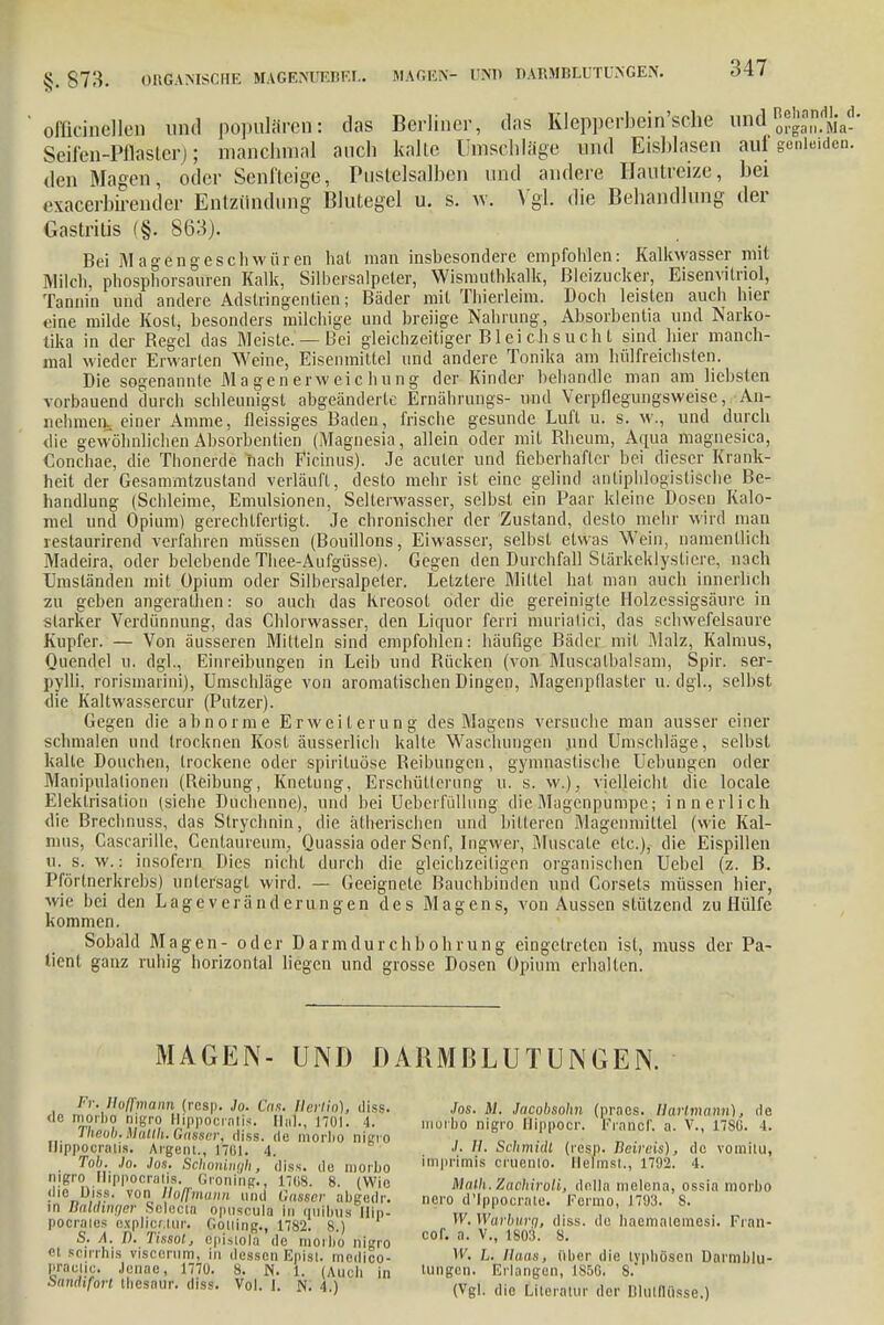 oliicinellen und populären: das Berliner, das Klepperbein'sche und^J™. mV-' Seifen-Pflaster); manchmal auch kalte Umschlage und Eisblasen auf genleiden, den Magen, oder Senfteige, Pustelsalben und andere Hautreize, bei exacerbireuder Entzündung Blutegel u. s. w. Vgl. die Behandlung der Gastritis (§. 863). Bei Magengeschwüren hat man insbesondere empfohlen: Kalkvvasser mit Milch, phosphorsauren Kalk, Silbersalpeter, Wismuthkalk, ßlcizucker, Eisenvitriol, Tannin und andere Adstringenlien; Bäder mit Thierleim. Doch leisten auch hier eine milde Kost, besonders milchige und breiige Nahrung, Absorbentia und Narko- tika in der Begel das Meiste. —Bei gleichzeitiger Bleichsucht sind hier manch- mal wieder Erwarten Weine, Eisenmittel und andere Tonika am hülfreichsten. Die sogenannte Magenerweichung der Kinder behandle man am liebsten vorbauend durch schleunigst abgeänderte Ernährungs- und Verpflegungsweise, An- nehmen, einer Amme, fleissiges Baden, frische gesunde Luft u. s. w., und durch die gewöhnlichenAbsorbentien (Magnesia, allein oder mit Rheum, Aqua magnesica, Conchae, die Thonerde iiach Ficinus). Je acuter und fieberhafter bei dieser Krank- heit der Gesammtzustand verläuft, desto mehr ist eine gelind antiphlogistische Be- handlung (Schleime, Emulsionen, Selterwasser, selbst ein Paar kleine Dosen Kalo- mel und Opium) gerechtfertigt. Je chronischer der Zustand, desto mehr wird man restaurirend verfahren müssen (Bouillons, Eiwasser, selbst etwas Wein, namentlich Madeira, oder belebende Thee-Aufgüsse). Gegen den Durchfall Slärkeklysliere, nach Einständen mit Opium oder Silbersalpeter. Letztere Mittel hat man auch innerlich zu geben angerathen: so auch das Kreosot oder die gereinigte Holzessigsäure in starker Verdünnung, das Chlorwasser, den Liquor ferri muriatici, das schwefelsaure Kupfer. — Von äusseren Miltein sind empfohlen: häufige Bäder mit Malz, Kalmus, Quendel u. dgl., Einreibungen in Leib und Bücken (von Muscalbalsam, Spir. ser- pylli, rorismarini), Umschläge von aromalischen Dingen, Magenpflaster u. dgl., selbst die Kaltwassercur (Putzer). Gegen die abnorme Erweiterung des Magens versuche man ausser einer schmalen und trocknen Kost äusserlich kalte Waschungen und Umschläge, selbst kalte Douchen, trockene oder spiriluöse Beibungen, gymnastische Uebungen oder Manipulalionen (Reibung, Knetung, Erschüllerung u. s. w.), vielleicht die locale Elektrisation (siehe Duchenne), und bei Ueberfüllung die-Magenpumpe; innerlich die Brechnuss, das Slrychnin, die ätherischen und bitteren Magcnmiltel (wie Kal- mus, Cascarille, Centaureum, Quassia oder Senf, Ingwer, Museale etc.), die Eispillen ti. s. w.: insofern Dies nicht durch die gleichzeitigen organischen Uebel (z. B. Pförtnerkrebs) untersagt wird. — Geeignete Bauchbinden und Corsets müssen hier, wie bei den Lage veränd erungen des Magens, von Aussen stützend zu Hülfe kommen. Sobald Magen- oder Darmdurchbohrung eingetreten ist, muss der Pa- tient ganz ruhig horizontal liegen und grosse Dosen Opium erhalten. MAGEN- UNI) DARMBLUTUNGEN. Fr, Holtmann (resp. Jo. Cas. tierlio), diss. <le nioiho nigro Hippocratis. Hai., 1701. 1. Theob. Matlh. Gamer, diss. de morbo nigro Hippocralis. Argem., 1701. 4. Tob. Jo. Jos. Schoningli, diss. de morbo nigro Hippocralis. Greiling., 17(18. 8. (Wie die Diss. vun Hoffmann und ünssa- abgudr. in Baldinger Selecta opuscula in miibus Hip- pocraies expliertur. Gouing., 1782. 8.) S. Ä. I). Tmsot, episiola de morbo riigro et Boirrhis viscerum, in dessen Episi. medico- Praelic. Jenae, 1770. s. n. 1. (Auch in bitnriifort Ihesaur. diss. Vol. 1. N. 4.) Jos. JW. Jacobsohn (praes. Hartmann), de morbo nigro llippocr. Frnncf. a. V., 1786. 1. ./. //. Schmidt (resfj. fieiveis), de vorailu, imprlmis cruenio. Heimst., 1792. 4. Math.Zachiroli, della melena, ossia morbo nero d'lppocrale. Fermo, 1793. 8. W. Wdrburg, diss. de haemaicmesi. Fran- cor. a. V., 1803. 8. W, L. Haas, über die lypliöscn Darmblu- tungen. Erlangen, 1850. 8. (Vgl. die Literatur der BlulOQsse.)