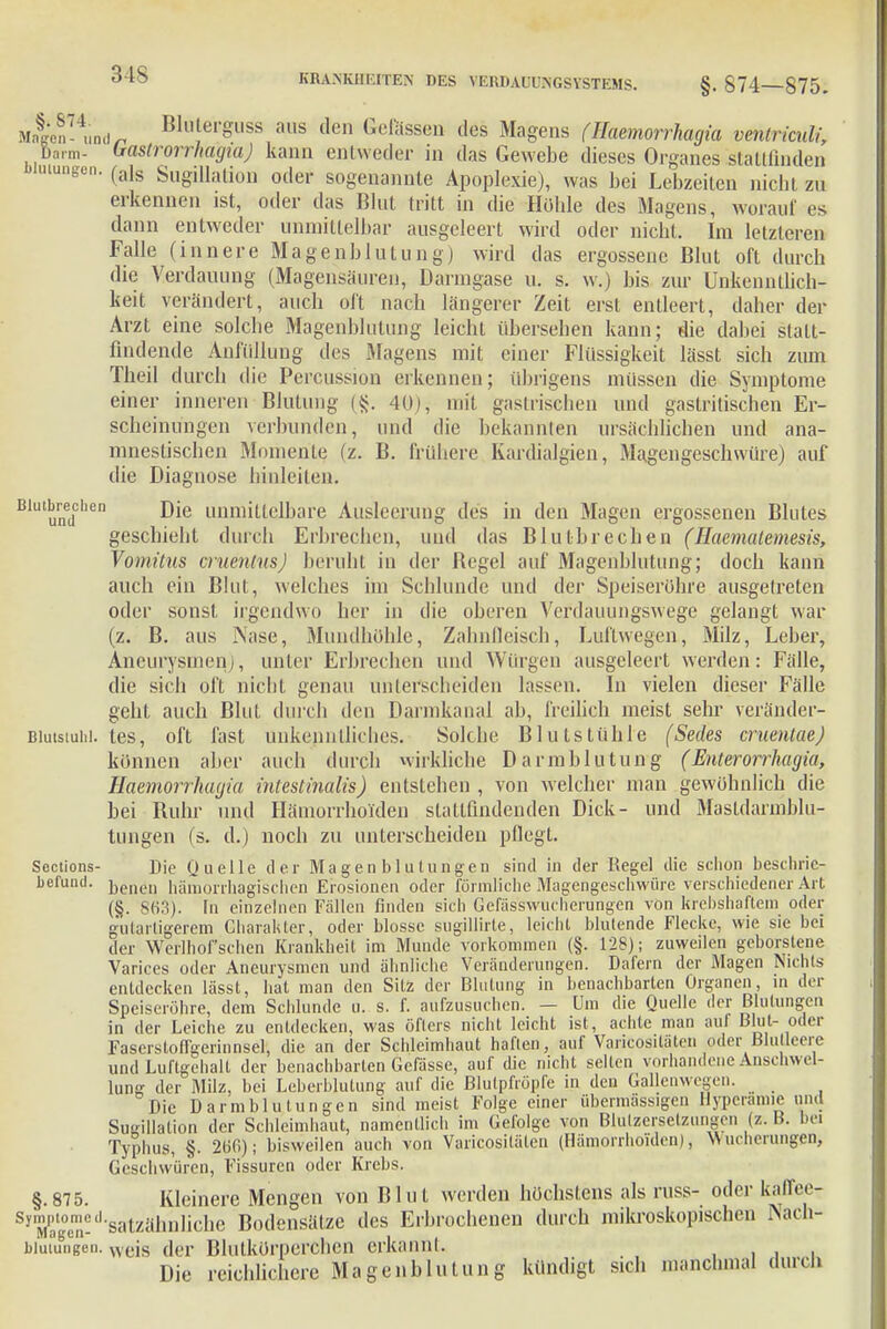 MatÄd* Bkieirguss aus den ßefössen des Magens (Haemorrhagia ventriculi, Barm. bastrorrhagtaj kann entweder in das Gewebe dieses Organes stattfinden u,uneen- (als Sugdlation oder sogenannte Apoplexie), was bei Lebzeiten nicht zu erkennen ist, oder das Blut tritt in die Höhle des Magens, worauf es dann entweder unmittelbar ausgeleert wird oder nicht. Im letzteren Falle (innere Magenblutung) wird das ergossene Blut oft durch die Verdauung (Magensäuren, Darmgase u. s. w.) bis zur Unkenntlich- keit verändert, auch oft nach längerer Zeit erst entleert, daher der Arzt eine solche Magenblulung leicht übersehen kann; die dabei statt- findende Anfüllung des Magens mit einer Flüssigkeit lässt sich zum Theil durch die Percussion erkennen; übrigens müssen die Symptome einer inneren Blutung («j. 40), mit gastrischen und gastritischen Er- scheinungen verbunden, und die bekannten ursächlichen und ana- mnestischen Momente (z. B. frühere Kardialgien, Magengeschwüre) auf die Diagnose hinleiten. Blulumic''en unimLtc'l'iaie Ausleerung des in den Magen ergossenen Blutes geschieht durch Erbrechen, und das Blutbrechen (Haemalemesis, Vomitus cruenlns) beruht in der Begel auf Magenblutung; doch kann auch ein Blut, welches im Schlünde und der Speiseröhre ausgetreten oder sonst irgendwo her in die oberen Verdauungswege gelangt war (z. B. aus Nase, Mundhöhle, Zahnfleisch, Luftwegen, Milz, Leber, Aneurysmen), unter Erbrechen und Würgen ausgeleert werden: Fälle, die sich oft nicht genau unterscheiden lassen. In vielen dieser Fälle geht auch Blut durch den Darmkanal ab, freilich meist sehr veränder- Blutstuhl. tes, oft fast unkenntliches. Solche Blutstühle (Secks cruentae) können aber auch durch wirkliche Darmblutung ( Enterorrhagia, Haemorrhagia intestinalis) entstehen, von weichet' man gewöhnlich die bei Ruhr und Hämorrhoiden stattfindenden Dick- und Mastdarmbln- tungen (s. d.) noch zu unterscheiden pflegt. Sections- Die Quelle der Magenblutungen sind in der Regel die schon beschrie- befund. jjeneu hämorrhagischen Erosionen oder förmliche Magengeschwüre verschiedener Art (§. 863). In einzelnen Fällen finden sich Gefässwucherungen von krebshaftem oder gutartigerem Charakter, oder blosse sugillirte, leicht blutende Flecke, wie sie bei der Werlhof sehen Krankheit im Munde vorkommen (§. 128); zuweilen geborstene Varices oder Aneurysmen und ähnliche Veränderungen. Däfern der Magen Nichts entdecken lässt, hat man den Sitz der Blutung in benachbarten Organen, m der Speiseröhre, dem Schlünde u. s. f. aufzusuchen. — Um die Quelle der Blutungen in der Leiche zu entdecken, was öfters nicht leicht ist, achte man aul Blut- oder Fascrstoffgerinnsel, die an der Schleimhaut haften, auf Varicosiläten oder Blutleere und Luftgehalt der benachbarten Gefässe, auf die nicht selten vorhandene Anschwel- lung der Milz, bei Leberblutung auf die Blutpfröpfe in den Gallenwegen. Die Darmblutungen sind meist Folge einer übermässigen Hyperamie und Sutrillalion der Schleimhaut, namentlich im Geroige von Blutzersetzungen {z. B. bei Typhus, §. 266); bisweilen auch von Varicosiläten (Hämorrhoiden), Wucherungen* Geschwüren, Fissuren oder Krebs. §.875. Kleinere Mengen von Blut werden höchstens als russ- oder kaffee- Symptomed.satzähnliche Bodensätze des Erbrochenen durch mikroskopischen Nach- Dl 8 k flu _ btutungen. wcis der Blutkörperchen erkannI. Die reichlichere Magenblulung kündigt steh manchmal durch