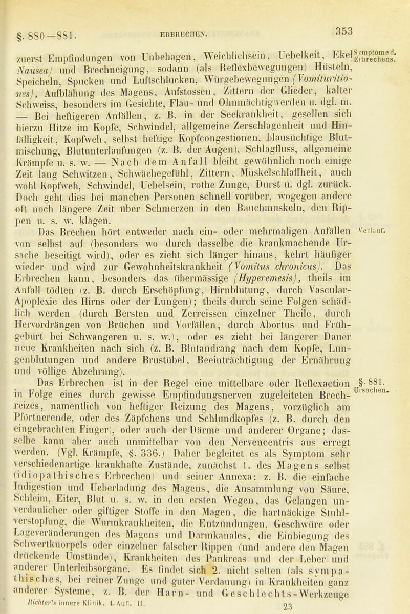 §. SSO —851. ERBRECHEN. zuerst Empfindungen von Unbehagen, Weichliehsein, Uebelkeit, Ekefl^^; Naüsea) und Brechneigung, sodann (als Reflexbewegungen) Hüsteln, Speicheln, Spucken und Luftschlucken, Würgebewegungen fVomituritiö- lies), Aufblähung des Magens, Aufstossen, Zittern der Glieder, kalter Schweiss, besonders im Gesichle, Flau- und Ohnmächtig werden u. dgl. in. — Bei heftigeren Anfällen, z. B. in der Seekrankheit, gesellen sich hierzu Hitze im Kopfe, Schwindel, allgemeine Zerschlagenheit und Hin- fälligkeit, Kopfweh, selbst heftige Kopfeongestionen, blausüchtige Blut- mischung, Blutunterlaufungen (z. B. der Augen), Schlagfluss, allgemeine Krämpfe u. s. w. — Nach dem Anfall bleibt gewöhnlich noch einige Zeit lang Schwitzen, Schwächegefühl, Zittern, Muskelschlaffheit, auch wohl Kopfweh, Schwindel, Uebelsein, rothe Zunge, Durst u. dgl. zurück. Poch geht dies bei manchen Personen schnell vorüber, wogegen andere oft noch längere Zeit über Schmerzen in den Bauchmuskeln, den Bip- pen u. s. w. klagen. Bas Brechen hört entweder nach ein- oder mehrmaligen Anfällen verlauf, von selbst auf (besonders wo durch dasselbe die krankmachende Ur- sache beseitigt wird), oder es zieht sich länger hinaus, kehrt häufiger wieder und wird zur Gewohnheitskrankheit (Vomitus chronicus). Das Eibrechen kann, besonders das übermässige (Hyperemesis), theils im Anfall lödten (z. B. durch Erschöpfung, Hirnblutung, durch Vascular- Apoplexie des Hirns oder der Lungen); theils durch seine Folgen schäd- lich werden (durch Bersten und Zerreissen einzelner Theile, durch Hervordrängen von Brüchen und Vorfällen, durch Abortus und Früh- geburt bei Schwangeren u. s. vv.), oder es zieht bei längerer Dauer neue Krankheiten nach sich (z. B. Blutandrang nach dem Kopfe, Lun- genblutungen und andere Brustübel, Beeinträchtigung der Ernährung und völlige Abzehrung). Das Erbrechen ist in der Regel eine mittelbare oder Beflexaction §•881. in Folge eines durch gewisse Empfindungsnerven zugeleiteten Brech- l9acien* feizes, namentlich von heftiger Beizung des Magens, vorzüglich am Pfiirtnerende, oder des Zäpfchens und Schlundkopfes (z. B. durch den eingebrachten Finger), oder auch der Pärme und anderer Organe; das- selbe kann aber auch unmittelbar von den Nervencentris aus erregt werden. (Vgl. Krämpfe, <j. 336.) Daher begleitet es als Symptom sehr verschiedenartige krankhafte Zustände, zunächst 1. des Magens selbst (idiopathisches Erbrechen) und seiner Annexa: z. B. die einfache Indigestion und Ucberladung des Magens, die Ansammlung von Säure. Schleim, Eiter, Blut u. s. w. in den ersten Wegen, das Gelangen un- verdaulicher oder giftiger Stoffe in den Magen, die hartnäckige Stuhl- verstopfung, die Wurmkrankheiten, die Entzündungen, Geschwüre oder Lageveränderungen des Magens und Darmkanales, die Einbiegung des Schwertknorpels oder einzelner falscher Rippen (und andere den Magen drückende Umstände), Krankheiten des Pankreas und der Leber und anderer Unterleibsorgane. Es findet sich 2. nicht selten (als sympa- thisches, bei reiner Zunge und guter Verdauung) in Krankheiten ganz anderer Systeme, z. B. der Harn- und Gesc h le ch t s - Werkzeuge Richter'* innere Klinik. 4. Aull. II. Oo
