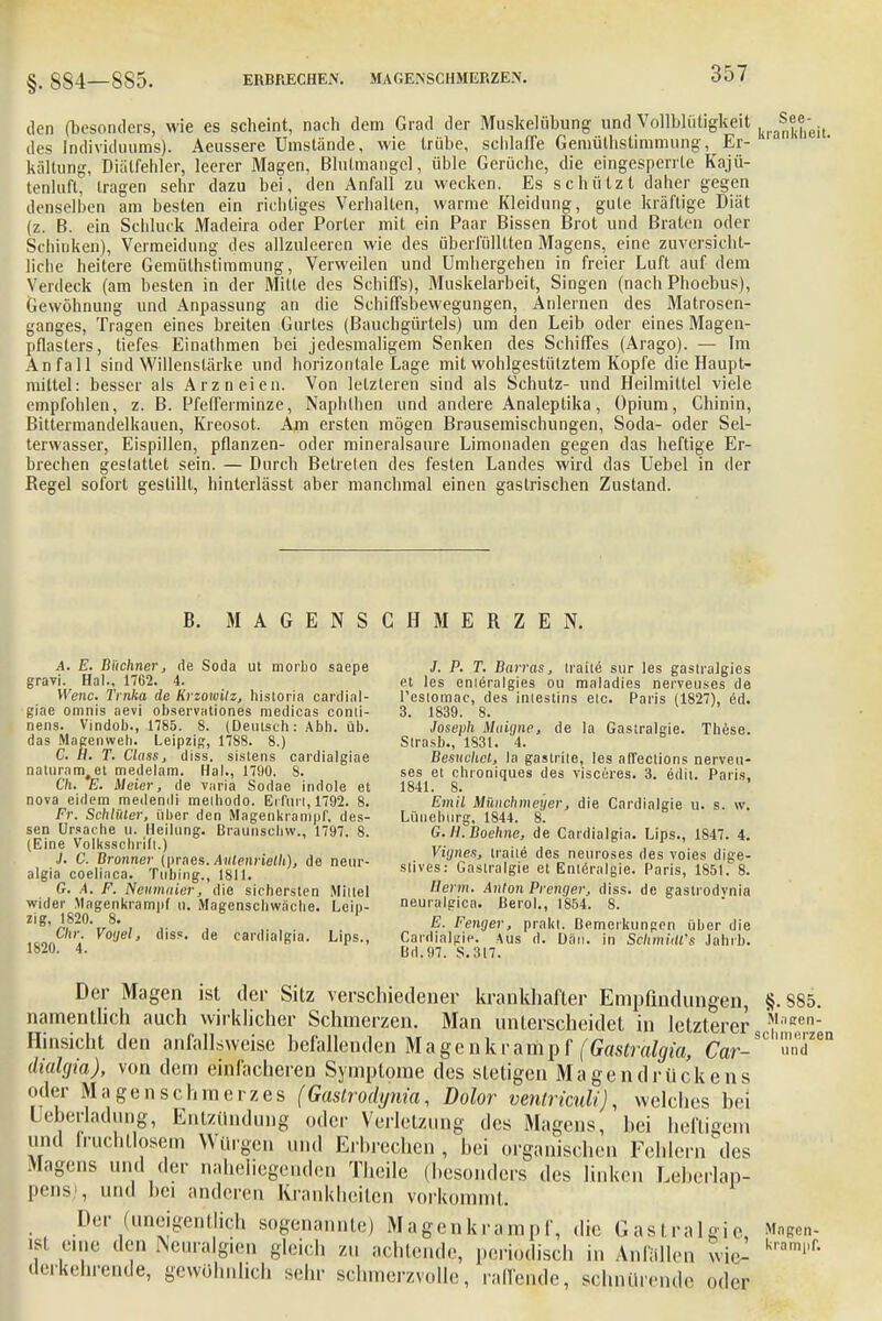 §. 884—885. ERBRECHEN. MAGENSCHMERZEN. den (besonders, wie es scheint, nach dem Grad der Muskelübung und Vollblütigkeit des Individuums). Aeussere Umstände, wie trübe, schlaffe Gemüthstimmung, Er- kältung, Diälfehler, leerer Magen, Blutmangel, üble Gerüche, die eingesperrte Kajü- tenluft, tragen sehr dazu bei, den Anfall zu wecken. Es schützt daher gegen denselben am besten ein richtiges Verhalten, warme Kleidung, gute kräftige Diät (z. B. ein Schluck Madeira oder Porter mit ein Paar Bissen Brot und Braten oder Schinken), Vermeidung des allzuleeren wie des überfülltten Magens, eine zuversicht- liche heitere Gemüthstimmung, Verweilen und Umhergehen in freier Luft auf dem Verdeck (am besten in der Mitte des Schiffs), Muskelarbeit, Singen (nach Phoebus), Gewöhnung und Anpassung an die Schiffsbewegungen, Anlernen des Matrosen- ganges, Tragen eines breiten Gurtes (Bauchgürtels) um den Leib oder eines Magen- pflasters, tiefes Einathmen bei jedesmaligem Senken des Schiffes (Arago). — Im Anfall sind Willenstärke und horizontale Lage mit wohlgestülztem Kopfe die Haupt- mittel: besser als Arzneien. Von letzteren sind als Schutz- und Heilmittel viele empfohlen, z. B. Pfefferminze, Naphthen und andere Analeptika, Opium, Chinin, Bittermandelkauen, Kreosot. Am ersten mögen Brausemischungen, Soda- oder Sel- terwasser, Eispillen, pflanzen- oder mineralsaure Limonaden gegen das heftige Er- brechen gestattet sein. — Durch Betreten des festen Landes wird das Uebel in der Regel sofort gestillt, hinterlässt aber manchmal einen gastrischen Zustand. B. MAGENSCHMERZEN. A. E. Büchner, de Soda ut morbo saepe gravi. Hai., 1762. 4. Wenc. Trnka de Krzowilz, historia Cardial- gine omnis aevi observationes medicas conii- nens. Vindob., 1785. 8. (Deutsch: Abb. üb. das Magenvveh. Leipzig, 1788. 8.) C. H. T. Class, diss. sistens cardialgiae naturam#et medelam. Hai., 1790. 8. G'/i. E. Meier, de varia Sodae indole et nova eidem medendi melhodo. Erfurt, 1792. 8. Fr. Schlüter, über den Magenkrampf, des- sen Ursache u. Heilung. Braunscliw., 1797. 8. (Eine Volksschrlil.) J. C. Bronner (praes. Auienrielh), de neur- algia coelinca. Tnbing., 1811. G. A. F. Neumnier, die sichersten Mittel wider .Magenkrampf u. Magenschwäcbe. Leip- zig, 1820. 8. 1 Chr. Voijel, diss. de cardialgia. Lips., 1820. 4. 1 P. T. Barras, tiaite sur les gastralgies et les enieralgies ou maladies nerveuses de l'csiomac, des intestins etc. Paris (1827), ed. 3. 1839. 8. Joseph Muigne, de la Gastralgie. These. Strasb., 1831. 4. Besuchet, la gastrite, les affections nerveu- ses et chroniques des visecres. 3. edit. Paris. 1841. 8. Emil Münchmeyer, die Cardialgie u. s. w. Lüneburg, 1844. 8. G. iCBoehne, de Cardialgia. Lips., 1847. 4. Viynes, traiie des neuroses des voies dige- stives: Gastralgie et Enteralgie. Paris, 1851. 8. Herrn. Anton Prenger, diss. de gastrodvnia neuralgica. ßerol., 1854. 8. E. Fenger, prallt. Bemerkungen über die Cardialgie. Aus d. Dan. in SchmiUfs Jahrb. Bd. 97. S. 317. Der Magen ist der Sitz verschiedener krankhafter Empfindungen, §. S85. namentlich auch wirklicher Schmerzen. Man unterscheidet in letzterer f'sen- Hinsicht den aniallsweise befallenden Magenkrampf (Gastralgia, Car-SC'»™n dialgia), von dem einfacheren Symptome des stetigen Magendrückens der Magen Schmerzes (Gastrodynia, Dolor venlriculi), welches bei Ueberlaching, Entzündung oder Verletzung des Magens, bei heftigem und fruchtlosem Würgen und Erbrechen, bei organischen Fehlern des Magens und der naheliegenden Theile (besonders des linken Leberlap- pens;, und bei anderen Krankheiten vorkommt. Der (uneigentlich sogenannte) Magenkrampf, die Gastralgie Magcn- 181 ''ine den Neuralgien gleich zu achtende, periodisch in Anfüllen wie- krami'f' derkehrende, gewöhnlich sehr schmerzvolle, raffende, schnürende oder