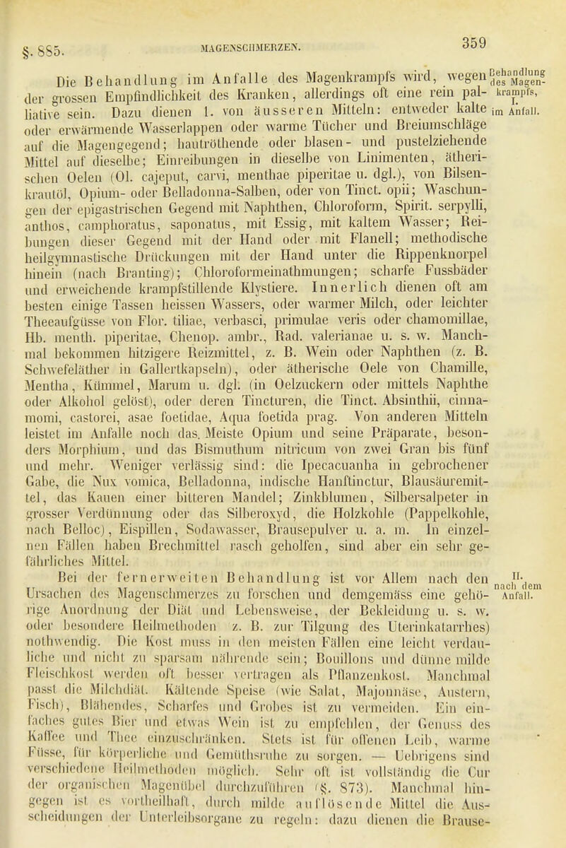 g. gg^ MAGENSCHMERZEN. ODO Die Behandlung im Anfalle des Magenkrampfs wird, wegenjj*'^ der grossen Empfindlichkeit des Kranken, allerdings oft eine rein pal- Krampfs, liative sein. Dazu dienen 1. von äusseren Mitteln: entweder kalte im Anfall, oder erwärmende Wasserlappen oder warme Tücher und Breiumschläge auf die Magengegend; hautröthende oder Wasen- und pustelziehende Mittel auf dieselbe; Einreibungen in dieselbe von Linimenten, ätheri- schen Oelen (Ol. cajeput, carvi, menthae piperitae u. dgl.), von Bilsen- krautöl, Opium- oder Belladonna-Salben, oder von Tinct. opii; Waschun- gen der epigastrischen Gegend mit Naphthen, Chloroform, Spirit. serpylli, anthos, camphoratus, saponatus, mit Essig, mit kaltem Wasser; Rei- bungen dieser Gegend mit der Hand oder mit Flanell; methodische heilgymnastische Drückungen mit der Hand unter die Rippenknorpel hinein (nach Branting); Chloroformeinathmungen; scharfe Fussbäder und erweichende krampfstillende Klystiere. Innerlich dienen oft am besten einige Tassen heissen Wassers, oder warmer Milch, oder leichter Theeaufgüsse von Flor, tiliae, verbasci, primulae veris oder chamomillae, Hb. menth. piperitae, Chenop. ambr., Rad. valerianae u. s. w. Manch- mal bekommen hitzigere Reizmittel, z. B. Wein oder Naphthen (z. B. Schwefeläther in Gallertkapseln), oder ätherische Oele von Chamille, Mentha, Kümmel, Marum u. dgh (in Oelzuckern oder mittels Naphthe oder Alkohol gelöst), oder deren Tincturen, die Tinct. Absinthii, cinna- momi, castorei, asae foetidae, Aqua foetida präg. Von anderen Mitteln leistet im Anfalle noch das. Meiste Opium und seine Präparate, beson- ders Morphium, und das Bismuthum nitricum von zwei Gran bis fünf und mehr. Weniger verlässig sind: die Ipecacuanha in gebrochener Gabe, die Nux vomica, Belladonna, indische Hanftinctur, Blausäuremit- tel, das Kauen einer bitteren Mandel; Zinkblumen, Silbersalpeter in grosser Verdünnung oder das Silberoxyd, die Holzkohle (Pappelkohle, nach Bellocj, Eispillen, Sodawasser, Brausepulver u. a. m. In einzel- nen Fällen haben Brechmittel rasch geholfen, sind aber ein sehr ge- fährliches Mittel. Bei der fernerweiten Behandlung ist vor Allem nach den ,n\ noch (16m Ursachen des Magenschmerzes zu forschen und demgemäss eine gehö- Anfall, rige Anordnung der Diät und Lebensweise, der Bekleidung u. s. w. oder besondere Heilmethoden z. B. zur Tilgung des Uterinkatarrhes) nothwendig. Die Kost nuiss in den meisten Fällen eine leicht verdau- liche und nicht zu sparsam nährende sein; Bouillons und dünne milde Fleischkosl werden oll besser vertragen als Pflanzenkost. Manchmal passl die Milchdiät. Kältende Speise (wie Salat, Majoilnäse, Austern, Fisch), Blähendes, Scharfes und Grobes ist zu vermeiden. Ein ein- laches gutes liier und eluas Wein ist zu empfehlen, der G'enilSS des Kaffee und Thee einzuschränken. Steis ist für offenen Leih, warme Fiisse, für körperliche und Gemüthsruhe zu sorgen. — Lehrdens sind verschiedene Heilmethoden möglich. Sehr oft ist vollständig die Cur der organischen Mägenübel durchzuführen % 873). Manchmal hin- gegen ist es vortheilhaft, durch milde auflösende Mittel die Aus- scheidungen der Unterleibsorgane zu regeln: dazu dienen die Brause-
