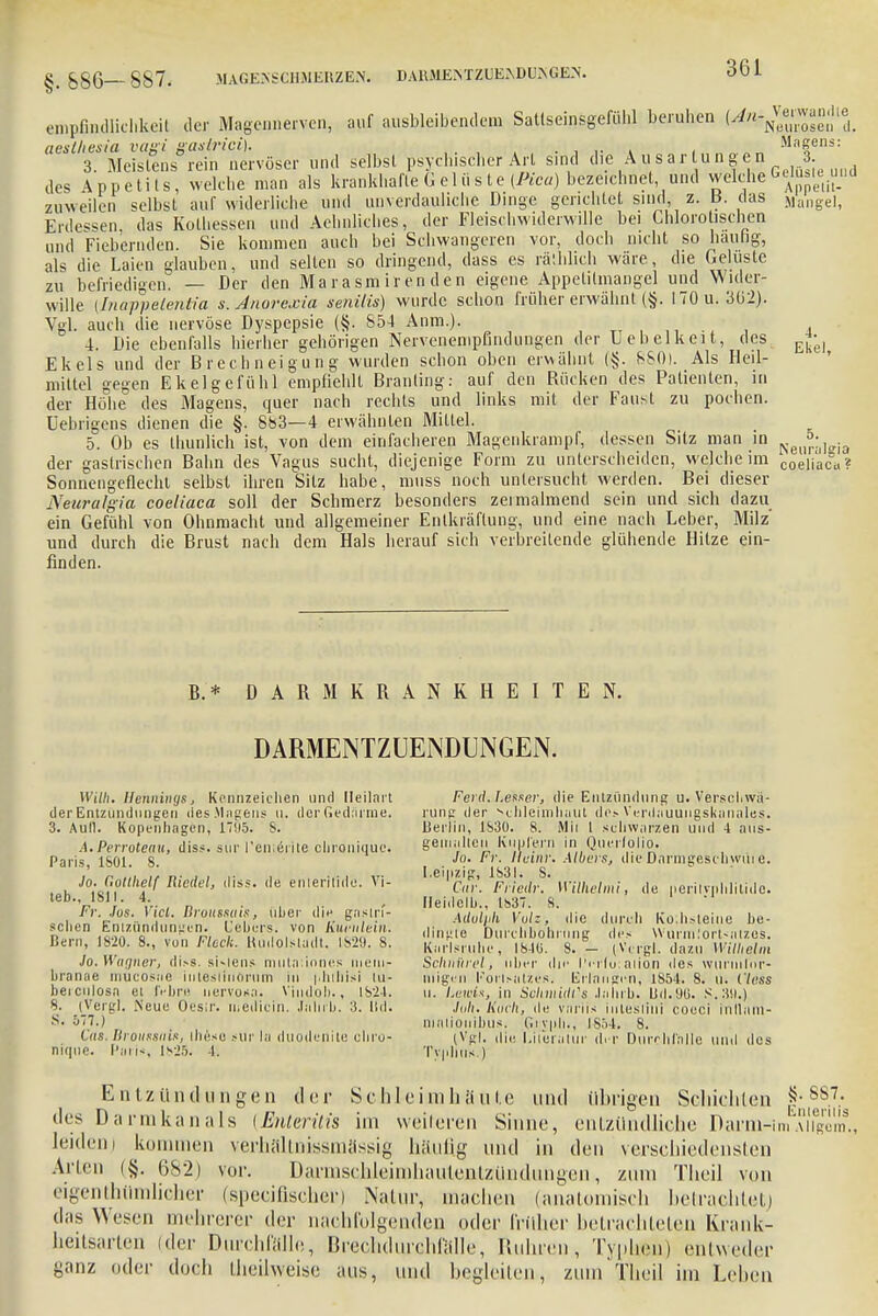 empn.ullichkcit der Magennerven, auf ausbleibendem Satlseinsgefühl beruhen iMj^gmX aeslhesia vagi gastrici). .,, .. . , Magens: 3. Meistens rein nervöser und selbst psychischer Art sind die Ausartungen 3. des Appetits, welche man als krankhafte Gelüste (Pica) bezeichnet und wdchc GelüiieMd zuweilen selbst auf widerliche und unverdauliche Dinge gerichtet sind, z. B. das Mangel, Erdes^en, das Kothessen und Aehnliches, der Fleischwiderwille bei Chlorotischen und Fieberaden. Sie kommen auch bei Schwangeren vor, doch nicht so hau hg, als die Laien glauben, und selten so dringend, dass es räthlich wäre, die Gelüste zu befriedigem — Der den Marasmirenden eigene Appetilmangel und Wider- wille (Inappelentia s. Anorexia senilis) wurde schon früher erwähnt (§. 170 u. 3(32). Vgl. auch die nervöse Dyspepsie (§, S54 Anm.). , 4. Die ebenfalls hierher gehörigen Nervenempfindungen der Uebclkeit, des g*, Ekels und der Brechneigung wurden schon oben erwähnt (§. 880). Als Heil- mittel gegen Ekelgefühl empfiehlt Branling: auf den Rücken des Patienten, in der Höhe des Magens, quer nach rechts und links mit der Faust zu pochen, üebrigens dienen die §. 883—4 erwähnten Mittel. 5. Ob es thunlich ist, von dem einfacheren Magenkrampf, dessen Sitz man in der gastrischen Bahn des Vagus sucht, diejenige Form zu unterscheiden, welche im cftejjaca? Sonnengefleclil selbst ihren Sitz habe, muss noch untersucht werden. Bei dieser Neuralgin coeliaca soll der Schmerz besonders zei malmend sein und sich dazu ein Gefühl von Ohnmacht und allgemeiner Enlkräflung, und eine nach Leber, Milz' und durch die Brust nach dem Hals herauf sich verbreitende glühende Hitze ein- finden. B. * DARMKRANKHEITEN. DARMENTZUENDUNGEN. Willi. Hennings, Kennzeichen und Ileilart der Entzündungen des Magens u. der Gedärme. 3. Aull. Kopenhagen, 1795. S. .1. Perroteau, diss. sur Penierite chronique. Paris, 1601. 8. Jo. C.ottlielf Riedel, diss. de eulerilide. Vi- teb., 1811. 4. Fr. Jos. Viel. Broussais, über die gaslrf- sclien Entzündungen. L'ebcrs. von liwulein. Bern, 1820. 8., von Fleck. Küdolsladt. 1829. 8. Jo. Wagner, di*s. si-lens muta;inne.s nieni,- branae mucosae iiitesliuorum in phthisi tu- beiculosa et IVbre nervosa. Vindoh., 1824. 8. (Vergl. .Neue Oesir. medicin. Jahrb. 3. IUI. .S. 577.) CVis. Broussain, iheso sur la duodenite chro- nique. Plitis, ls2ö. I. Fei d. I.esser, die Entzündung u. Verschwö- rung der Schleimhaut des Verdauuugskanales. Berlin, 1830. 8. Mit l schwarzen und 4 aus- gemalten Kupfern in Qucilolio. Jo. Fr. Heim: Albers, die Darmgeschwüre. Leipzig, 1831. S. C«c. Frieilr. Wilhelmi, de peritvpblilide. Ileidelb., 1837. 8. Adolph Vulz, die durch Ko;hsleine be- dingte Durchbohrung des Würmlortsalzes. Karlsruhe, 1840. 8. — (Vcrgl. dazu Wilhelm Schnüret, über die l'c-ilu:ation des wuriul'nr- llligell Fortsatzes. Erlangen, 1854. 8. u. Vless ii. Lewis, in Sclnnidt's Jahrb. Ud.96. S.39.) Juh, Koch, de vnriis intesliui coeci inllani- nialionibus. Giyph., ISö4. 8. (Vgl. die Literatur diT Durchfalle und des Typhus.) Elitz und ii n gen der Schleimhäute und übrigen Schichten f®8.7.* des Darmkanals (Enteritis im weiteren Sinne, entzündliche Darm-imAiTgom., Ieidenj kommen verhältnissmässig häufig und in den verschiedensten Arien (§. 682) vor. Darmschleimhautentzilndungen, zum Theil von eigenthtlmlicher (speeifischer) Natur, machen (anatomisch betrachtetj das Wesen mehrerer der nachfolgenden (.der früher betrachteten Krank- heitsarten (der Durchfälle, Brechdurchfälle, Ruhren, Typhen) entweder ganz oder doch theilwßise aus, und begleiten, zum Theil im Lehen