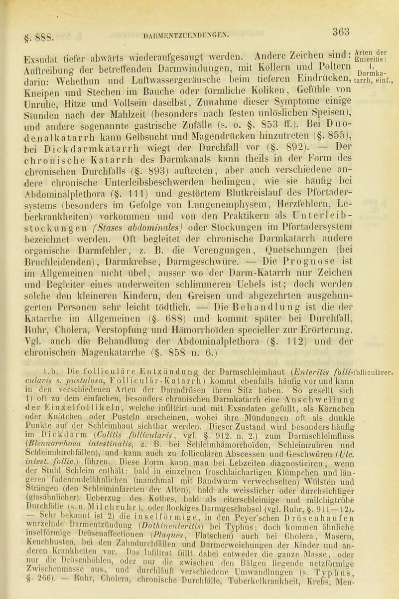 Exsudat tiefer abwärts vviederäufgesaugt werden. Andere Zeichen sind: Auftreibung der betreffenden Darmwindungen, mit Kollern und Poltern ^J.^ darin: Wehethun und Luftwassergeräusche beim tieferen Eindrücken, tarrh, einr., Kneipen und Stechen im Bauche oder förmliche Koliken, Gefühle von Unruhe, Hitze und Vollsein daselbst, Zunahme dieser Symptome einige Stunden nach der Mahlzeit (besonders nach festen unlöslichen Speisen), und andere sogenannte gastrische Zufälle (s. o. §. 853 ff.)- Bei Duo- denalkatarrh kann Gelbsucht und Magendrücken hinzutreten (§. 855), bei Dickdarmkatarrh wiegt der Durchfall vor (§. 892). — Der chronische Katarrh des Darmkanals kann theils in der Form des chronischen Durchfalls (§. 893) auftreten, aber auch verschiedene an- dere chronische Unterleibsbeschwerden bedingen, wie sie häufig bei Abdominälplethöra (§. 111) und gestörtem Blutkreislauf des Pfortader- systems (besonders im Gefolge von Lungenemphysem, Herzfehlern, Le- berkrankheiten) vorkommen und von den Praktikern als Unterleib- stockungen (Stases abdominales) oder Stockungen im Pfortadersystem bezeichnet werden. Oft begleitet der chronische Darmkatarrh andere organische Darmfehler, z. B. die Verengungen, Quetschungen (bei Bruchleidenden), Darmkrebse, Darmgeschwüre. — Die Prognose ist im Allgemeinen nicht übel, ausser wo der Darm-Katarrh nur Zeichen und Begleiter eines anderweiten schlimmeren Uebels ist; doch werden solche den kleineren Kindern, den Greisen und abgezehrten ausgehun- gerten Personen sehr leicht tödtlich. — Die Behandlung ist die der Katarrhe im Allgemeinen (§. 688) und kommt später bei Durchfall, Ruhr, Cholera, Verstopfung und Hämorrhoiden specieller zur Erörterung. Vgl. auch die Behandlung der Abdominälplethöra (§. 112) und der chronischen Magenkatarrhe (§. 858 n. 6.) l.b. Die folliculire Entzündung der Darnischleimhaut (Enteritis /pMzVfolliculärer. cularis s. vustiäosa, F o 1 ] i cul ä r-K a tarr h) kommt ebenfalls häufig-vor und kann in den verschiedenen Arten der Da'rrhdrüsen ihren Silz haben. So gesellt sich 1) oft zu dem einfachen, besonders chronischen Darmkatarrh eine Anschwellung der Einzelfollikeln, welche infiltrirl und mit Exsudaten gefüllt, als Körnchen oder Knötchen oder Pusteln erscheinen, wobei ihre Mündungen oft als dunkle Punklc auf der Schleimhaut sichtbar werden. Dieser Zustand wird besonders häufig im Dickdarm (Colitis follicularis, vgl. §. 912. n. 2.) zum Darmschleimfluss (Blenriofrhöea intestinalis^ z. B. bei Schleimhämorrhoi'den, Schleimruhren und Schleimtliirohfällen), und kann auch zu folliculären Abscessen und Geschwüren (Ulc. intest., follie.) fiiln en. Diese Form kann man bei Lebzeiten diagnosliciren, wenn der Stuhl Schleim enthält: bald in einzelnen froschlaichartigen Klümpchen und län- geren radenftudelähnhchen (manchmal mit Bandwurm Verwechsellen) Wülsten und Sträitgei] (den SChMminfärcteri der Alten), bald als weisslicher oder durchsichtiger (glasähnlicher) Keberzug des Kolbes, bald als eiterschleimige und milchigtrübe Durchfalle (s. n. M i 1 eh ru h r), oder flockiges Darmgeschahsel (vgl. Ruhr, §. 911—12). — be ii ■ bekannt ist 2) die i n s e 11'ö r m i g e, in den Peyer'schen Drüsenhaufen wurzelnde Darmentzündung (Do'thinenteritis) bei Typhus; doch kommen ähnliche mseltormige Drusehaffectionen (Pläques, Flalschen) auch bei Gholera-, Masern, Keucnnuslen, bei den Zahndurchfällen und Darmerweichungen der Kinder und an- deren Krankheiten vor. Das Infiftrat füllt dabei entweder die ganze Masse, oder nur die Drusenhohlen, oder nur die zwischen den Bälgen liegende netzförmige Zwischenmasse ans,, „nd durchläuft verschiedene Umwandlungen (s. Typhus fc, 266>. - Ruhr; Cholera, chronische Durchfälle. Tuberkelkrankheil, Krebs, Men-