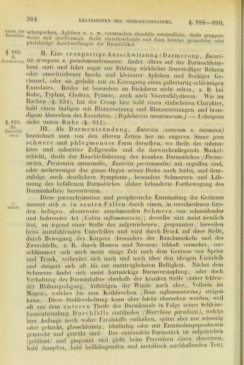 §• 888—890. Emeritt'!' sch.enPocken, Aphthen u. s. w. verursachen ebenfalls entzündliche, theils <-iiii.uuuin.iie, mens urupnen- und iMclforxnige, theils einzelnstehende und dann körnige (granulirte) oder §. 890. III. Enlerilis vera: acuta. puslelartige Anschwellungen der' Darmfollikel. statt und führt sogar haut oder umschriebener rinnsei, oder sie gedeiht einen fauligen mit Blutzersetzung und Blutaustretungen und bran- Uebrigens (Diphlherilis inteslinorum.) II. Eine croupartige Ausschwitzung (Darmcroup, Enteri- tis cronposa s. pseudomembranacea) findet öfters auf der Darmschleim- zur Bildung wirklicher faserstoffiger Bühren Inseln und kleinerer Aphthen und flockiger Ge- sie gedeiht nur zu Erzeugung eines gallertartig-schleimigen Exsudates. Beides ist besonders im Dickdarm nicht selten, z. B. bei Ruhr-, Typhus, Cholera, Pyämie, auch nach Visceralklystieren. Wie im Bachen (§. 834), hat der Croup hier bald einen einfacheren Charakter bald digem Absterben des Exsudates, siehe unten Ruhr (§. 912). III. Als Darmentzündung, Enteritis (veterum s. intensiva) bezeichnet man von den älteren Zeiten her im engeren Sinne jene schwere und phlegmonöse Form derselben, wo theils das submu- köse und subseröse Zellgewebe und die dazwischenliegende Muskel- schicht, theils der Bauchfellüberzug des kranken Darmstückes (Perien- leritis, Peritonitis intestinalis, Enteritis peritonaealis) mit ergriffen sind, oder mehrweniger das ganze Organ seiner Dicke nach leidet, und dem- zufolge auch deutlichere Symptome, besonders Schmerzen und Läh- mung des befallenen Darmstückes (daher behinderte Fortbewegung des Darminbaltes) hervortreten. Diese parenchymatöse und peripherische Entzündung der Gedärme äussert sich at in acuten Fällen durch einen, in verschiedenen Gra- den heftigen, absatzweise zunehmenden Schmerz von schneidender und bohrender Art (Colica inßammaloria); derselbe sitzt meist ziemlich fest, an irgend einer Stelle des aufgetriebenen, gespannten, bisweilen heiss anzufühlenden Unterleibes und wird durch Druck auf diese Stelle, durch Bewegung des Körpers (besonders der Bauchmuskeln und des Zwerchfells, z. B. durch Husten und Niessen) lebhaft vermehrt, ver- schlimmert sich auch meist einige Zeit nach dem Genüsse von Speise und Trank, verbreitet sich nach und nach über den übrigen Unterleib Heftigkeit. Nächst dem hartnäckige Darmverstopfung, oder doch oberhalb der kranken Stelle (daher fehlen- und steigert sich oft bis zur unerträglichsten . Schmerze findet sich meist Verhaltung des Darminbaltes der Blähungsabgang, Aufsteigen der Winde nach oben, Vollsein im Magen), welches Iiis zum Kolhbrechen (Ilms rnfiammatorins) steigen kann. Diese Stuhlverhaltnng kann aber leicht übersehen werden, weil oft aus dem unteren Thcile des Darmkanals in Folge seiner Schleim- liautentzündung Durchfälle stattfinden (Diurrhoea paradoxa), welche hier Anfangs noch wahre FäcalstoiTe enthalten, später aber nur wässerig oder gehackt, glasschleimig, blutfarbig oder mit Entzündungsprodueten gemischt und getrübt sind. aufgetrieben Das entzündete Darmstück ist und giebt beim Percuüren einen ab men, bald dumpfen, bald hellklingenden und metallisch nachhallenden Ton; (gelähmt) und gespannt ,