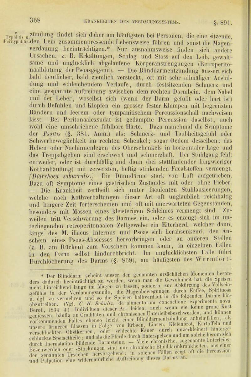 §. 891. TvphTitis u.zündung findet sich daher am häufigsten hei Personen, die eine sitzende, Perityphiitis.den Leih zusammenpressende Lebensweise führen und sonst die Magen- Verdauung beeinträchtigen.* Nur ausnahmsweise linden sich andere Ursachen, z. B. Erkältungen, Schlag und Stoss auf den Leib, gewalt- same und unglücklich abgelaufene Körperanstrengungen (Retroperito- näalblutung der Psoasgegend). — Die Blinddarmentzündung äussert sich bald deutlicher, bald ziemlich versteckt, oft mit sehr allmäliger Ausbil- dung und schleichendem Verlaufe, durch festsitzenden Schmerz und eine gespannte Auftreibung zwischen dem rechten Darmbein, dem Nabel und der Leber, woselbst sich (wenn der Darm gefüllt oder hart ist) durch Befühlen und Klopfen ein grosser fester Klumpen mit begrenzten Bändern und leerem oder tympanitischcin Percussionschall nachweisen lässt. Bei Peritonäalexsudat ist gedämpfte Percussion daselbst, auch wohl eine umschriebene fühlbare Härte. Dazu manchmal die Symptome der Psoilis (§. 381. Anna.) als: Schmerz- und Taubheitsgefühl oder Schwcrbewcglichkeit im rechten Schenkel; sogar Oedem desselben; das Heben oder Nacliinnenlegen des Oberschenkels in horizontaler Lage und das Treppabgehen sind erschwert und schmerzhaft. Der Stuhlgang fehlt entweder, oder ist durchfällig und dann (bei stattfindender langwieriger Kothanhäufung) mit zersetzten, heilig stinkenden Fäcalsloll'en vermengt. (Diarrhoea saburralis.) Die Dünndfirme stark von Luft aufgetrieben. Dazu oft Symptome eines gastrischen Zustandes mit oder ohne Fieber. — Die Krankheit zertheilt sich unter fäculenten Stuhlausleerungen, welche nach Kothverhaltungen dieser Art oft unglaublich reichhaltig und längere Zeit forterscheinen und oft mit unerwarteten Gegenständen, besonders mit Massen eines kleisterigen Schleimes vermengt sind. Zu- weilen tritt Verschwärung des Darmes ein, oder es erzeugt sich im un- terliegenden retroperitonäaleu Zellgewebe ein Eiterherd, welcher dann, längs des M. iliacus internus und Psoas sich herabsenkend, den An- schein eines Psoas-Abscesses hervorbringen oder an anderen Stellen (z. B. am Bücken) zum Vorschein kommen kann, in einzelnen Fällen in den Darm selbst hindurchbricht Im unglücklichsten Falle führt Durchlöcherung des Darms (§. 869), am häufigsten des Wurm fort- * Der Blinddarm scheint ausser den genannten ursächlichen Momenten beson- ders dadurch beeinträchtigt zu werden, wenn man die Gewohnheit hat die Spesen nicht hinreichend lange im Magen zu lassen, sondern, zur Abkürzung des Vol sein- gefuhls in der Verdauungstunde, die Magenbevvegungen durch Kaffee, Spinluosa u dffl. zu vermehren und so die Speisen halbverdaut in die folgenden Darme hin- abzuüeiben. (Vgl. C. H. Schultz, de alimentorum concoctione experimen a nova. Berol 1834. 4.) Individuen dieser Art leiden, auch wenn s.c kerne grobe Kost geniessen, häufig an Gruditäten. und chronischen Unterleibsbeschwerden. und können Vorkommenden Falles ebenso leicht einer Blinddarmentzündung anheimfaUcn, als '  n en Classen in Folge von Erbsen, Linsen, Kleienbrot Kartoffeln und ^^ftoZFtoXS«*, oder schlechte Kauer durch unzerkle „er, lunterge- ÄÄÄ^^ 1ind f>alpation eine widernatürliche Auftml.ung dieses Dai-ms an.
