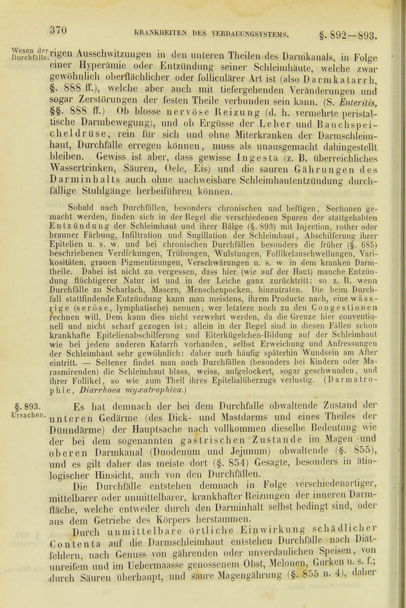 dÄSSÄ1^ Ausschwitzungeu in den unteren Theilen des Darnikanals, in Folge einer Hyperämie oder Entzündung seiner Schleimhäute, welche zwar gewöhnlich oberflächlicher oder folliculärer Art ist (also D armkatarrh, §. 888 IT.), welche aber auch mit tiefergehenden Veränderungen und sogar Zerstörungen der festen Theile verbunden sein kann. (S. Enteriiis, §§. 888 ff.) Ob blosse nervöse Reizung (d. h. vermehrte peristal- tische Darmbewegung), und ob Ergüsse der Leber und Bauchspei- cheldrüse, rein für sich und ohne Miterkrankeu der Darmschleim- haut, Durchfälle erregen können, muss als unausgemacht dahingestellt bleiben. Gewiss ist aber, dass gewisse Ingesta (z. B. überreichliches Wassertrinken, Säuren, Oele, Eis) und die sauren Gährungen des Darminhalts auch ohne nachweisbare Schleimhautentzündung durch- fällige Stuhlgänge herbeiführen können. Sobald nach Durchfällen, besonders chronischen und heftigen, Sectionen ge- macht werden, finden sich in der Regel die verschiedenen Spuren der stattgehabten Entzündung der Schleimhaut und ihrer Bälge (§. S93) mit Injeclion, rolher oder brauner Färbung, Infiltration und Sugillalion der Schleimhaut, Abschilferung ihrer Epilelien u. s. w. und bei chronischen Durchfällen besonders die früher (§. 685) beschriebenen Verdickungen, Trübungen, Wulstungen, Follikelanschwellungen, Vari- kositäten, grauen Pigmentirungen, Verschwärungen u. s. w in dem kranken Darm- theile. Dabei ist nicht zu vergessen, dass hier (wie auf der Haut) manche Entzün- dung flüchtigerer Natur ist und in der Leiche ganz zurücktritt: so z. B. wenn Durchfälle zu Scharlach, Masern, Menschenpocken, hinzutraten. Die beim Durch- fall stattfindende Entzündung kann man meistens, ihrem Producte nach, einewäss- rige (seröse, lymphatische) nennen; wer letztere noch zu den Gongestionen fechnen will, Dem kann dies nicht verwehrt werden, da die Grenze hier conventio- neil und nicht scharf gezogen ist; allein in der Regel sind in diesen Fällen schon krankhafte Epitelienabschilferung und Eiterkügelchen-Bildung auf der Schleimhaut wie bei jedem anderen Katarrh vorbanden, selbst Erweichung und Anfressungen der Schleimbaut sehr gewöhnlich: daher auch häufig späterhin Wundsein am After eintrilt. — Seltener findet man nach Durchfällen (besonders bei Kindern oder Ma- rasmirenden) die Schleimhaut blass, weiss, aufgelockert, sogar geschwunden, und ihrer Follikel, so wie zum Theil ihres Epitelialüberzugs verlustig. (Darmalro- phie, Diarrhoen myxatrophica.) §.893. Es hat demnach der bei dem Durchfalle obwaltende Zustand der Ursachen. unteren Gedärme (des Dick- und Mastdarms und eines Theiles der Dünndärme) der Hauptsache nach vollkommen dieselbe Bedeutung wie der bei dem sogenannten gastrischen Zustande im Magen und oberen Darmkanal (Duodenum und Jejunum) obwaltende (§. 855), und es gilt daher das meiste dort (§. 854) Gesagte, besonders in ätio- logischer Hinsicht, auch von den Durchfällen. Die Durchfälle entstehen demnach in Folge verschiedenartiger, mittelbarer oder unmittelbarer, krankhafter Reizungen der inneren Darm- fläche, welche entweder durch den Darminhalt selbst bedingt sind, oder aus dem Getriebe des Körpers herstammen. Durch unmittelbare örtliche Einwirkung schädlicher Contenta auf die Darmscbleimhaut entstehen Durchfälle nach Diät- fehlern, nach Genuss von gährenden oder unverdaulichen Speisen, von unreifem und im Uebcrmaasse genossenem Obst, Melonen, Gurken u. s. 1.; durch Säuren überhaupt, und saure Magengährung (§. 855 n. 4), ctaliei