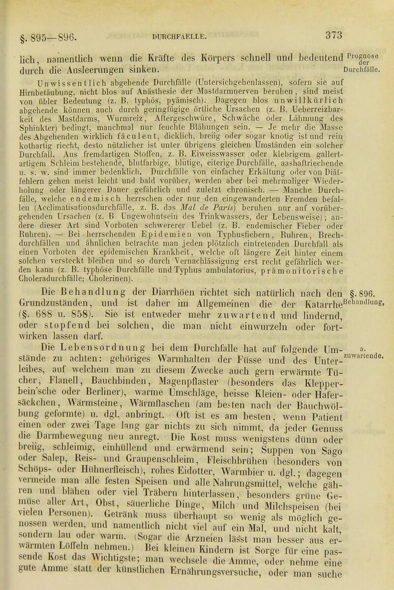 §. 895— 896. lieh, namentlich wenn die Kräfte des Körpers schnell und bedeutend Pro^°se durch die Ausleerungen sinken. Durchfalle. Unwissentlich abgehende Durchfälle (Untersichgehenlasscn), sofern sie auf Hirnbetäubung, nicht blos auf Anästhesie der Mastdarninerven beruhen, sind meist von übler Bedeutung (z. B. typhös, pyämisch). Dagegen blos unwillkürlich abgehende können auch durch geringfügige örtliche Ursachen (z. B. Ueberreizbar- keit des Mastdarms, Wurmreiz, Aftergeschwüre, Schwäche oder Lähmung des Sphinkter) bedingt, manchmal nur feuchte Blähungen sein. — Je mehr die Masse des Abgehenden wirklich fäculent, dicklich, breiig oder sogar knotig ist und rein kothartig riecht, desto nützlicher ist unter übrigens gleichen Umständen ein solcher Durchfall. Aus fremdartigen Stoffen, z. B. Eiweisswasser oder klebrigem gallert- artigem Schleim bestehende, blutfarbige, blutige, eiterige Durchfälle, aashaflriechende u. s. w. sind immer bedenklich. Durchfälle von einfacher Erkältung oder von Diät- fehlern gehen meist leicht und bald vorüber, werden aber bei mehrmaliger Wieder- holung oder längerer Dauer gefährlich und zuletzt chronisch. — Manche Durch- fälle, welche endemisch herrschen oder nur den eingewanderten Fremden befal- len (Acclimatisationsdurchfälle, z. B. das Mal de Paris) beruhen nur auf vorüber- gehenden Ursachen (z. B. Ungewohnlsein des Trinkwassers, der Lebensweise); an- dere dieser Art sind Vorboten schwererer Uebel (z. B. endemischer Fieber oder Ruhren). — Bei herrschenden Epidemien von Typhusfiebern, Ruhren, Brech- durchfällen und ähnlichen betrachte man jeden plötzlich eintretenden Durchfall als einen Vorboten der epidemischen Krankheit, welche oft längere Zeit hinter einem solchen versteckt bleiben und so durch Vernachlässigung erst recht gefährlich wer- den kann (z. B. typhöse Durchfälle und Typhus ambulatorius, prämoni torisch e Choleradurchfälle; Cholerinen). Die Behandlung der Diarrhöen richtet sich natürlich nach den §.896. Grundzuständen, und ist daher im Allgemeinen die der KatarrheBehandlung' f§. 688 u. 858). Sie ist entweder mehr zuwartend und lindernd, oder stopfend bei solchen, die man nicht einwurzeln oder fort- wirken lassen darf. Die Lebensordnung bei dem Durchfalle hat auf folgende Um- a- stände zu achten: gehöriges Warmhalten der Füsse und des Unter-zuwanende* leibes, auf welchem man zu diesem Zwecke auch gern erwärmte Tü- cher, Flanell, Bauchbinden, Magenpflasler (besonders das Klepper- bein'sche oder Berliner), warme Umschläge, heisse Kleien- oder Hafer- säckchen , Wärmsteine, Wärmflaschen (am bebten nach der Bauchwöl- bung geformte) u. dgl. anbringt. Oft ist es am besten, wenn Patient einen oder zwei Tage lang gar nichts zu sich nimmt, da jeder Genuss die Darmbewegung neu anregt. Die Kost muss wenigstens dünn oder breiig, schleimig, einhüllend und erwärmend sein; Suppen von Sa»o oder Salep, Beis- und Graupenschleim, Fleischbrühen (besonders von Schöps- oder Hühnerfleisch), rohes Eidotter, Warmbier u. dgl.; da°e°en vermeide man alle festen Speisen und alle Nahrungsmittel, welche jäh- ren und blähen oder viel Trabern hinterlassen, besonders grüne Ge- müse aller Art, Obst, säuerliche Dinge, Milch und Milchspeisen (bei vielen Personen). Getränk muss überhaupt so wenig als möglich ge- nossen werden^ und namentlich nicht viel auf ein Mal, und nicht kalt, sondern lau oder warm. ,Sogar die Arzneien lässt man besser aus er- wärmten Löffeln nehmen.) Bei kleinen Kindern ist Sorge für eine pas- sende Kost das Wichtigste; man wechsele die Amme, oder nehme eine gute Amme statt der künstlichen Ernährungsversuche, oder man suche