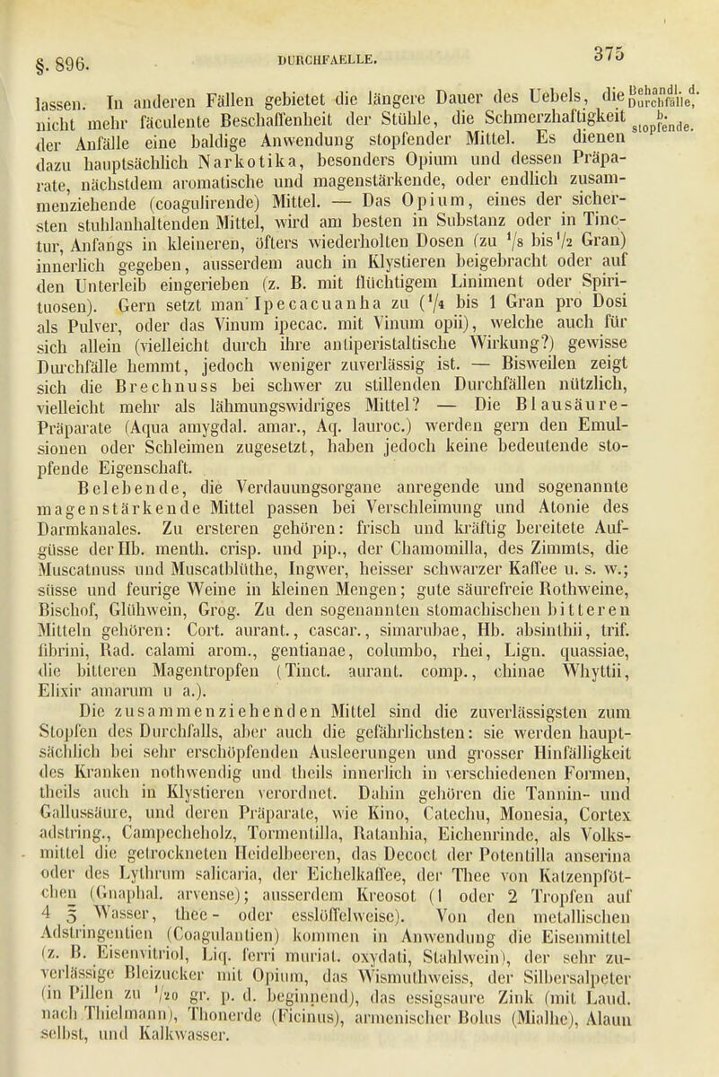 I DURCHFAELLE. 375 §. 896. lassen Tu anderen Fällen gebietet die längere Dauer des Uebels, die S^chraiiel* nicht mehr fäculente Beschaffenheit der Stühle, die SchmerzhafUgkeit ^ der Anfälle eine baldige Anwendung stopfender Mittel. Es dienen dazu hauptsächlich Narkotika, besonders Opium und dessen Präpa- rate, nächstdem aromatische und magenstärkende, oder endlich zusam- menziehende (coagulirende) Mittel. — Das Opium, eines der sicher- sten stuhlanhaltenden Mittel, wird am besten in Substanz oder in Tinc- tur, Anfangs in kleineren, öfters wiederholten Dosen (zu '/» bis'/2 Gran) innerlich gegeben, ausserdem auch in Klystieren beigebracht oder auf den Unterleib eingerieben (z. B. mit flüchtigem Liniment oder Spiri- tuosen). Gern setzt man Ipecacuanha zu ('/« bis 1 Gran pro Dosi als Pulver, oder das Vinum ipecac. mit Vinum opii), welche auch für sich allein (vielleicht durch ihre anliperistaltische Wirkung?) gewisse Durchfälle hemmt, jedoch weniger zuverlässig ist. — Bisweilen zeigt sich die Brechnuss bei schwer zu stillenden Durchfällen nützlich, vielleicht mehr als lähmungswidriges Mittel? — Die B lau säur e- Präparate (Aqua amygdal. amar., Aq. lauroc.) werden gern den Emul- sionen oder Schleimen zugesetzt, haben jedoch keine bedeutende sto- pfende Eigenschaft. Belebende, die Verdauungsorgane anregende und sogenannte magen stärken de Mittel passen bei Verschleimung und Atonie des Darmkanales. Zu ersteren gehören: frisch und kräftig bereitete Auf- güsse der Hb. menth. crisp. und pip., der Chamomilla, des Zimmts, die Muscatnuss und Muscatblüthe, Ingwer, heisser schwarzer Kaffee u. s. w.; süsse und feurige Weine in kleinen Mengen; gute säurefreie Bothweine, Bischof, Glühwein, Grog. Zu den sogenannten stomachischen bitteren Mitteln gehören: Cort. aurant., cascar., simarubae, Hb. absinlhii, trif. fibrini, Bad. calami arom., gentianae, columbo, rhei, Lign. quassiae, die bitteren Magentropfen (Tinct. aurant. comp., chinae Whyttii, Elixir amarum u a.). Die zusammenziehenden Mittel sind die zuverlässigsten zum Stopfen des Durchfalls, aber auch die gefährlichsten: sie werden haupt- sächlich bei sehr erschöpfenden Ausleerungen und grosser Hinfälligkeit des Kranken nothwendig und thcils innerlich in verschiedenen Formen, thcils auch in Klystieren verordnet. Dahin gehören die Tannin- und Gallussäure, und deren Präparate, wie Kino, Catechu, Monesia, Cortex adstring., Campecheholz, Tormentilla, Ratanhia, Eichenrinde, als Volks- mittel die getrockneten Heidelbeeren, das Decoct der Potenlilla anserina oder des Lylhrum salicaria, der Eichelkaffee, der Thee von Katzenpföt- chen (Gnaphal. arvense); ausserdem Kreosot (1 oder 2 Tropfen auf 4 5 Wasser, theo- oder csslöffelweise). Von den metallischen Adstringentien (Coagulanlien) kommen in Anwendung die Eisenmittel iz. B. Eisenvitriol, Liq. ferri murin l. oxydati, Stahlwein>, der sehr zu- verlässige nieiziicker mit Opium, das Wismulhwciss, der Silhersalpcter (in Pillen zu V'io gr. p. d. beginnend), das essigsaure Zink (mit Land, nach Thielmann), Thonerde (Ficinus), armenischer Bolus (Mialhc), Alaun seihst, und Kalkwasscr.