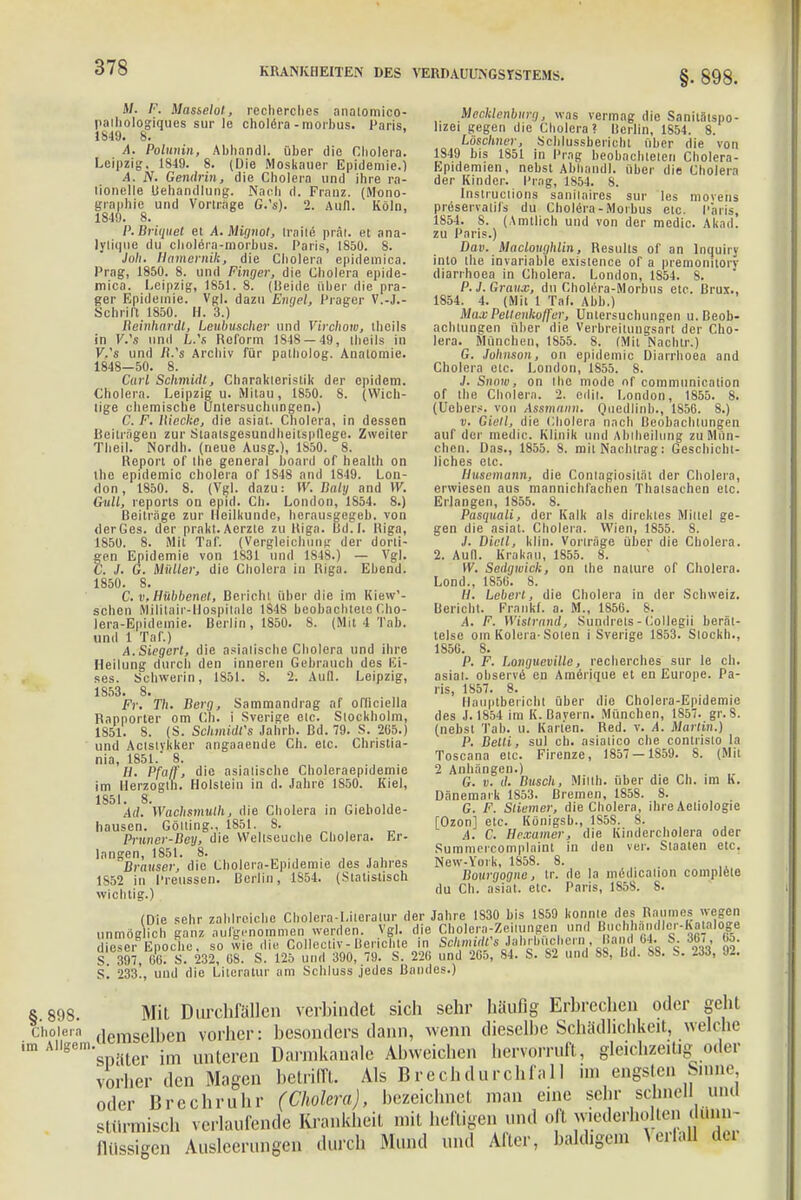 §. 898. M. /•'. Masselot, reclierches analomico- palhologiques sur le cholera - morbus. Paris. 1S49. 8. A. Polunin, Abhandl. über die Cholera. Leipzig, 1849. 8. (Die Moskauer Epidemie.) A. jV. Gendrin, die Cholera und ihre ra- tionelle Behandlung. Nach ri. Franz. (Mono- graphie und Vorfrage G.'s). 2. Aull. Köln, 1849. 8. P.Briquet et A. Mignol, Iraile prät. et ana- lylique du choleia-morbus. Paris, 1850. 8. Joh. Hamemik, die Cholera epidemica. Prag, 1850. 8. und Finger, die Cholera epide- mica. Leipzig, 1851. 8. (Beide über die pra- ger Epidemie. Vgl. dazu Engel, Präger V.-J.- Schrift 1850. H. 3.) Reinhardt, Leubusclier und Virchow, theils in V.'s und L.'s Reform 1S48 — 49, theils in V.'s und /l.'s Archiv für palholog. Anatomie. 1848-50. 8. Carl Schmidt, Charakteristik der epidem. Cholera. Leipzig u. Milau, 1850. 8. (Wich- tige chemische Untersuchungen.) C. F. Wecke, die asiat. Cbolera, in dessen Beiträgen zur Staatsgesundheitspftege. Zweiter Theil. Nordh. (neue Ausg.), 1850. 8. Report of tbe general board of healtb on the epidemic cbolera of 1S48 and 1849. Lon- don , 1850. 8. (Vgl. dazu: W. Balij and W. Gull, reports on epid. Ch. London, 1854. 8.) Beiträge zur Heilkunde, berausgegeb. von der Ges. der prakt. Aerzte zu Riga. Bd.I. Riga, 1850. 8. Mit Taf. (Vergleicbung der dorti- gen Epidemie von 1831 und 1848.) — Vgl. C. J. G. Müller, die Cholera in Riga. Ebend. 1850. 8. C. v.Hübbenet, Bericht über die im Kiew'- schen Mililair-Ilospitale 1S48 beobachtete Cho- lera-Epidemie. Berlin, 1850. 8. (Mit 4 Tab. und 1 Taf.) A. Siegerl, die asiatische Cholera und ihre Heilung durch den inneren Gebrauch des Ei- ses. Schwerin, 1851. 8. 2. Aull. Leipzig, 1853. 8. Fr. T/t. Berg, Sammandrag af ofliciella Rapporter om Ch. i Sverige etc. Stockholm, 1851. 8. (S. Schmidfs Jahrb. Bd. 79. S. 265.) und Actstvkker angaaende Ch. etc. Christia- nia, 1851.' 8. H. Pfaff, die asiatische Choleraepidemie im llerzoglh. Holstein in d. Jahre 1850. Kiel, 1851. 8. . „. , All. Wachsmulh, die Cbolera in Giebolde- hausen. Gotting., 1851. 8. Pruner-Bey, die VVellseucbe Cholera. Er- langen, 1851. 8. . Brauser, die Cholera-Epidemie des Jahres 1S52 in Preussen. Berlin, 1854. (Statistisch wichtig.) (Die sehr zahlreiche Cholera-Literatur der Jahre 1830 bis 1S59 konnte des Raumes wegen unmög ieb ganz aufgenommen werden. Vgl. die Cbolera^eilungen und Buchhandl.r-Kaialoge dieTereEpoche, so wie die Collectiv-Berichte in Schmidts Jahrbiichmand 64. S. 36- 65. S 397, 66. S. 232, 68. S. 125 und 390, 79. S. 226 und 265, 84. S. 82 und SS, Bd. So. S. Iii, tu. s! 233!, und die Literatur am Scbluss jedes Bandes.) & 898 Mit Durchfällen verbindet sich sehr häufig Erbrechen oder geht Cholera ciemsell)cn vorher: besonders dann, wenn dieselbe Schädlichkeit, welche im ASRm'siriter im unteren Darmkanale Abweichen hervorruft, gleichzeitig _oder vorher den Magen betrifft. Als Brechdurchfall im engsten Sinne oder Brechruhr (Cholera), bezeichnet man eine sehr schnell1 und stürmisch verlaufende Krankheit mit heftigen und ofl wiederholten dunn- baldigem Mecklenburg, was vermag die Sanilätspo- ltzet gegen die Cholera? Berlin, 1854. 8. Löschner, Scblussbericht über die von 1849 bis 1851 in Prag beobachteten Cholera- Epidemien, nebst Abhandl. über die Cholera der Kinder. Prag, 1854. 8. Instructions sanilaires sur les movens preservatifs du Cholera-Morbus etc. Paris, 1S54. 8. (Amtlich und von der medic. Akad. zu Paris.) Dow. MuclougMin, Results of an lnquiry into tbe invariable existence of a premonitory diarrhoea in Cholera. London, 1S54. 8. P. 3. Grame, du Cholera-Morbus etc. Brüx., 1854. 4. (Mit 1 Taf. Abb.) MaxPeltenkoffer, Untersuchungen U.Beob- achtungen über die Verbreitungsart der Cho- lera. München, tS55. 8. (Mit Nachtr.) G. Johnson, on epidemic Diarrhoea and Cholera etc. London, 1855. 8. J. Snow, on tbe mode of communication Of the Cholera. 2. edii. London, 1855. 8. (Uebers. von Assmann. Quedlinb., 1856. 8.) v. Gietl, die Cbolera nach Beobachtungen auf der medic. Klinik und Abiheilung zu Mün- chen. Das., 1855. 8. mit Nachtrag: Geschicht- liches etc. Husemann, die Conlagiositäl der Cholera, erwiesen aus mannichfachen Thalsachen etc. Erlangen, 1855. 8. Pasquali, der Kalk als direktes Millel ge- gen die asiat. Cholera. Wien, 1855. 8. J. Dictl, klin. Vorträge über die Cbolera. 2. Aull. Krakau, 1855. 8. W. Sedgwick, on the nalure of Cholera. Lond., 1856. 8. II. Lebert, die Cholera in der Schweiz. Bericht. Frankf. a. M., 1856. 8. A. F. Wistrand, Sundrets - Collegii berät- telse om Kolera-Solen i Sverige 1853. Slockb., 1856. 8. P. F. Longueville, reclierches sur le ch. asiat. observe en Amerique et en Europe. Pa- ris, 1857. 8. Ilauptbericbt über die Cholera-Epidemie des J. 1854 im K.ßavern. München, 1857. gr. 8. (nebst Tab. u. Karten. Red. v. A. Martin.) P. Belli, sul ch. asialico che contristo la Toscana etc. Firenze, 1857 — 1859. 8. (Mit 2 Anhängen.) G. v. iL Busch, Milth. über die Ch. im K. Dänemark 1853. Bremen, 1858. 8. G. F. Sliemer, die Cholera, ihre Aetiologie [Ozon] etc. Königsb., 1S5S. 8. A. C. Hexamer, die Kindercbolera oder Summercomplaint in den ver. Staaten etc. New-York, 1858. 8. Bourgogne, tr. de la medicalion complete du Ch. asiat. etc. Paris, 1858. S. flüssigen Ausleerungen durch Mund und After, Verfall der