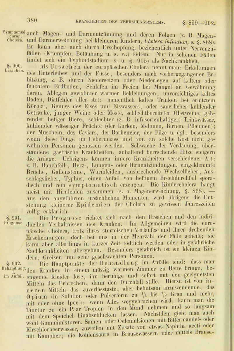 yTopedauch Magen- und Darmentzündung und deren Folgen (z. B. Magen- Choiera. und Darmerweichung bei kleineren Kindern, Cholera infantum, s. §. 868;. Er kann aber auch durch Erschöpfung, beziehentlich unter Nervenzu- fällen (Krämpfen, Betäubung u. s. w.) tödten. Nur in seltenen Fällen findet sich ein Typhoidstadiüm s. u. §. 905) als Nachkraukheit. u?sa9chei Als Ursachen der europäischen Cholera nennt man: Erkältungen isac en. ^ Unterleibes und der Füsse, besonders nach vorhergegangener Er- hitzung, z. B. durch Niedersetzen oder Niederlegen auf kaltem oder feuchtem Erdboden, Schlafen im Freien bei Mangel an Gewöhnung daran, Ablegen gewohnter warmer Bekleidungen, unvorsichtiges kaltes Baden, Diätfehler aller Art: namentlich kaltes Trinken bei erhitztem Körper, Genuss des Eises und Eiswassers, oder säuerlicher kühlender Getränke, junger Weine oder Moste, schlechtbereiteter Obstweine, gäh- render hefiger Biere, schlechter (z. B. infusorienhaltiger) Trinkwässer, kühlender wässriger Früchte (der Gurken, Melonen, Birnen, Pflaumen); der Muscheln, des Caviars, der Baibeneier, der Pilze u. dgl., besonders wenn diese Dinge im Uebermaass und von an solche Kost nicht ge- wöhnten Personen genossen werden. Schwäche der Verdauung, über- standene gastrische Krankheiten, anhaltend herrschende Hitze steigern die Anlage. Uebrigens können innere Krankheiten verschiedener Art: z. B. Bauchfell-, Herz-, Lungen- oder Hirnentzündungen, eingeklemmte Brüche, Gallensteine, Wunuleidcn, ausbrechende Wechselfieber, Aus- schlagsüeber, Typhus, einen Anfall von henigem Brechdurchfall spora- disch und rein symptomatisch erzeugen. Die Kindercholera hängt meist mit Hirnleiden zusammen (s. o. Magenerweichung, §. 868). — Aus den angeführten ursächlichen Momenten wird übrigens die Ent stehung kleinerer Epidemien der Cholera zu gewissen Jahreszeiten völlig erklärlich». §.901. Die Prognose richtet sich nach den Ursachen und den indivi- Prognose. (]lie|ieil Verhältnissen des Kranken. Im Allgemeinen wird die euro- päische Cholera, trotz ihres stürmischen Verlaufes und ihrer drohenden Erscheinungen, doch bei uns in der Mehrzahl der Fälle geheilt; sie kann aber allerdings in kurzer Zeit tüdtlich werden oder in gefährliche Nachkrankheiten übergehen. Besonders gefährlich ist sie kleinen Kin- dern, Greisen und sehr geschwächten Personen. §.902. Die Hauptpunkte der Behandlung im Anfalle sind: dass man BehanI(llu-den Kranken in einem mässig warmen Zimmer zu Bette bringe, be- im Anfall, engende Kleider löse, ihn beruhige und sofort mit den geeignetsten Mitteln das Erbrechen, dann den Durchfall stille. Hierzu ist von in- neren Mitteln das zuverlässigste, aber behutsam anzuwendende, das Opium (in Sulution oder Pulverform zu '/« b,s /» Gran und me*?.r' mit oder ohne lpec): wenn Alles weggebrochen wird, kann man die Tinctur zu ein Paar Tropfen in den Mund nehmen und so langsam mit dem Speichel hinabscldu.ken lassen. Nächstdem giebt man auch wohl Gummimixturen, Samen oder Oelemulsionen nut B.Uerniandel- oder Kirschlorheerwasser, zuweilen mit Zusatz von elwas Naphtha ace o mit Kampher; die Kohlensäure in Brausewässern oder mittels Brause*