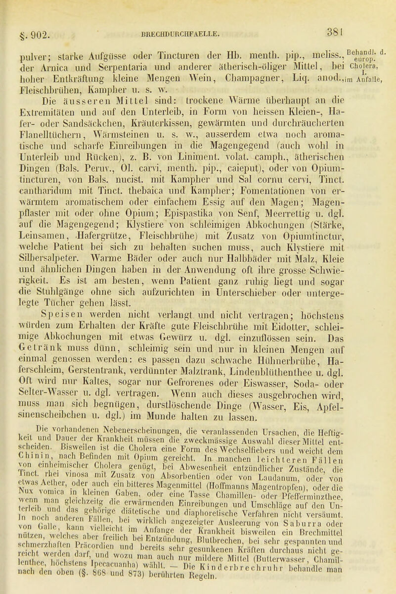 §.902. pulver; starke Aufgüsse oder Tincturen der IIb. menth. pip., öieliss., Beg^ d. der Arnica und Serpentaria und anderer ätherisch-öliger Mittel, bei Cholera, hoher Enlkräftung kleine Mengen Wein, Champagner, Liq. anod.,im Anfalle, Fleischbrühen, Kampher u. s. w. Die äusseren Mittel sind: trockene Wärme überhaupt an die Extremitäten und auf den Unterleib, in Form von heissen Kleien-, Ha- ler- oder Sandsäckchen, Kräuterkissen, gewärmten und durchräucherten Flanelllüchern, Wärmsleinen u. s. w., ausserdem etwa noch aroma- tische und scharfe Einreibungen in die Magengegend (auch wohl in Unterleib und Rücken), z. B. von Liniment, volat. camph., ätherischen Dingen (Bals. Peruv., Ol. carvi, menth. pip., caieput), oder von Opium- tincturen, von Bals. nucist. mit Kampher und Sal cornu cervi, Tinct. cahtharidum mit Tinct. thebaica und Rampber; Foinentationen von er- wärmtem aromatischem oder einfachem Essig auf den Magen; Magen- pflaster mit oder ohne Opium; Epispastika von Senf, Meerrettig n. dgl. auf die Magengegend; Klystiere von schleimigen Abkochungen (Stärke, Leinsamen, Hafergrütze, Fleischbrühe) mit Zusatz von Opiumtinctur, welche Patient bei sich zu behalten suchen muss, auch Klystiere mit Silbersalpeter. Warme Bäder oder auch nur Halbbäder mit Malz, Kleie und ähnlichen Dingen haben in der Anwendung oft ihre grosse Schwie- rigkeit. Es ist am besten, wenn Patient ganz ruhig liegt und sogar die Stuhlgänge ohne sich aufzurichten in Unlerschieber oder unterge- legte Tücher gehen lässt. Speisen werden nicht verlangt und nicht vertragen; höchstens würden zum Erhalten der Kräfte gute Fleischbrühe mit Eidotter, schlei- mige Abkochungen mit etwas Gewürz u. dgl. einzuflössen sein. Das Getränk muss dünn, schleimig sein und nur in kleinen Mengen auf einmal genossen werden: es passen dazu schwache Hühnerbrühe, Ha- ferschleim, Gerstentrank, verdünnter Malztrank, Lindenblüthenthee u. dgl. Oft wird nur Kaltes, sogar nur Gefrorenes oder Eiswasser, Soda- oder Seiler-Wasser u. dgl. vertragen. Wenn auch dieses ausgebrochen wird, muss man sich begnügen, durstlöschende Dinge (Wasser, Eis, Apfel- sinenscheibchen u. dgl.) im Munde halten zu lassen. Die vorhandenen Nebenerscheinungen, die veranlassenden Ursachen, die Heftig- keit und u d Krankheit Ulüssen (lie zweciullässige Auswahl dieser Mittel ent- scheiden. Bisweilen ist die Cholera eine Form des Wechselflebers und weicht dem Chinin nach Befinden mit Opium gereicht. In manchen leichteren Fällen von einheimischer Cholera genügt, bei Abwesenheit entzündlicher Zustände die linct. rhei vinosa mit Zusatz von Absorbentien oder von Laudanum, oder von etwas Acther, oder auch ein bitteres Magenmittel (Hoflmanns Magenlropfcn) oder die w,nnVOm'Ca ,,n dc!nen1Gal^n, oder eine Tasse Chamillen- oder PfcS,, X Ie?bZl tl^-f ™rde Ein™b»'^ «nd Umschläge aufdeTu£ n nocl fclÄ8* Kdl.atel1.8^? und diaphoretische Verfahren nicht versäumt, von Galle L nu^H* tt»%c™^ Ausleerung von Saburra oder nutze nWlc , ^ichl nn Anfange der Krankheit bisweilen ein Brechmittel J ri lS? nEnlfÖt^ Blulbrcchen, bei sehr gespannten und S Ä ^Ä«!»iaXÄ Chant SÄ