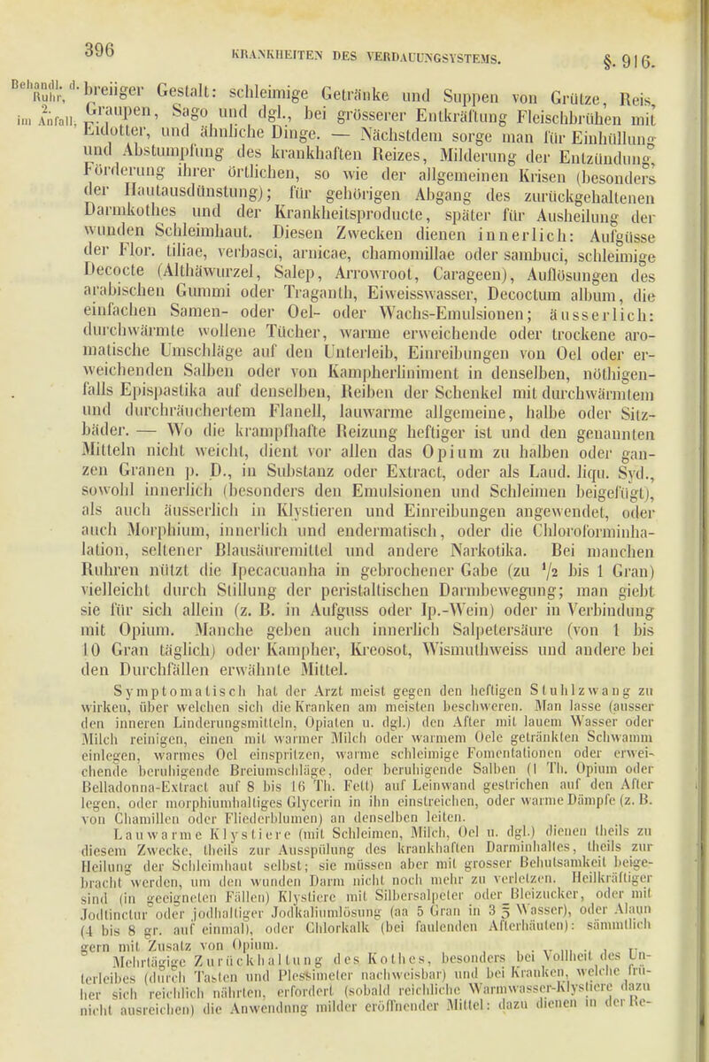 s ü,.i,nn(ii.d.breiiger Gestalt: schleimige Getränke und Suppen von Grütze Reis imAW£7Tm' S*SO ™d dgl., bei grosserer Entkräftung Fleischbrühen mit Helot er, und ähnliche Dinge. — Nächstdem sorge man für Einhülluno und Abstumpfung des krankhaften Reizes, Milderung der Entzündung Forderung ihrer örtlichen, so wie der allgemeinen Krisen (besonders der Hautausdünstung)- für gehörigen Abgang des zurückgehaltenen Darmküthes und der Krankheitsproducte, spater für Ausheilung der wunden Schleimhaut. Diesen Zwecken dienen innerlich: Aufgüsse der Flor, tiliae, verhasci, arnicae, chamomillae oder samhuci, schleimige Decocte (Althäwurzel, Salep, Arrowroot, Carageen), Auflösungen des arabischen Gummi oder Traganlh, Eiweisswasser, Decoctum album, die einfachen Samen- oder Oel- oder Wachs-Emulsionen; ausser lieh: durchwärmte wollene Tücher, warme erweichende oder trockene aro- matische Umschläge auf den Unterleib, Einreibungen von Oel oder er- weichenden Salben oder von Kampherliniment in denselben, nötigen- falls Epispaslika auf denselben, Reiben der Schenkel mit durchwärmteni und durchräucherten! Flanell, lauwarme allgemeine, halbe oder Sitz- bäder. — Wo die krampfhafte Reizung heftiger ist und den genannten -Mitteln nicht weicht, dient vor allen das Opium zu halben oder gan- zen Granen p. D., in Substanz oder Exlract, oder als Laud. liqu. Syd., sowohl innerlich (besonders den Emulsionen und Schleimen beigefügt), als auch äusserlich in Klystieren und Einreibungen angewendet, oder auch Morphium, innerlich und endermatisch, oder die Chloroforminha- lation, seltener Blausäuremittel und andere Narkotika. Bei manchen Ruhren nützt die Ipecacuanha in gebrochener Gabe (zu '/s bis 1 Gran) vielleicht durch Stillung der peristallisehen Darmbewegung; man giebl sie für sich allein (z. B. in Aufguss oder Ip.-Wein) oder in Verbindung mit Opium. Manche gehen auch innerlich Salpetersäure (von 1 bis 10 Gran täglich] oder Kampher, Kreosot, Wismuthweiss und andere bei den Durchfällen erwähnte Mittel. Symptomatisch hat der Arzt meist gegen den heftigen Stuhl zwang zu wirken, über welchen sich die Kranken am meisten beschweren. Man lasse (ausser den inneren Linderungsmitteln, Opiaten u. dgl.) den After mit lauem Wasser oder Milch reinigen, einen mit warmer Milch oder warmem Oele getränkten Schwamm einlegen, warmes Oel einspritzen, warme schleimige Fomcnlationen oder erwei- chende beruhigende Breiumschläge, oder beruhigende Salben (I Th. Opium oder Belladonna-Extracl auf 8 bis 16 TL Fett) auf Leinwand gestrichen auf den After legen, oder morphiumhaltiges Glycerin in ihn einstreichen, oder warme Dämpfe (z. H. von Chamillcn oder Fliederblumen) an denselben leiten. Lauwarme Klystiere (mit Schleimen. Milch, Oel u. dgl.) dienen theils zu diesem Zwecke. Iheils zur Ausspülung des krankhaften Darminhaltes, theils zur Heilung der Schleimhaut selbst; sie müssen aber mil grosser Behutsamkeit beige: bracht werden, um den wunden Darm nicht noch mehr zu verletzen. Heilkräftiger sind (in geeigneten Fällen) Klystiere mit Silbersalpeler oder_Bleizucker, oder mit Jodtinclur oder jodhaltiger Jodkaluimiösung (aa 5 Gran in 3 5 Wasser), oder Alaun 11 bis 8 gr. auf einmal), oder Chlorkalk (bei faulenden AfterMuten): sämmtheh gern mit Zusalz von Opium. Mehrtägige Zurückhaltung des Kolbes, besonders bei Vollheit des Un- terleibes (durch Tasten und l'lessi ter nachweisbar) und bei Kranken welche Ira- ner sich reichlich nährten, erfordert (sobald reichliche Warmwasser-Klystiere dazu nicht ausreichen) die Anwendung milder eröffnender Mittel: dazu dienen in der He-