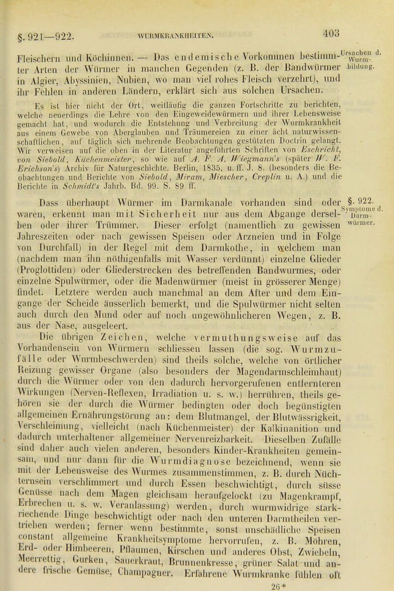 §.921—922. Fleischern und Köchinnen. — Das endemisch e Vorkommen bestimm-^^ • ter Arten der Würmer in manchen Gegenden (z. B. der Bandwürmer biidung. in Algier, Ahyssinien, Nubien, wo man viel rohes Fleisch verzehrt), und ihr Fehlen in anderen Ländern, erklärt sich aus solchen Ursachen. Es ist liier nicht der Ort, weitläufig- die ganzen Fortschritte zu berichten, welche neuerdings die Lehre von den Eingeweidewürmern und ihrer Lebensweise gemacht hat, und wodurch die Entstehung und Verbreitung der Wurmkrankheil aus einem Gewebe von Aberglauben und Traumereien zu einer acht naturwissen- schaftlichen, auf täglich sich mehrende Beobachtungen gestützten Doctrin gelangt. Wir verweisen auf die oben in der Literatur angeführten Schrillen von Eschriehl, von Siebold, Küchenmeister, so wie auf A. F. A. Wiegmann 's (später // . F. Eriekson's) Archiv für Naturgeschichte. Berlin, 1S35, u. IT. J. 8. (besonders die Be- obachtungen und Berichte von Siebold, Miram, Miescher, Creplin u. A.) und die Berichte in Schmidl's Jahrb. Bd. 99. S. 89 ff. Dass überhaupt Würmer im Darmkanale vorhanden sind oder §• 922. waren, erkennt man mit Sicherheit nur aus dem Abgange dersel-S-V Darm-0 ben oder ihrer Trümmer. Dieser erfolgt (namentlich zu gewissen wuimer- Jahreszeiten oder nach gewissen Speisen oder Arzneien und in Folge von Durchfall) in der Regel mit dem Darmkothe, in welchem man (nachdem man ihn nöthigenfalls mit Wasser verdünnt) einzelne Glieder (Proglottiden) oder Gliedersirecken des betreffenden Bandwurmes, oder einzelne Spulwürmer, oder die Madenwürmer (meist in grösserer Menge) findet. Letztere werden auch manchmal an dem After und dem Ein- gange der Scheide äusserlich bemerkt, und die Spulwürmer nicht selten auch durch den Mund oder auf noch ungewöhnlicheren Wegen, z. B. aus der Nase, ausgeleert. Die übrigen Zeichen, welche vermuthungsweise auf das Vorhandensein von Würmern schliessen lassen (die sog. Wurmzu- fälle oder Wurmbeschwerden) sind theils solche, welche von örtlicher Reizung gewisser Organe (also besonders der Magendarmschleimhaut) durch dii' Würmer oder von den dadurch hervorgerufenen entfernteren Wirkungen (Nerven-Reflexen, Irradiation u. s. w.) herrühren, theils ge- hören sie der durch die Würmer bedingten oder doch begünstigten allgemeinen Ernähruffgstörung an: dem Blutmangel, der Blutwässrigkeit, Verschleimung, vielleicht (nach Küchenmeister) der Kalkinanition und dadurch unterhaltener allgemeiner Nervenreizbarkeil. Dieselben Zufälle. Mini daher auch vielen anderen, besonders Rinder-Krankheilen gemein- sam, und nur dann für die Wurmdiagnosc bezeichnend, wenn sie mit der Lebensweise des Wurmes zusammenstimmen, z. B. durch Nüch- temsein verschlimmert und durch Essen beschwichtigt, durch süsse Genüsse nach dem Magen gleichsam henuifgclockt (zu Magenkrampf, Erbrechen u. s. w. Veranlassung) werden, durch wurmwidrige stark- nechende Dinge beschwichtigt oder nach den unteren Darmfcheilen ver- trieben werden.; ferner wenn bestimmte, sonst unschädliche Speisen constant allgemeine Krankheilsymplome hervorrufen, z. B. Möhren, fcrd- öder Himbeeren, Pflaumen, Kirschen und anderes Obst, Zwiebeln, Meerreltig, Gurken, Sauerkraul, Brunnenkressc, grüner Salat und an- dere Irische Gemüse, Champagner. Erfahrene Wurmkranke fühlen oft 26*