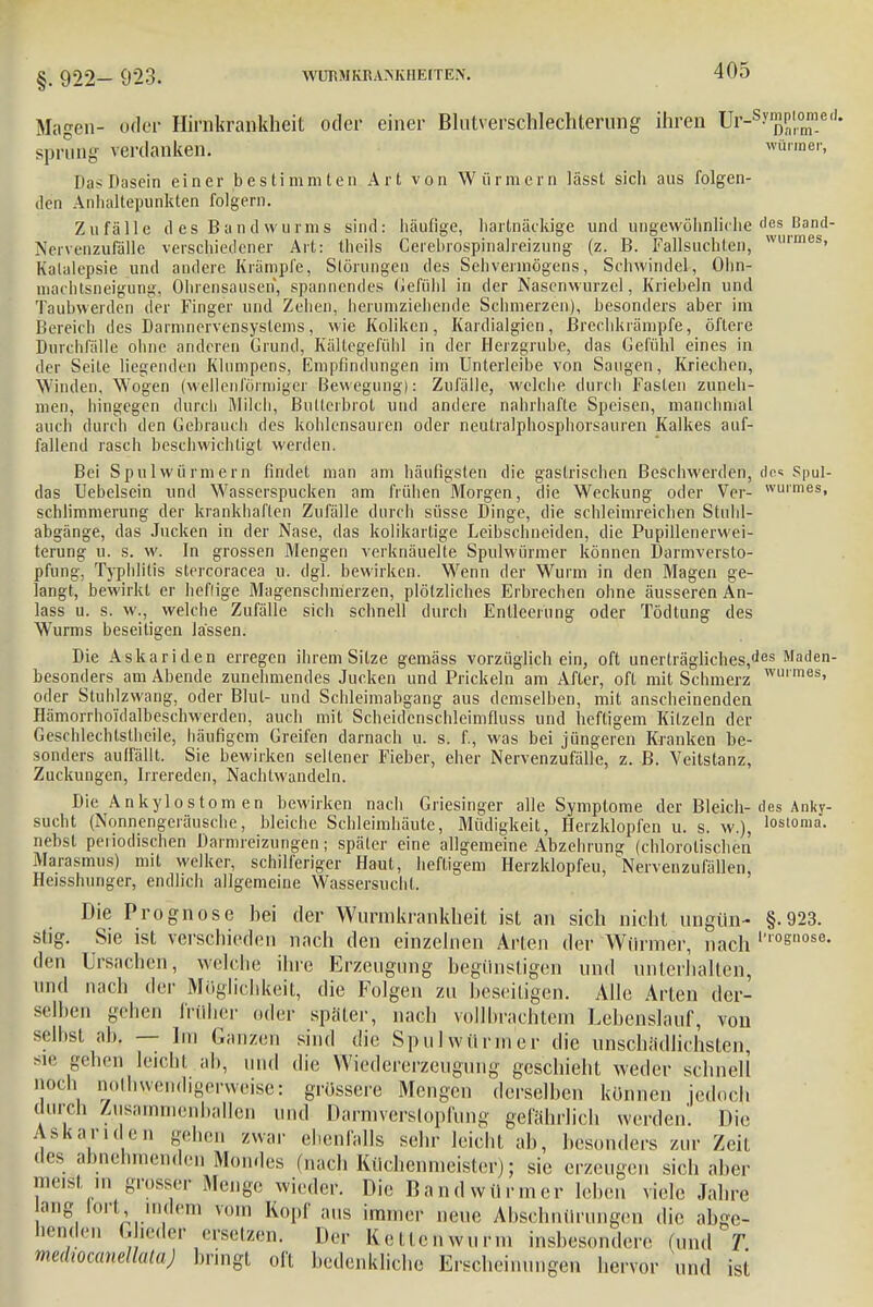 §. 922- 923. WUBMKRAMvIIElTEN. Magen- oder Hirnkranfeheit oder einer Blntverschlechterung ihren ür-sy^Plr°™.ed- s verdanken. würmer, sprun [in- Dasein einer bestimmten Art von Würmern lässt sich aus folgen- den Anhaltepunkten folgern. Zufälle des Bandwurms sind: häufige, hartnäckige und ungewöhnliche des Band- Nervenzufalle verschiedener Art: theils Cerebrospinalreizung (z. B. Fallsuchten, wtirmes> Katalepsie und andere Krämpfe, Störungen des Sehvermögens, Schwindel, Ohn- machtsneigungj Ohrensausen, spannendes Gefühl in der Nasenwurzel, Krieheln und Tauhwerden der Finger und Zehen, herumziehende Schmerzen), besonders aber im Bereich des Darmnervensyslems, wie Koliken, Kardialen., Brechkrämpfe, öftere Durchfälle ohne anderen Grund, Kältegefühl in der Herzgrube, das Gefühl eines in der Seite liegenden Klumpens, Empfindungen im Unterleibe von Saugen, Kriechen, Winden, Wogen (wellenförmiger Bewegung): Zufälle, welche durch Fasten zuneh- men, hingegen durch Milch, Bullerbrot und andere nahrhafte Speisen, manchmal auch durch den Gebrauch des kohlensauren oder neutralphospborsauren Kalkes auf- fallend rasch beschwichtigt werden. Bei Spulwürmern findet man am häufigsten die gastrischen Beschwerden, de« Spul- das Uebelsein und Wasserspucken am frühen Morgen, die Weckung oder Ver- wuimesi schlimmerung der krankhaften Zufälle durch süsse Dinge, die schleimreichen Stuhl- abgänge, das Jucken in der Nase, das kolikartige Leibschneiden, die Pupillenerwei- terung u. s. w. In grossen Mengen verknäuelte Spulwürmer können Darmversto- pfung, Typhlitis stercoracea u. dgl. bewirken. Wenn der Wurm in den Magen ge- langt, bewirkt er heftige Magenschmerzen, plötzliches Erbrechen ohne äusseren An- lass u. s. w., welche Zufälle sich schnell durch Entleerung oder Tödtung des Wurms beseitigen lassen. Die Askariden erregen ihrem Sitze gemäss vorzüglich ein, oft uncrträgliches,des Maden- besonders am Abende zunehmendes Jucken und Prickeln am After, oft mit Schmerz wm mes> oder Stuhlzwang, oder Blut- und Schleimabgang aus demselben, mit anscheinenden Hämorrho'idalbeschwerden, auch mit Scheidcnschleimfluss und heftigem Kitzeln der Geschlechtslheile, häufigem Greifen darnach u. s. f., was bei jüngeren Kranken be- sonders auffällt. Sie bewirken sellener Fieber, eher Nervenzufälle, z. B. Veitstanz, Zuckungen, Irrereden, Nachtwandeln. Die Ankylostom en bewirken nach Griesinger alle Symptome der Bleich- des Anky- sucht (Nonnengeräusche, bleiche Schleimhäute, Müdigkeit, Herzklopfen u. s. w.), h>storaa. nebst periodischen Dannreizungen; späler eine allgemeine Abzehrung (chlorolischen Marasmus) mit welker, schilferiger Haut, heftigem Herzklopfeu, Nervenzufällen, Heisshunger, endlich allgemeine Wassersucht. Die Prognose bei der Wnrmkrankheit ist an sich nicht ungiin- §.923. stig. Sie ist verschieden nach den einzelnen Arten der Würmer, nach ',r°&nose- den Ursachen, welche ihre Erzeugung begünstigen und unterhalten, und nach der Möglichkeit, die Folgen zu beseitigen. Alle Arten der- selben -dien früher oder späler, nach vollbrachtem Lebenslauf, von selbst ab. — Im Ganzen sind die Spulwürmer die unschädlichsten sie gehen leicht ab, und die Wiedererzeugung geschieht weder schnell Qoch notwendigerweise: grössere Mengen derselben können jedoch durch Zusammenballen und Darmverstopfung gefährlich werden'. Die Askariden gehen zwar ebenfalls sehr leicht ab, besonders zur Zeit des abnehmenden Mondes (nach Küchenmeister); sie erzeugen sich aber meist ,n grosser Menge wieder. Die Bandwürmer leben viele Jahre lang fort, indem von. Kopf aus immer neue Absehnürungen die abge- benden Glieder ersetzen, Der Ketlenwurm insbesondere (und T medtocanellalaj bringt oft bedenkliche Erscheinungen hervor und ist