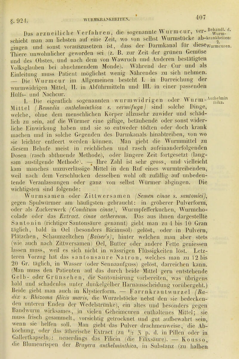 Das arzncilicbe Verfahren, die sogenannte Wurmcur, ver-Be^-d- schiebt man am liebsten auf eine Zeit, wo von selbst Wurmstücke ab-kranküeiien: «iagen und sonst vorauszusetzen ist, dass der Darmkanal für dieseWurmcU,en. Thiere unwohnlicher geworden sei (z. B. zur Zeit der grünen Gemüse uud des Obstes, und nach dem von Wavvruch und Anderen bestätigten Volksglauben bei abnehmendem Monde). Während der Cur und als Einleitung muss Patient möglichst wenig Nährendes zu sich nehmen. Die Wurm cur im Allgemeinen besteht I. in Darreichung der wurmwidrigen Mittel, II. in Abführmitteln und III. in einer passenden Hüll's- und Nachcur. I. Die eigentlich sogenannten wurmwidrigen oder Wurm-All~m Mittel (Remedia anthelminthica s. vennifuga) sind solche Dinge, welche, ohne dem menschlichen Korper allzusehr zuwider und schäd- lich zu sein, auf die Würmer eine giftige, betäubende oder sonst wider- liche Einwirkung haben und sie so entweder tödten oder doch krank machen und in solche Gegenden des Dannkanals hinabtreiben, von wo sie leichter entleert werden können. Man giebt die Wurmmittel zu diesem Behufe meist in reichlichen und rasch aufeinanderfolgenden Dosen (rasch abtauende Methode), oder längere Zeit fortgesetzt (lang- sam austilgende Methode). — Ihre Zahl ist sehr gross, und vielleicht kam manches unzuverlässige Mittel in den Ruf eines wurmtreibenden, weil nach dem Verschlucken desselben wohl oft zufällig auf unbedeu- tende Veranlassungen oder ganz von selbst Würmer abgingen. Die wichtigsten sind folgende: Wurmsamen oder Zittwersamen (Semen cinae s. santonici), gegen Spulwürmer am häufigsten gebraucht: in gröberer Pulverform, oder als Zuckerwerk (Conäüum cinae), Wurmpfefferkuchen, Wurmcho- colade oder das Exlract. cinae aethereum. Das aus ihnen dargestellte Santonin (richtiger Santonsäure genannt) giebt man zu 4 bis 10 Gran täglich, bald in Oel (besonders Ricinusöl) gelöst, oder in Pulvern, Plätzchen, Schaumzeltchen (Baiser's), hinter welchen man aber stets (wie auch nach Zittwersamen) Oel, Butler oder andere Fette gemessen lassen muss, weil es sich nicht in wässrigen Flüssigkeiten löst. Letz- teren Vorzug hat das santonsäure Natron, welches man zu 12 bis 20 Gr. täglich, in Wasser (oder Sennaaufguss) gelöst, darreichen kann. (Man muss den Patienten auf das durch beide Mittel gern entstehende Gelb- oder Grünsehen, die Santonisirung vorbereiten, was übrigens bald und schadenlos unter dunkelgelber Harnausscheidung vorübergeht.) Beide giebt man auch in Klyslierform. — Farm krau twurzcl (Ra- dix s. Rh'zoma ßlicis maris, die Wurzelstöcke nebst den sie bedecken- den unteren Enden der Wedelstrünke), ein alles und besonders gegen Bandwurm wirksames, in vielen Gehcimcuren enthaltenes Mittel; sie muss frisch gesammelt, vorsichtig getrocknet und gut aufbewahrt sein, wenn sie helfen soll. Man giebt das Pulver drachmenweise, die Ab- kochung, oder das ätherische Extract (zu '/2 5 |>. d. in Pillen oder in Gallertkapseln): neuerdings das Filicin (die Filixsäure). — Kousso, «Ii«' Blumenrispen der Brayera antMminlhica^ in Suhsianz (zu halben