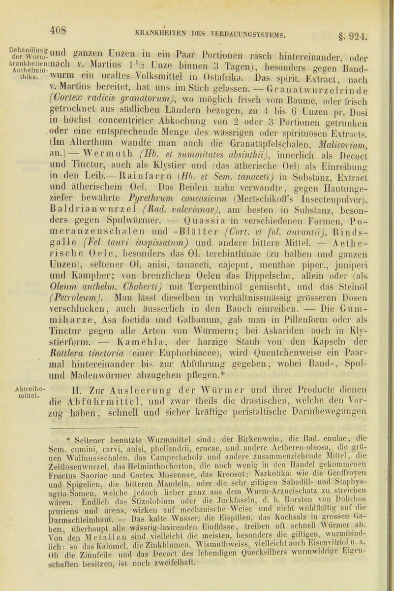 BdeÄg-Bnd §anzen Unzen in ein Paar Portionen rasch hintereinander oder kaimin:naGh y'.Marti^s ^.Unze ^en 3 Tagen), besonders gegen Band- thika. «m ein uraltes Volksmittel in OstaMka. Das spirit. Extract nach v. Martins bereitet, bat uns im Stich gelassen. — Gra n a lwürze l'ri n d e (Cortex radicis granatorum), wo möglich frisch mm Baume, oder Irisch getrocknet aus südlichen Ländern bezogen, zu 4 bis 6 Unzen pr. Dosi in höchst concentrirter Abkochung von 2 oder 3 Portionen getrunken oder eine entsprechende Menge des wässrigen oder Spirituosen Extracts. (Im Alterthum wandte man auch die Graualäpfelschalen, Malicorium, an.)—Wermuth (Hb. et summitates absinthü), innerlich als Decoct und Tinctur, auch als Klystier und (das ätherische Oel) als Einreibung in den Leib.— Rainfarrn (Hb. et Sem. lanaceti) in Substanz, Extract und ätherischem Oel. Das Beiden nahe verwandle, gegen Hautunge- ziefer bewährte Pyrethrum caucasienm (Mertscbikolfs Insectenpulver). Baldrian wurzel (Rad. valerianaej, am besten in Substanz, beson- ders gegen Spulwürmer. — Quassia in verschiedenen Formen, Po- nicranzenscbalen und -Blätter (Cort. et fol. aumntii), Binds- gallc (Fei tauri inspissatum) und andere bittere Mittel. — Aethe- rische Oele, besonders das Ol. terebintßinae (zu halben und ganzen Unzen), sellener Ol. anisi, lanaceti, cäijeput, nienthae piper., juniperi und Rampher; von brenzlichen Oelen das Dippelsche, allein oder (als Oleum anthelm. Chaberti) mit, Terpenlhinöl gemischt, und das Sleinol (Petroleum). Man lässt dieselben in verhällnissmässig grosseren Dosen verschlucken, auch äusserlich in den Bauch einreiben. — Die Gum- miharze, Asa foetida und Galbanum, gab man in Pillenform oder als Tinctur gegen alle Arten von Würmern; bei Askariden auch in Kly- stierform. — Käme lila, der harzige Staub von den Kapseln der Rottlera tinetoria (einer Euphorbiacee), wird Ouentchenweise ein Paar- mal hintereinander bis zur Abführung gegeben, wobei Band-, Spul- und Madenwürmer abzugehen pflegen.* ■Abtreibe- jj ^ur Ausleerung der Würmer und ihrer Producle dienen m' 6' die Abführmittel, und zwar ibeils die drastischen, welche den Vor- zug haben, schnell und sicher kräftige peristaltische Darmbewegungen * Seltener benutzte Wurmmittel sind; der Birkenwein, die Rad. enulae, die Sem. cumini, carvi, anisi, phellandrii, erucae, und andere Aethereo-oleosa, die grü- nen Wallnussschalen, das Campecheliolz und andere zusammenziehende Mittel, die Zeillosenwurzel, das Helminlhochorlon, die noch wenig in den Handel gekommenen Fruclus Saoriae und Cortex Musennae, das Kreosot; Narkotika: wie die Geoffroyeii und Spigelien, die bitteren Mandeln, oder die sehr giftigen Sabadill- und Staphys- agria-Samen, welche jedoch lieber ganz aus dem Wurm-Arzneischatz zu streichen wären. Endlich das Stizolobium oder die Juckfaseln, d. h. Borsten von Dolichos pruriens und Ürens, wirken auf mechanische Weise und nicht wohllhätig aul die Darmschleimhaul. — Das kalte Wasser, die Eispillen, das Kochsalz in grossen La- ben überhaupt aUe wässrig-laxireaden Einflüsse, treiben oii schnell Wurmer ab; Von'den Metallen sind vielleicht die meisten, besonders die giftigen, Murin end- lich ■ s„ dasKalomel, die Zinkblumen, Wismuthweiss, vielleicht auch Eisenvitriol u. a. Ob 'die Zinnfeile und das Decocl des lebendigen Quecksilbers wurmwdnge Eigen- gehairen besitzen, ist noch zweifelhaft.