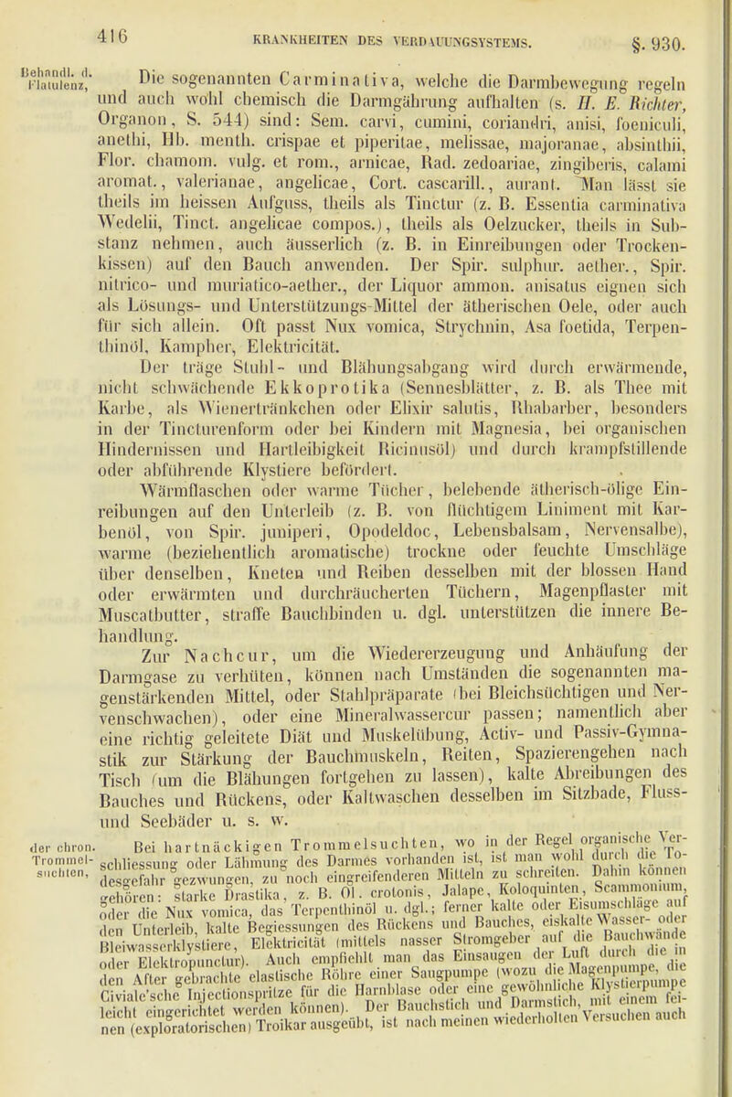 BäÄf Die sogenannten Cavminativa, welche die Darmbewegung regeln und auch wohl chemisch die Daringährung aufhalten (s. //. E. Richter, Organon, S. 544) sind: Sem. carvi, cumini, coriandri, anisi, foeniculi, anethi, Hb. menth. crispae et piperitae, melissae, majoranae, absinthii, Flor, chamom. vulg. et rom., amicae, Rad. zedoariac, zingibcris, calami aromat., valerianae, angelicae, Cort. cascarill., aurant. Man lässt sie (Heils im hcisscn Aufguss, theils als Tinctur (z. B. Essentia caraiinativa Wedeiii, Tinct. angelicae compos.), theils als Oelzucker, theils in Sub- stanz nehmen, auch äusserlich (z. B. in Einreibungen oder Trocken- kissen) auf den Bauch anwenden. Der Spir. sulphur. aether., Spir. nitrico- und muriatico-aether., der Liquor ammon. anisatus eignen sich als Losungs- und Unterstützungs-Mittel der ätherischen Oele, oder auch für sich allein. Oft passt Nux vomica, Stryclmin, Asa foetida, Terpen- thinöl, Kampher, Elektricität. Der träge Stuhl- und Blähungsabgang wird durch erwärmende, nicht schwächende Ekkoprotika (Sennesblätter, z. B. als Thee mit Kaihe, als Wienertränkchen oder Elixir salutis, Rhabarber, besonders in der Tincturenform oder bei Kindern mit Magnesia, bei organischen Hindernissen und Hartleibigkeit Ricinusol) und durch krampfstillende oder abführende Klystiere befördert. Wärmflaschen oder warme Tücher, belebende ätherisch-ölige Ein- reibungen auf den Unterleib (z. B. von flüchtigem Liniment mit Kar- benol, von Spir. juniperi, Opodeldoc, Lebensbalsam, Nervensalbe), wanne (beziehentlich aromatische) trockne oder feuchte Umschläge über denselben, Kneten und Beiben desselben mit der blossen Hand oder erwärmten und durchräucherten Tüchern, Magenpflaster mit Muscatbutter, straffe Bauchbinden u. dgl. unterstützen die innere Be- handlung. Zur Nach cur, um die Wiedererzeugung und Anhäufung der Darmgase zu verhüten, können nach Umständen die sogenannten ma- genstärkenden Mittel, oder Slahlpräparate (bei Bleichsüchtigen und Ner- venschwachen), oder eine Mineralwassercur passen; namentlich aber eine richtig geleitete Diät und Muskelübung, Activ- und Passiv-Gymna- stik zur Stärkung der Bauchmuskeln, Beiten, Spazierengehen nach Tisch mm die Blähungen fortgehen zu lassen), kalte Abreibungen des Bauches und Bückens, oder Kaltwaschen desselben im Sitzbade, Fluss- und Seebäder u. s. w. der ehren. Bei bartnäckigen Trommelsuchten wo in der Regel organische Ver- Trommel- scniies<mn- oder Lähmung des Darmes vorhanden ist, ist man wohl durch da lo- s,,i;lcn' desShr Gezwungen, zu noch eingreifenderen Mitteln zu schreiten. Dahin können Sen ftarke Drastika, z. B. Ol. crotonis, Jalape, Koloquinlen, Scammonn.m § iSr dic'N. vomica, das'Terpcnthinöl u.dgl.; ferner kalte oder isumsiftfepiof den Unterleih kalte Bemessungen des Rückens und Bauches, eiskalte Wasser- odei