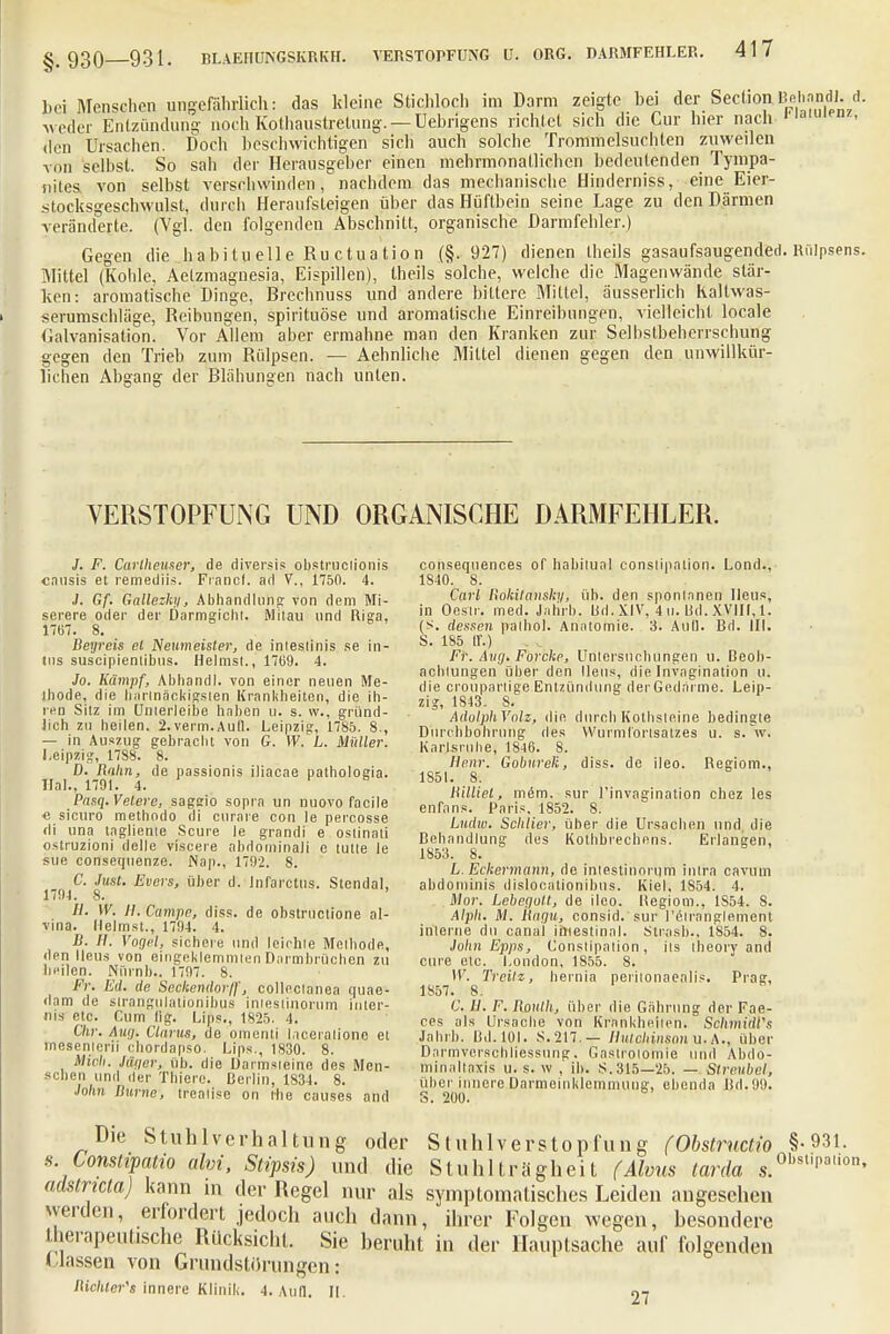 bei Menscl.cn ungefährlich: das kleine Stichloch im Darm zeigte bei der Seelion BehMdl. *• weder Entzündung noch Kothaustretung. — Uebrigens richtet sich die Cur hier nach den Ursachen. Doch beschwichtigen sich auch solche Trommelsüchten zuweilen von selbst. So sah der Herausgeber einen mehrmonatlichen bedeutenden Tympa- nites. von selbst verschwinden, nachdem das mechanische Hinderniss, eine Eier- stocksgeschwulst, durch Heraufsteigen über das Hüftbein seine Lage zu den Därmen veränderte. (Vgl. den folgenden Abschnitt, organische Darmfehler.) Gegen die h a bi tu eil e Ru et u a t i o n (§.927) dienen theils gasaufsaugended. Rülpsens. Mittel (Kohle, Aelzmagiiesia, Eispillen), theils solche, welche die Magenwände stär- ken: aromatische Dinge, Brechnuss und andere bittere Mittel, äusserlicb Kaltwas- serumschläge, Reibungen, spirituöse und aromalische Einreibungen, vielleicht locale Galvanisation. Vor Allem aber ermahne man den Kranken zur Selbstbeherrschung gegen den Trieb zum Rülpsen. — Aehnliche Mittel dienen gegen den unwillkür- lichen Abgang der Blähungen nach unten. VERSTOPFUNG UND ORGANISCHE DARMFEIILER. J. F. Carlheuser, de diversis obstruciionis causis et remediis. Franc), ad V., 1750. 4. J. Gf. Gallezhy, Abhandlung von dem Mi- serere oder der Darmgicht. Mitau und Riga, 1767. 8. Degreis et Neumeisler, de inleslinis se in- tus suscipienlihus. Heimst., 17(39. 4. Jo. Kämpf, Abhandl. von einer neuen Me- thode, die hartnäckigsten Krankheiten, die ih- ren Sitz im Unterleibe haben u. s. \v., gründ- lich zu heilen. 2.verm.Aufl. Leipzig, 1785. 8., — in Auszug gebracht von G. W. L. Midier. Leipzig, 1788. 8. D. Dahn, de passionis iliacae pathologia. Hai., 1701. 4. Pasq.Velere, sagsio sopra un nuovo faeile « sicuro methodo di curare con le percosse di una tagliente Scure le grandi e oslinati ostruzioni dellc viscere abdominaJi c tutle le sue consequenze. Nap., 1792. 8. C. Just. Evcrs, über d. Jnfarctus. Stendal, 1704. 8. ' //. W. H. Campe, diss. de obstruetione al- vina. Heimst., 1704. 4. D. Ii. Vogel, sichere und leichte Methode, den Ileus von eingeklemmten Darmbrüchen zu heilen. Nürnh.. 1707. 8. Fr. Ed. de Seckendorf, colleclanea quae- dam de strangulationibus intestinorum Inter- im etc. Cum lig. Lips., 1825. 4. Chr. Aug. Clarus, de omenti laceralionc et mesenterii ebordapso. Ups., 1830. 8. Mich. Jäger, üb. die Üarmsieine des Men- schen und iler Thiere. Berlin, 1834. 8. John Durne, trealise on the causes and conseqnences of babitual conslipation. Lond., 1840. 8. Carl Rokitansky, üb. den spontanen Ileus, in Oestr. med. Jahrb. Bd. XIV, 4 u. Bd. XVIII, 1. (S. dessen palhol. Anatomie. 3. Aul). Bd. III. S. 185 IL) Fr. Aug. Forcke, Untersuchungen u. Beob- achtungen über den Ileus, die Invagination u. die crouparlige Entzündung der Gedärme. Leip- zig, 1813. 8. AdolphVolz, die durch Kothsteine bedingte Durchbohrung des Wurmfortsatzes u. s. V. Karlsruhe, 1846. 8. Henr. Goburek, diss. de ileo. Regiom., 1851. 8. Dilliet, mim. sur i'invagination chez les enfans. Paris. 1852. 8. Ludw. Schlier, über die Ursachen und, die Behandlung des Kolhbrechcns. Erlangen, 1853. 8. L. Eckermann, de intestinorum inlra cavuin abdominis dislocationibus. Kiel, 1854. 4. Mor. Lebegott, de ileo. Hegiom., 1S54. 8. Alph. M. Dagu, consid. sur l'ctranglement interne du canal intestinal. Slrasb., 1854. 8. John Epps, Conslipation, ils theory and eure etc. London, 1855. 8. IV. Treilz, hernia perilonaealis. Prag, 1857. 8. C. II. F. Doulh, über die Gährung der Fae- ces als Ursache von Krankheiten. SohmidVs Jahrb. Bd. 101. S. 217. — Hutchinson u. A., über Darmverschliessung. Gastrotomie und Abdo- ininaltaxis u. s. w , ib. S. 315—25. — Streuhel, über innere Darmeinklemmtlug, ebenda Bd.90. S. 200. Stuhlverstopfung (Obstructiv §-931. Stuhlträgheit (Ahns tarda s.0bsl|i,a°. Die Stuhlverhaltung oder s. Constipatio ahn, Stipsis) und die , adstricla) kann in der Regel nur als symptomatisches Leiden angeschen werden, erfordert jedoch auch dann, ihrer Folgen wegen, besondere therapeutische Rücksicht. Sie beruht in der Hauptsache auf folgenden Massen von Grandstörungen: Richters innere Klinilt. 4. And. II. 27