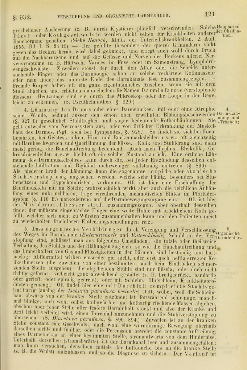 §. 932. geschehener Ausleerung (z. B. durch Klystiere) plötzlich verschwinden. SokheHangen Fäeal- oder Kothgeschwülsle werden nicht selten für Krankheiten anderer üoa.1 Bauchorgane gehalten. (Siehe Henoch, Klinik der Unterleibskrankheilen. 2. Aufl. 1855. Bd. I. S. 24 IT.) — Der gefüllte (besonders der quere) Grinimdarm sinkt <re°-en das Becken herab, wird dabei geknickt, und erregt auch wohl durch Druck auf die Nachbarorgane und auf die. Gelasse und Nerven des Beckens allerlei Ner- vensynrptome (z. B. Hüftweh, Varices im Fuss oder im Samenstrang, Lymphdrü- sengeschwülste). Zuweilen stösst der durch den After oder die Scheide unter- suchende Finger oder das Darmbougie schon an solche verhärtete Kothmassen: oder man findet das unterste Ende des Darmkanals fest zusammengezogen. — Fremde Körper haben oft ein ganz eigentümliches Ansehen, wenn sie mit dem Stuhl abgehen, und erhielten dann ehedem die Namen D armi n fa rete (verstopfende Massen). Heulzulage sind sie durch das Mikroskop oder die Loupe in der Regel leicht zu erkennen. (S. Pseulhelminthen, §. 920.) 4. Lähmung des Darms oder eines Darmstückes, mit oder ohne Atrophie 4. seiner Wände, bedingt ausser den schon oben erwähnten Blähungsbeschwerden ^f1^ (§. 927 f.) gewöhnlich Stuhllrägheit und sogar bedeutende Kolhanhäufungen. Sie -Trägheit; geht entweder vom Nervensystem aus, oder von örtlicher Erkrankung der Muskel- haut des Darmes. (Vgl. oben bei Tympanites, §. 928.) So findet sie sich bei Hoch- bejahrten, bei Geisleskranken, Hirn- und Bückenmarksleiden u. s. w., oft gleichzeitig mit Harnbeschwerden und Querlähmung der Füsse. Kolik und Stuhldrang sind dann meist gering, die Bauchauflreibung bedeutend. Auch nach Typhus, Bleikolik, Ge- krösdrüsenleiden u. s. w. bleibt oft ein solcher Zustand zurück. Eine örtliche Läh- mung des Darmmuskelrohres kann durch die, bei jeder Entzündung desselben ent- stehende Infiltration und Rigidität mehrweniger vollständig eintreten (§. 890). — Als niederer Grad der Lähmung kann die sogenannte torpide oder atonische Stuhlverstopfung angesehen werden, welche sehr häufig, besonders bei Slu- bensitzern und Hypoc.hondrislen, vorkommt. Oft ist hier eine Erschlaffung der Bauchmuskeln mit im Spiele; wahrscheinlich wirkt aber auch die reichliche Anhäu- fung eines unbrauchbaren, träge circulirenden melanotischen Blutes im Pfortader- system (§. 110 ff.) narkolisirend auf die Darmbewegungsorgane ein. — Oft ist hier der M as tdarmschliesser straff zusammengezogen, aber oberhalb desselben findet der mühsam eingebrachte Finger eine weile Höhle mit bröcklichem Koth ge- füllt, welcher sich nicht zu Würslen zusammenballen kann und den Patienten meist zu wiederholten fruchtlosen Enlleerungsbemühungen reizt. 5. Dass organische V erb il dun gen durch Verengung und Verschliessung 5- des Weges im Dannkanale (Enieroslenosis und Enterokieisis) Schuld an der Ver-n^Sler- slopfung sind, schliesst man aus folgenden Umstanden: die totale oder theilweise Verhärtung des Stuhles und der Blähungen zugleich, sowie die Bauchauftreibung und% das Im herkollern von Gas und Flüssigkeiten in den Därmen, sind beständig und hart- näckig; Abführmittel wirken entweder gar nicht, oder erst nach heftig erregten Ko- likschmerzen (die zuweilen von einer bestimmten, auch beim Eindrücken schmer- zenden Stelle ausgehen); die abgehenden Stühle sind nur flüssig, oder doch nicht richtig geformt, vielleicht ganz abweichend gestaltet (z. B. breilgedrückt, handartig oder gerieft, oder spiralig gedrehl), oder mit Schleim. Blutschleim, Krankheitspro- dueten gemengt. Oft findet hier eine mit Durchfall complicirte Stuhl Ver- waltung (analog der Isclturia paradoxa vesicalis) stall, wobei, weil die Schleim- haut abwärts von der kranken Stelle entzündet ist, fortwährend schleimige, manch- mal blutige, auch wohl selbst kolhgefärble und kothaxtög riechende Massen absehen, obschon üb, ,- jener Stelle aller feslerc Darniinhall stockt und also der Kranke und Aizl leicht vettertet wird, einen Durchfall anzunehmen und die Stuhlverslopfung zu übersehen. (S Dmrrfloeä paradoxa, §. 890. 894.) Zuweilen ist an der kranken öieiie constant eine Geschwulst, auch wohl eine wurmförmige Bewegung oberhalb oersemen sieht- und fühlbar, oder die Percussion beweist die constante Auftreibung eines Darmstuckes an einer bestimmten Slelle, stromaufwärts von dem Ilinderniss! Unterhalb derselben (stromabwärts) ist der Darmkanal leer und zusammengefallen: man.kann versuchen denselben mittels der Luftdouche bis an die kranke Stelle \z. Ii. die Wulst) aufzublasen und so die Diagnose zu sichern. Der Verlauf ist