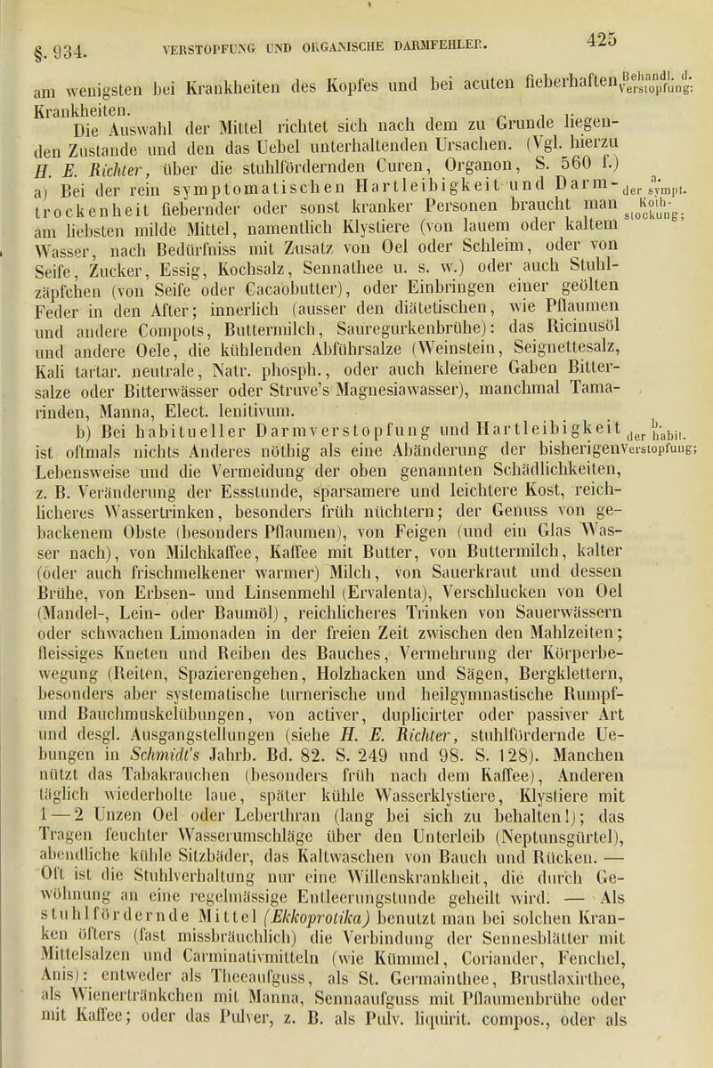 am wenigsten Lei Krankheiten des Kopfes und bei acuten fieberhaften^^^'j^ Krunkhcitcn. Die Auswahl der Mittel richtet sich nach dem zu Grunde liegen- den Zustande und den das Uebel unterhaltenden Ursachen. (Vgl. hierzu H. E. Richter, über die stuhlfördernden Curen, Organon, S. 560 f.) a) Bei der rein symptomatischen Hartleibigkeit und Darm-der sa;mpU trockenheit fiebernder oder sonst kranker Personen braucht mm Jg£ am liebsten milde Mittel, namentlich Klystiere (von lauem oder kaltem Wasser, nach Bedürmiss mit Zusatz von Oel oder Schleim, oder von Seife, Zucker, Essig, Kochsalz, Sennalhee u. s. w.) oder auch Stuhl- zäpfchen (von Seife oder Gacaobutter), oder Einbringen einer geölten Feder in den After; innerlich (ausser den diätetischen, wie Pflaumen und andere Compots, Buttermilch, Sauregurkenbrühe): das Ricinusöl und andere Oele, die kühlenden Abführsalze (Weinstein, Seignettesalz, Kali tar'tar. neutrale, Natr. phosph., oder auch kleinere Gaben Bitter- salze oder Bitterwässer oder Struve's Magnesiawasser), manchmal Tama- , rinden, Manna, Elect. lenitivum. b) Bei habitueller Darmverstopfung und Hartleibi gkeit der \-abiu ist oftmals nichts Anderes nöthig als eine Abänderung der bisherigenveistopfuug; Lebensweise und die Vermeidung der oben genannten Schädlichkeiten, z. B. Veränderung der Essstunde, sparsamere und leichtere Kost, reich- licheres Wassertrinken, besonders früh nüchtern; der Genuss von ge- backenem Obste (besonders Pflaumen), von Feigen (und ein Glas Was- ser nach), von Milchkaffee, Kaffee mit Butter, von Buttermilch, kalter (öder auch frischmelkener warmer) Milch, von Sauerkraut und dessen Brühe, von Erbsen- und Linsenmehl (Ervalenta), Verschlucken von Oel (Mandel-, Lein- oder Baumöl), reichlicheres Trinken von Sauerwässern oder schwachen Limonaden in der freien Zeit zwischen den Mahlzeiten; fleissiges Kneten und Beiben des Bauches, Vermehrung der Körperbe- wegung (Reiten, Spazierengehen, Holzhacken und Sägen, Bergklettern, besonders aber systematische turnerische und heilgymnastische Rumpf- und Bauchmuskelübimgen, von activer, duplicirter oder passiver Art und desgl. Ausgangstellungen (siehe H. E. Richter, stuhlfürdernde Ue- bungen in Schmidt's Jahrb. Bei. 82. S. 249 und 98. S. 128). Manchen nützt das Tabakrauchen (besonders früh nach dem Kaffee), Anderen täglich wiederholte laue, später kühle W7asserklystiere, KJysliere mit 1 — 2 Unzen Oel oder Lcberthran (lang bei sich zu behalten!); das Tragen feuchter Wasserumschläge über den Unterleib (Neptunsgürtel), abendlich« kühle Sitzbäder, das Kaltwaschen von Bauch und Rücken. — Oft ist die Stuhlverhaltüng nur eine Willenskrankheit, die durch Ge- wöhnung an eine regelmässige Entleerungstunde geheilt wird. — Als stuhrfördern de Mittel (Ekkoprolika) benutzt man bei solchen Kran- ken öfters (fast missbräuchlich) die Verbindung der Sennesblätter mit Mittelsalzcn und Carminativmitteln (wie Kümmel, Coriander, Fenchel, Anis): entweder als Thecaufguss, als St. Germainthee, Brustlaxirlh.ee, als Wienertränkchen mit Manna, Sennaaufguss mit Pfiaumenbrühe oder mit Kaffee; oder das Pulver, z. B. als Pulv. liquirit. compos., oder als