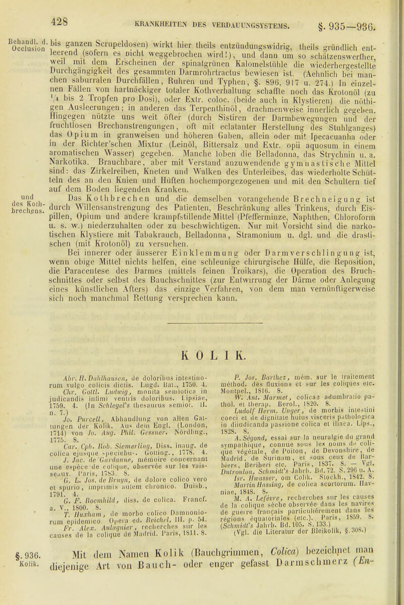 BÄionS8 g^ Scfipeldoaen) wirkt hier theils entzüudungswidrig, theils gründlich ent- leerend sofern es nicht weggebrochen wird!), und dann um so schälzenswerthcr, weil mit dem Erscheinen der spinatgrünen Kalomelslühle die wiederhergestellte Durchgangigkeit des gesammten Darmrohrtractus bewiesen ist. (Aehnlich bei man- chen saburralen Durchfällen, Rubren und Typhen, §. 896, 917 u. 274) In einzel- nen Fällen von hartnäckiger totaler Kothverhaltung schaffte noch das Krolonöl (zu 1 i bis 2 Tropfen pro Dosi), oder Extr. coloc. (beide auch in Klystieren) die nöthi- gen Ausleerungen; in anderen das Terpenthinöl, drachmenweise innerlich gegeben. Hingegen nützte uns weit öfter (durch Sistiren der Darmbewegungen und der fruchtlosen Brechanstrengungen, oft mit eclälanler Herstellung des Stuhlganges) das Opium in granweisen und höheren Gaben, allein oder mit Ipecacuanha oder in der P.ichter'schen Mixtur (Leinöl, Bittersalz und Extr. opü aquosum in einem aromatischen Wasser) gegeben. Manche loben die Belladonna, das Strychnin u. a. Narkotika. Brauchbare, aber mit Verstand anzuwendende gymnastische Mittel sind: das Zirkelreiben, Kneten und Walken des Unterleibes, das wiederholte Schüt- teln des an den Knien und Hüften hochemporgezogenen und mit den Schultern tief auf dem Boden liegenden Kranken, und Das Kothbrechen und die demselben vorangehende Brechneigu ng ist brechens. durch Willensanstrengung des Patienten, Beschränkung alles Trinkens, durch Eis- ' pillen, Opium und andere krampfstillende Mittel (Pfefferminze, Naphthen, Chloroform u. s. w.) niederzuhalten oder zu beschwichtigen. Nur mit Vorsicht sind die narko- tischen Klysliere mit Tabakrauch, Belladonna, Stramonium u. dgl. und die drasli- schen (mit Krotonöl) zu versuchen. Bei innerer oder äusserer Einklemmung oder Darmverschlingung ist, wenn obige Mittel nichts helfen, eine schleunige chirurgische Hülfe, die Reposition, die Paracentese des Darmes (mittels feinen Troikars), die Operation des Bruch- schnittes oder selbst des Bauchschnittes (zur Entwirrung der Därme oder Anlegung eines künstlichen Afters) das einzige Verfahren, von dem man vernünftigerweise sich noch manchmal Rettung versprechen kann. KOLI R. Abr. B.Dahlhausen, de doloribus intestino- rum vulgo colicis diclis. Lugd. Dal., 1750. 4. Chr. Gotti. Ludwig, ninnita senüotica in judicandis infimi venliis doloribus. l.ipsiae, 1759. 4. (In Schleyers Lbesaurus semiol. II. n- Jo. Purcell, Abhandlung von allen Gat- tungen der Kolik. Aus dein Engl. (London, 1714) von Jo. Aug. Phil. Gcssuer. Nördling., 1775. 8. Cur. Cuh. Hob. Siemerling, Diss. inaug. de colica ejusque speciebu-. Gotting., 177S. 4. ./. Jac. de'Gardanne, memoire concernaiit une espece de colique, observxe sur les vais- se.itix. I'aris, 17b3. 8. G. L. Jus. de Bruyn, <le dolore colico yero et spurio, imprimis aiitem clnonico. Duisb., G. F. Hoemhild, diss. de colica. Franc), a. V.. 1600. 8. T. üuxham, de morbo colico Damnonio- rum epidemico Opera ed. Roioh.nl, III. p. 54. Fr. Alex. Aulagnier, recherches sur les causes de la colique de Madrid, l'ans, töll- 8. P. Jos. Rurihcz, mem. sur le Irailement mclhod. des lluxions et sur les coliques etc. »lonlpel., 1810. 8. IV. Anl. Marmel, colicai adumbralio pa- tbol. et therap. ßerol., IS20. 8. Ludolf Herrn. Uuger, de morbis inteslini coeci et de dignilnle huius visceris patliologica in diiudicanda passione colica et ihaca. Lips., 1828. 8. A.Segond, essai sur In neuralgie du grand sympaihiquc, connue sous lc.< nouis du coli- que vögctale, de l'oitou, de Devonshire, de Madrid, de Surinam, ei sous ceux de Bar- biers, Beriberi etc. Paris, IS37. S. — VrI. Didroulon, Schmidt'* Jahrb. IM. 72. S.29.6U.A. hr. Ilwusser, om Cplik. Stockh., 1842. B. Marlin Hosting, de colica scortorum. Ilav- niae, 1848. 8. M. .1. Lefevre, recherohes sur les causes de la colique seche observec dans les navires di' mioire Iranr.ais partioulierement dans les regions equaiui i.ilos (elc). I'aris, 1859. 8. (SchmiM's Jahrb. Ild. 105. S 133.) (Vgl. die Literatur der Bleikolik, $.<m.) I 936. Kolik. Mit dem Namen Kolik (Bauchgrimmen, Colica) bezeiohnel man diejenige Art von Bauch- oder enger gefasst Darinsclnnerz (hn-