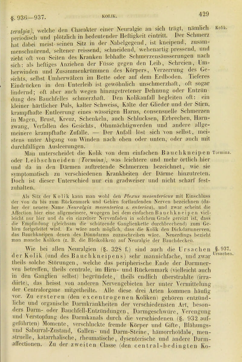 §. 936—937. KOLIK. leralqia) welche den Charakter einer Neuralgie an sich trägt, nämlich Kolik, periodisch und plötzlich in bedeutender Heftigkeit eintritt. Der Schmerz hat dabei meist-seinen Sitz in der Nabelgegend, ist kneipend, zusam- menschnürend, seltener reissend, schneidend, wehenartig pressend, und zieht oft von Seiten des Kranken lebhafte Schmcrzensäusserungen nach sich: als heftiges Anziehen der Füsse gegen den Leib, Schreien, Um- herwinden und Zusammenkrümmen des Körpers, Verzerrung des Ge- sichts, selbst Umherwälzen im Bette oder auf dem Erdboden. Tieferes Eindrücken in den Unterleib ist gewöhnlich unschmerzhaft, oft sogar lindernd; oft aber auch wegen hinzugetretener Dehnung oder Entzün dung des Bauchfelles schmerzhaft. Den Kolikanfall begleiten oft: ein kleiner härtlicher Puls, kalter Schweiss, Kälte der Glieder und der Stirn, krampfhafte Entleerung eines wässrigen Harns, consensuelle Schmerzen in Magen, Brust, Kreuz, Schenkeln, auch Schlucksen, Erbrechen, Harn- zwang, Verfallen des Gesichts, Ohnmächtigwerden und andere allge- meinere krampfhafte Zufälle. — Der Anfall löst sich von selbst, mei- stens unter Abgang von Winden nach oben oder unten, oder auch mit durchfälligen Ausleerungen. Man unterscheidet die Kolik von dem einfachen Bauchkneipen Tormina. oder Leibschneiden (Tormina), was leichtere und mehr örtlich hier und da in den Därmen auftretende Schmerzen bezeichnet, wie sie symptomatisch zu verschiedenen Krankheiten der Därme hinzutreten. Doch ist dieser Unterschied nur ein gradweiser und nicht scharf fest- zuhalten. Als Sitz der Kolik kann man wohl den Plexus mesenterievs mit Einscliluss der von da bis zum Rückenmark und Gehirn fortlaufenden Nerven bezeichnen (da- her der neuere Name Neuralgia mesenterial s. enlerica), und zwar scheint die Afleclion hier eine allgemeinere, wogegen bei dem einfachen Ba uchkn ei p en viel- leicht nur hier und da ein einzelner Nervenfaden in solchem Grade gereizt ist, dass die Empfindung (gleichsam die schützende Ganglienkette durchbrechend) zum Ge- hirn fortgcleitct wird. Es wäre auch möglich, dass die Kolik den Dickdarmnerven, das Bauchkneipen denen des Dünndarms zuzuschreiben wäre. Neuerdings bezieht man manche Koliken (z. B. die Bleikoliken) auf Neuralgie der Bauchdecken. Wie bei allen Neuralgien (§. 328 f.) sind auch die Ursachen §-937. der Kolik (und des Bauchkneipens) sehr mannichfache, und zwar Llrsachen tbeils solche Störungen, welche das peripherische Ende der Darmner- yen betreffen, tbeils centrale, im Hirn- und Bückenmark (vielleicht auch in den Ganglien selbst) begründete, theils endlich überstrahlte (irra- diirte), das heisst von anderen Nervengebieten her unter Vermittelung der Centraiorgane mitgetheilLe. Alle diese drei Arten kommen häufig vor. Zu erster en (den excentrogenen Koliken) gehören entzünd- liche und organische Darmkrankheiten der verschiedensten Art, beson- ders Darm- oder Bauchfell-Entzündungen, Darmgeschwüre, Verengung und Verstopfung des Darmkanals durch die verschiedenen (§. 932 auf- geführten) Momente, verschluckte fremde Körper und Gifte, Blähungs- nnd Saburral-Zustand, Gallen- und Darm-Steine, hämorrhoidale, men- struelle, katarrhalische, rheumatische, dysenterische und andere Darm- affectionen. Zu der zweiten Classe (den central-bedingten Ko-