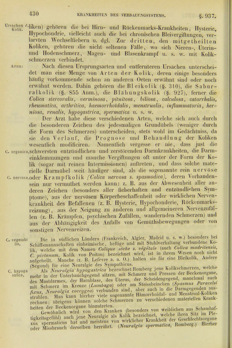 KRANKHEITEN DES VERUAUIJNGSYSTEMS. §. 937. ürsache« fl-Mfee©) gehören die bei Hirn- und Rückenmarks-Krankheiten, Hysterie, Hypochondrie, vielleicht auch die hei chronischen Bleivergiftungen, ver- langten Wechselfiebern u. dgl. Zur dritten, den mitgetheilten Koliken, gehören die nicht seltenen Fälle, wo sich Nieren-, Uterin- und Hodenschmerz, Magen- und Blasenkrampf u. s. w. mit Kolik- schmerzen verbindet. Arien.- Nach diesen Ursprungsarten und entfernteren Ursachen unterschei- det man eine Menge von Arten der Kolik, deren einige besonders häufig vorkommende schon an anderen Orten erwähnt sind oder noch erwähnt werden. Dahin gehören dieBleikolik (§. 310), die Sabur- ralkolik (§. 855 Anm.), die Blähungskolik (§. 927), ferner die Colica stercoralis, verminosa, pituitosa, biliosa, calculosa, catarrhalis, rheumatica, arthritica, haemorrho'idalis, menslrualis, inflammatoria, her- niosa, renalis, hypogastrica, spermatica u. s. w. Der Arzt halte diese verschiedenen Arten, welche sich auch durch die besonderen Zeichen des jedesmaligen Grundübels (weniger durch die Form des Schmerzes) unterscheiden, stets wohl im Gedächtniss, da sie den Verlauf, die Prognose und Behandlung der Koliken wesentlich modMciren. Namentlich vergesse er nie, dass just die c. organioa.schwersten entzündlichen und zerstörenden Darmkrankheiten, die Darm- einklemmungen und manche Vergiftungen oft unter der Form der Ko- lik (sogar mit reinen Intermissionen) auftreten, und dass solche mate- rielle Darmübel weit häufiger sind, als die sogenannte rein nervöse e. nenosa.oder Krampfkolik fColica nervosa s. spasmodica), deren Vorhanden- sein nur vermuthet werden kann: z. B. aus der Abwesenheit aller an- deren Zeichen (besonders aller fieberhaften und entzündlichen Sym- ptome), aus der nervösen Körperbeschaflenheit oder wirklichen Nerven- krankheit des Befallenen (z. B. Hysterie, Hypochonderie, Rückenmarks- reizung), aus der Neigung zu anderen und allgemeineren Nervenzufäl- len (z. B. Krämpfen, psychischen Zufällen, wandernden Schmerzen) und aus der Abhängigkeit des Anfalls von Gemüthsbewegungen oder von sonstigen Nervenreizen. C. vegetabi Die in südlichen Ländern (Frankreich, Algier, Madrid u s. w.) besonders bei Iis, Schiffsmannschaften einheimische, heftige und mit Stuhlvcrhaltung verbundene Ko- lik welche mit dem Namen Colique stehe s. vegetale (auch Colica madrüeiisis C.\nctormm, Kolik von Poitou) bezeichnet wird, ist in ihrem Wesen noch nicht aufgehellt. Manche (z. B. Lefevre a. a. 0.) halten sie für eine Ble.kol.k, Andere SS mehr in der Unterbauenden« sitzen, mit Schmerz und Pressen der Beckenorgane des Mastdarmes, der Harnblase, des Uterus, der Scheidengegend, manchmal auch mit Schmerz im Kreuze (Lumbago) oder am Steissbeinchen (Spasmus Paracelsi tL NmraSa eoteTgea) verbunden sind, aber auch in die armg^ » str Seii Man kann hierher viele sogenannte Hämorrhoid« 1- und Menstrual-Kohken rechnen' übrigens können solche Schmerzen zu verschiedenen maleneilen Krank- hCitC£ewlKC^r™Ü'Änken (besonders von weiblichen ans Schamh^ cTer iSSS d^ÄnTÄ (Neural^ spermalfea, Romberg.) Hierher