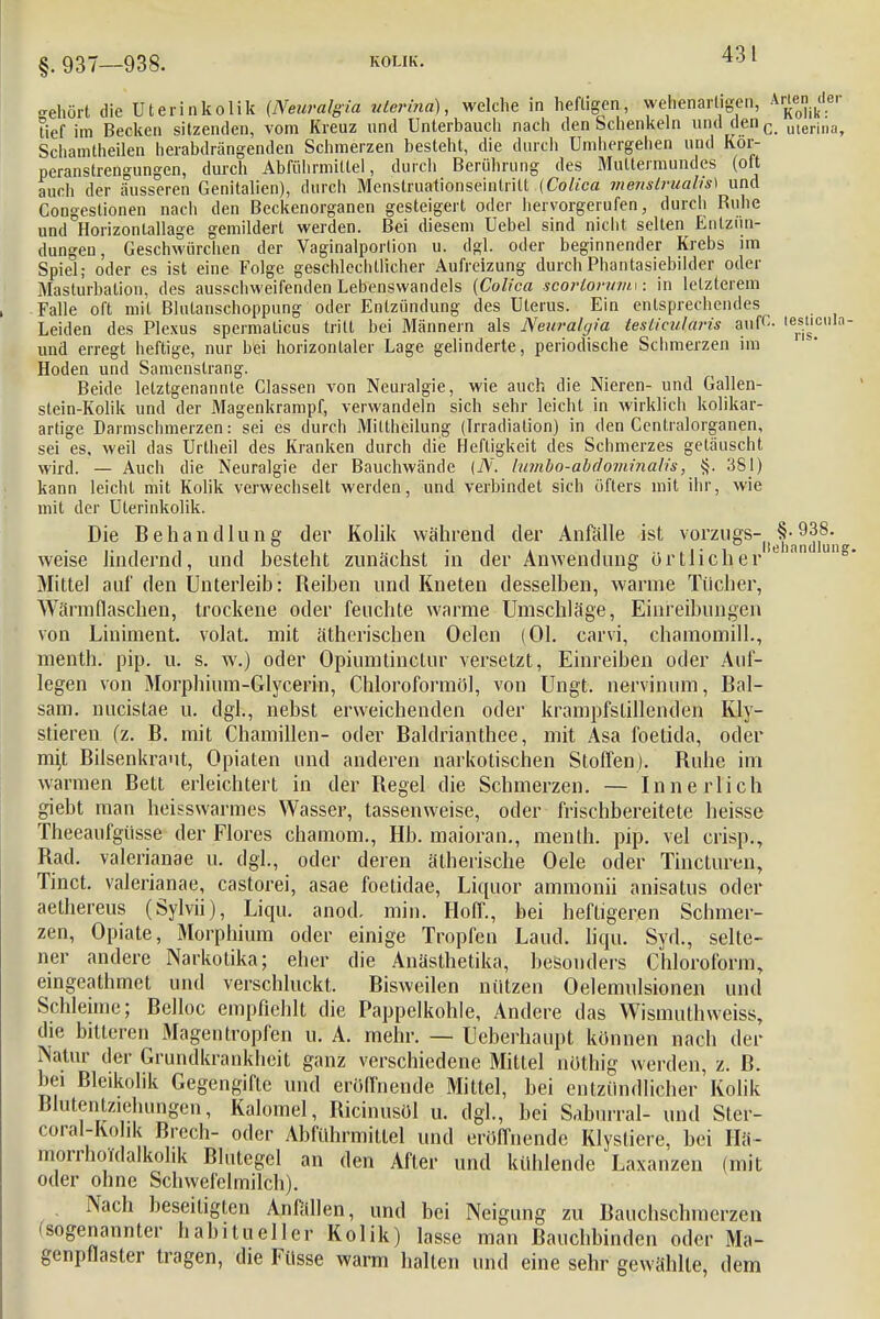 gehört die Uterinkolik (Neuralgia uterina), welche in heftigen, wehenartigen, *f£*?r tief im Becken sitzenden, vom Kreuz und Unterbauch nach den Schenkeln und denc uterina, Scliamtheilen herabdrängenden Schmerzen besteht, die durch Umhergehen und Kor- peranstrengungen, durch Abführmittel, durch Berührung des Muttermundes (olt auch der äusseren Genitalien), durch Menstruationseintrilt (Coliea menslrualis) und Congestionen nach den Beckenorganen gesteigert oder hervorgerufen, durch Buhe und Horizonlallage gemildert werden. Bei diesem Uebel sind nicht selten Entzün- dungen, Geschwürchen der Vaginalportion u. dgl. oder beginnender Krebs im Spiel; oder es ist eine Folge geschlechtlicher Aufreizung durch Phantasiebilder oder Masturbation, des ausschweifenden Lebenswandels (Colica scortorumw in letzterem Falle oft mit Blutanschoppung oder Entzündung des Uterus. Ein entsprechendes Leiden des Plexus spermalicus tritt bei Männern als Neuralgia teslieularis ainfC- leis.ls,c,ll!|- und erregt heftige, nur bei horizontaler Lage gelinderte, periodische Schmerzen im Hoden und Samenstrang. Beide letztgenannte Gassen von Neuralgie, wie auch die Nieren- und Gallen- stein-Kolik und der Magenkrampf, verwandeln sich sehr leicht in wirklich kolikar- artige Darmschmerzen: sei es durch Mittheilung (Irradiation) in den Centraiorganen, sei es, weil das Urlheil des Kranken durch die Heftigkeit des Schmerzes getäuscht wird. — Auch die Neuralgie der Bauchwände (N. lumbo-abdominalis, §. 381) kann leicht mit Kolik verwechselt werden, und verbindet sich öfters mit ihr, wie mit der Uterinkolik. Die Behandlung der Kolik während der Anfälle ist vorzl,8's(!jf)'a^1y'11 weise lindernd, und besteht zunächst in der Anwendung örtlicher eian u Mittel auf den Unterleib: Reiben und Kneten desselben, wanne Tücher, Wärmflaschen, trockene oder feuchte warme Umschläge, Einreibungen von Liniment, volat. mit ätherischen Oelen (Ol. carvi, chamomill., menth. pip. u. s. w.) oder Opiumtinctur versetzt, Einreiben oder Auf- legen von Morphium-Glycerin, Chloroformöl, von Ungt. nervinum, Bal- sam, nucistae u. dgl., nebst erweichenden oder krampfstillenden Kly- stieren fz. B. mit Chamillen- oder Baldrianthee, mit Asa foetida, oder mi,t Bilsenkraut, Opiaten und anderen narkotischen Stoffen). Ruhe im warmen Bett erleichtert in der Regel die Schmerzen. — Innerlich giebt man heisswarmes Wasser, tassenweise, oder frischbereitete heisse Theeaufgüsse der Flores chamom., Hb. maioran., menth. pip. vel crispv, Rad. valerianae u. dgl., oder deren ätherische Oele oder Tincturen, Tinct. valerianae, castorei, asae foetidae, Liquor aminonii anisatus oder aethereus (Sylvii), Liqu. anod. min. Hoff., bei heftigeren Schmer- zen, Opiate, Morphium oder einige Tropfen Land. liqu. Syd., selte- ner andere Narkotika; eher die Anästhetika, besonders Chloroform, eingeathmet und verschluckt. Bisweilen nützen Oelemulsionen und Schleime; Belloc empfiehlt die Pappelkohle, Andere das Wismuthweiss, die bitteren Magen tropfen u. A. mehr. — Ueberhaupt können nach der Natur der Grundkrankheit ganz verschiedene Mittel nöthig werden, z. B. bei Bleikolik Gegengifte und eröffnende Mittel, bei entzündlicher Kolik Blutentziehungen, Kalomel, Ricinusöl u. dgl., bei Saburral- und Ster- coral-Kohk Brcch- oder Abfuhrmitlei und eröffnende Klystiere, bei Hä- morrhoidalkohk Blutegel an den After und kühlende Laxanzen (mit oder ohne Schwefelmilch). Nach beseitigten Anfällen, und bei Neigung zu Bauchschmerzen (sogenannter habitueller Kolik) lasse man Bauchbinden oder Ma- genpflaster tragen, die Filsse warm hallen und eine sehr gewählte dem