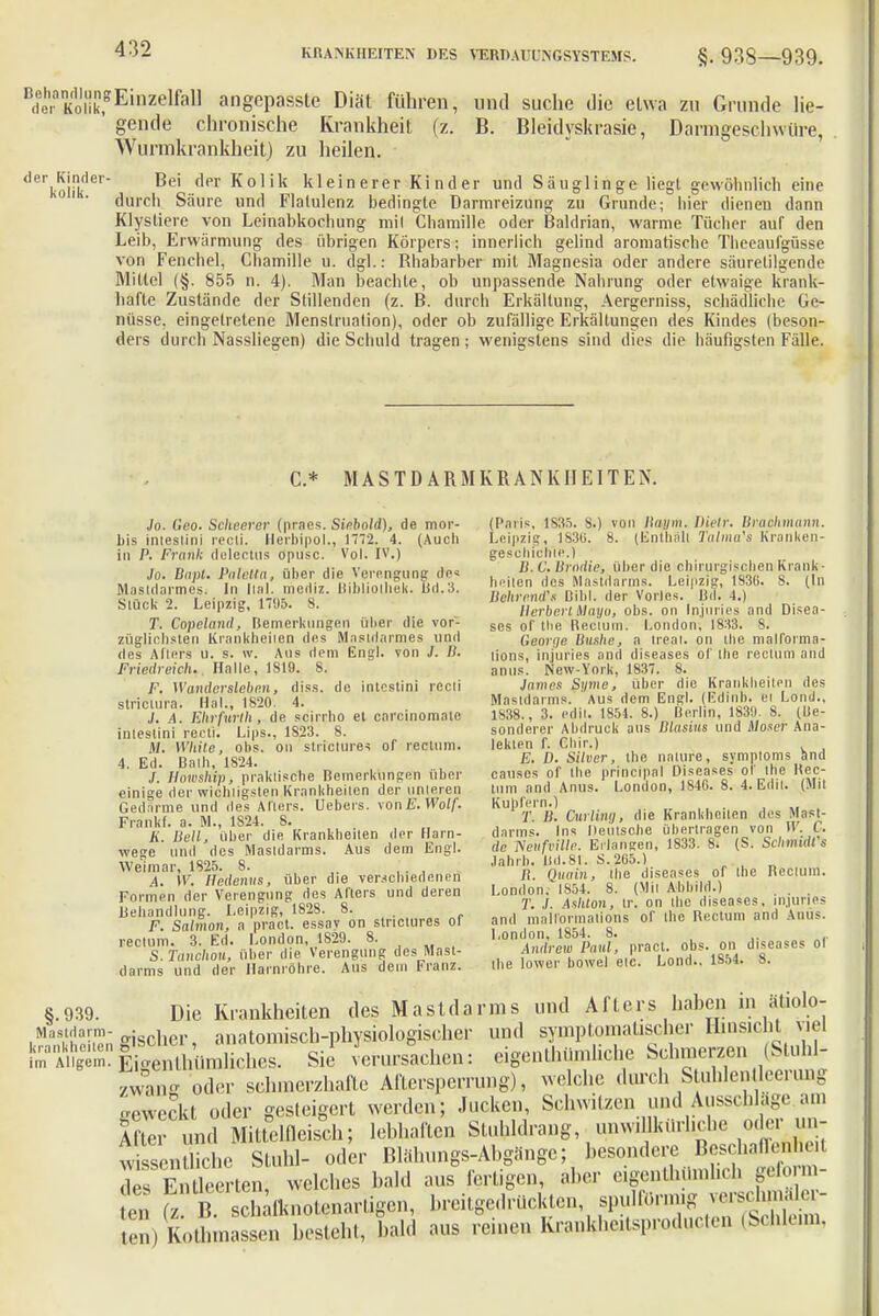 n(fe.aKoükfEinzelfall angepasste Diät führen, und suche die etwa zu Grunde lie- gende chronische Krankheit (z. B. Bleidyskrasie, Darmgeschwüre, Wurmkrankheit) zu heilen. d6rkorker Be' det Kolik kleinerer Kinder und Säuglinge liegt gewöhnlich eine 01 ' durch Säure und Flatulenz bedingte Darmreizung zu Grunde; hier dienen dann Klysliere von Leinabkochung mil Chamille oder Baldrian, warme Tücher auf den Leib, Ei 'wärmung des übrigen Körpers; innerlich gelind aromatische Theeaufgüsse von Fenchel, Chamille u. dgl.: Rhabarber mit Magnesia oder andere säurelilgende Mittel (§. 855 n. 4). Man beachte, ob unpassende Nahrung oder etwaige krank- hafte Zustände der Stillenden (z. B. durch Erkältung, Aergerniss, schädliche Ge- nüsse, eingetretene Menstruation), oder ob zufällige Erkältungen des Kindes (beson- ders durch Nassliegen) die Schuld tragen; wenigstens sind dies die häufigsten Fälle. C * MAS TD ARMKRANKHEITEN. Jo. Ceo. Scheerer (prnes. Siebold), de mor- bis inieslini recti. Herbipol., 1772. 4. (Auch in P. Frank delectus opusc. Vol. IV.) Jo. Bapl. Paletta, über die Verengung de« Mastdarmes; In Hnl. mediz. Bibliolhek. Bd.3. Stück 2. Leipzig, 1705. 8. T. Copeland, Bemerkungen über die vor- züglichsten Krankheilen des Mastdarmes und des Afters u. s. \v. Aus dem Engl, von J. II. Friedreich, Halle, 1S19. 8. F. Wandersleben, diss. de intcslini recli striciura. Hai., 1820. 4. J. A. Ehrfurth, de scirrho et carcinomaie iniestini recli. Ups., 1S23. 8. M. White, obs. on strtc-tures of rectum. 4. Ed. Balh, 1S24. S. Howship, praktische Bemerkungen über einige der wichtigsten Krankheiten der unteren Gedärme und des Alters. Uebers. vonE. Wolf. Trankt, a. M., 1824. 8. it. Hell, über die Krankheiten der Harn- wege und des Mastdarms. Aus dem Engl. Weimar, 1825. 8. ' A. W. Hcdentts, über die verschiedenen Formen der Verengung des Afters und deren Behandlung. Leipzig, 1828. 8. F. Salmon, a pract. essay on stnclures Ol rectum. 3. Ed. London, 1S29. 8. S. Tanchon, über die Verengung des Mast- darms und der Harnröhre. Ans dem Franz. (Paris, 1835. S.) von Kaum. Uielr. Brachmann. Leipzig, 1836. 8. (Enthalt Talma's Kranken- geschichte.) B.C.Brodle, über die chirurgischen Krank • heilen des Mastdarms) Leipzig, 1830. S. (In Behrendt Bibl. der Vöries. Bd. 4.) Herbert Mayo, obs. on In.juries and Disea- ses of tlie Rectum. London, 1833. 8. Georqe Bushe, a treat. on ihe malforma- tions, injuries and diseases of ihe rectum and onus. New-York, 1837. 8. James Syme, über die Krankheiten des Mastdarms. Aus dem Engl. (Edinb. et Lond., 1S38., 3. edil. 1854. 8.) Berlin, 1830. 8. (Be- sonderer Abdruck aus Blasius und Moser Ana- leklen f. Chir.) E. D. Silver, ihe nalure, Symptoms and causes of the principal Diseases of Ihe Kec- tum and Anus. London, 184G. 8. 4. Edil. (Mit Kupfern.) T. B. Gurling, die Krankheiten des Mast- darms. Ins Deutsche übertragen von W. C. de Neufville. Erlangen, 1833. 8. (S. Schmidfs Jahrb. Bd.81. S.265.) B. Quain, the diseases of ihe Recium. London.'1854. 8. (Mil Abbild.) T. ./. '\shton, tr. on ihe diseases, injuries and mall'ormalions of the Rectum and Anus. London, 1S54. 8. Andrew Paul, pract. obs. on diseases ol the lower bowel etc. Lond.. 1S54. 8. §.939. Die Krankheiten des Mastdarms und Al l ei s haben in ätiolo- Mastdarm- -{.„w anatomisch-physiologischer und symptomatischer liinsicM Mei »f^Ä Sie verursachen: eigenthümliche Schmerzen Stuhl- zwang 'oder schmerzhafte Aftersperrung), welche durch Stuhlenüeerung oeweckt oder gesteigert werden; Jucken, Schwitzen und Ausschläge am E und Mittelfleisch; lebhaften Stuhldrang, unw. lktirhche oder wssen che Stuhl- oder Blähungs-Abgänge; besondere Beschaffenheil des Enüe rten, welches bald aus fertigen, aber eigenthiimheh geform- ten B. schalknotenartigen, breitgedrückten ^f^J^^^ en) Rothmassen besteht, bald aus reinen Krankhatsproducten (Schleim,