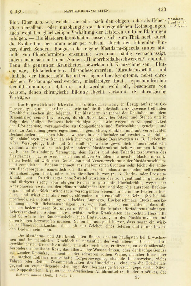 & 939. Blut, Eiter u. s. w.), welche vor oder nach den obigen, oder als Ueber- kranklieilen ziige derselben, oder unabhängig von den eigentlichen Kothabgängen, im Aiigem. auch wohl bei gleichzeitiger Verhaltung der letzteren und der Blähungen erfolgen.—Die Mastdarmkrankheiten lassen sich zum Theil noch durch die Exploration per anum oder per vulvam, durch den fühlenden Fin- ger, durch Sonden, Bougies oder eigene Mastdarm-Specula (unter Mit- hülfe von Chloroformiren) erkennen; was man häufig vernachlässigt, indem man sich mit dem Namen „Hämorrhoi'dalbeschwerden abfindet. Denn die genannten Krankheiten bewirken oft Kreuzschmerzen, Blut- abgänge, Blutaderknoten, Blasenbeschwerden, Mastdarmvorfälle und ähnliche der Hämorrhoidalkrankheit eigene Localsymptome, nebst chro- nischen Verdauungsbeschwerden, missfarbiger Haut, hypochondrischer Gemüthstimmung u. dgl. m., und werden wohl oft, besonders von Aerzten, denen chirurgische Bildung abgeht, verkannt. (S. chirurgische Vorträge.) Die Eigenthümlichkeilen des Mastdarmes, in Bezug auf seine Ge- lassversorgung und seine Lage, so wie auf die ihn deshalb vorzugsweise treffenden Krankheitsursachen sind folgende: Der Mastdarm ist (nebst den Genitalien und dem Blasenhalse) seiner Lage wegen, durch Blutsenkung hei Sitzen und Stehen und in F«dge des häufigen Pressens heim Stuhlgang, so wie wegen der Klappenlosigkeit der Pforladeräsle, vorzugsweise zu Congeslionen und Varicosiläten geneigt, und zwar zu Anhäufung jenes eigenlhümlich gemischten, dunklen und mit verbrauchten Beslandtheilen beladenen Blutes, welches in der Pforlader aufbewahrt wird. Solche Blutanhäufungen bewirken an sich hier verschiedene Beschwerden (z. B. Jucken im After, Verstopfung, Blut- und Schleimfluss), welche gewöhnlich hämorrhoi'dalische genetnnt werden, aber auch jeder anderen Masldarmkrankheit zukommen können (z. B. der Entzündung, Verengung, dem Krebs und den Tuberkelgeschwüren des Mastdarmes); ja, es werden sich aus obigen Gründen die meisten Masldarmkrank- heilen leicht mit wirklicher Gongestion und Venenerweiterung der Masldarmschleim- haut compliciren. Sodann nehmen aus anatomischen Gründen sehr leicht die ande- ren Beckenorgane (namentlich die Harnblasenschleimhaut) an abdominell venösen Blutanbäufungen Theil, oder rufen dieselben hervor (z. B. Uterin- oder Prostata- Krankheiten). Es tritt sogar ohne Zweifel zuweilen das so eigenlhümlich gemischte und übrigens streng vom übrigen Kreislaufe getrennte Pforladerblul, wegen der Anastomosen zwischen den Hämorrhoidalgeflechten und den die äusseren Becken- organe und die Bückenwirbelsäule versorgenden Venen, direct in die letzteren her- über, und wirkt hier als fremder, slörender und entzündlicher Reiz. (So bei hä- morrhoidalisoher Entstehung von Ischias, Lumbago, Rückenschmerz, Rückenmarks- lähmungen, Millclflciscliausschlägen u. s. w.). Endlich ist einleuchtend, dass die meisten bedeutenderen Störungen im Pfortaderblutlaufe (als: Pl'ortaderentzündungen, Leberkrankheiten, Abdominalgeschwülste, selbst Krankheilen der rechten Herzhälfte und Schwache der Bauchmuskeln) auch Blutstockung in den Mastdarmvenen und 'leren Folgen hervorrufen müssen. Schon hieraus geht hervor, dass sogar ein wirk- licher Hämonlioidalzusland doch oft nur Zeichen eines tieferen und ferner liegen- den Leidens sein kann. Die Mastdarm- und Aflerkrankticilcn finden sich am häufigsten bei Erwachse- nen und im männlichen Geschichte; namentlich der wohlhabenden Classen. Ihre gewöhnlichsten Ursachen sind: eine allzureichliche, erhitzende, zu stark nährende, Besonders animalische Kost, das allzuwenige Wasseririnken, oder der häufige Genuss ernilzender Getränke, namentlich der schweren rothen Weine, mancher Biere oder Oes starken Kaffees; mangelhafte Körperbewegung, sitzende Lebensweise, vieles iraüren oder Geilen, Zusammendrücken des Unterleibes, eine um die Oberbauch- gegend zu en- anliegende Kleidung; der übermässige Gehrauch gepolsterter Sitze «ler buppositonen, Klystiere oder drastischen Abführmittel (z. B. der Aloetika), der Hichler'n innere Klinik. 4. Aull. II. 28