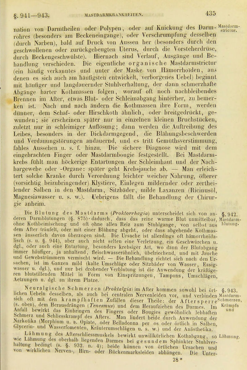 §.941—943. nation von Darmtlieilen oder Polypen, oder auf Knickung des Darin-^j™- rohres (besonders am Beckeneingange), oder Verschrurapfung desselben (durch Narben), bald auf Druck von Aussen her (besonders durch den geschwollenen oder zurückgebeugLen Uterus, durch die Vorsteherdrüse, durch Beckengeschwülste). Hiernach sind Verlauf, Ausgänge und Be- handlung verschieden. Die eigentliche organische Mastdarmstrictur (ein häufig verkanntes und unter der Maske von Hämorrhoiden, aus denen es sich auch am häufigsten entwickelt, verborgenes Uebel) beginnt mit häufiger und langdauernder Stuhlverhaltung, der dann schmerzhafte Abgänge harter Kothinassen folgen, worauf oft noch nachbleibendes Brennen im After, etwas Blut- oder Schleimabgang hinterher, zu bemer- ken ist. Nach und nach ändern die Kothmassen ihre Form, werden dünner, dem Schaf- oder Hirschkoth ähnlich, oder breitgedrückt, ge- wunden; sie erscheinen später nur in einzelnen kleinen Bruchstücken, zuletzt nur in schleimiger Auflösung; dann werden die Auflreibung des Leibes, besonders in der Dickdarmgegend, die Blähungsbeschwerden und Verdauungstörungen andauernd, und es tritt Gemüthsverstimmung, fahles Aussehen u. s. f. hinzu. Die sichere Diagnose wird mit dem eingebrachten Finger oder Mastdarmbougie festgestellt. Bei Mastdarm- krebs fühlt man höckerige Entartungen der Schleimhaut und der Nach- bargewebe oder -Organe: später geht Krebsjauche ab. — Man erleich- tert solche Kranke durch Verordnung leichter weicher Nahrung, öfterer (vorsichtig beizubringender) Klystiere, Einlegen mildernder oder zerthei- lender Salben in den Mastdarm, Sitzbäder, milde Laxanzen (Bicinusül, Magnesiawasser u. s. w.). Uebrigens fällt die Behandlung der Chirur- gie anheim. Die Blutung des Mastdarms {Prokiorrhagia) unterscheidet sieh von an- §.942. deren Darmblutungen (§. 875) ■ dadurch, dass das reine warme Blut unmittelbar, Mastdarm- ohne Kotbbeimischung und oft ohne allen Reiz zum Stuhlgange, von selbst aus 'duiung. dem After träufelt, oder mit einer Blähung abgeht, oder dass abgehende Kothmas- sen äusserlich davon überzogen sind. Die Ursache ist allerdings oft hämorrhoi'da- lisch (s. u. §. 944), aber auch nicht selten eine Verletzung, ein Geschwürchen u. dg]., oder auch eine Entartung, besonders krebsiger Art, wo dann der Blulabgang immer häufiger, ja anhaltend, fleischwasserähnlich, übelriechend, und mit Jauche und Gewebstrümmern vermischt wird. — Die Behandlung richtet sich nach den Ur- sachen, ist im Ganzen mild (kalte Umschläge oder Sitzbäder von Wasser, Essig- wasser u. dgl.), und nur bei drohender Verblutung ist die Anwendung der kräftige- ren blutstillenden Mittel in Form von Einspritzungen, Tampons, Umschlägen Aetzungen u. dgl. an ihrem Platze. Neuralgische Schmerzen (Proktalgia) im After kommen sowohl bei ort- 8.943 liehen liebeln desselben, als auch bei centralen Nervenleiden vor, und verbinden Masidarm- sich oft mit den krampfhaften Zufällen dieser Theile: der AftersperreSclimer2en' a f°ii nb d-°m Heraustlrängcn (Tencsmus) und dem Heraufziehen des Darmes. Im KrSmPfe Anfall bewirkt das Einbringen des Fingers oder Bougics gewöhnlich lebhaften und Schmerz und Schhesskrampf des Afters. Man lindert beide durch Anwendung der Narkotika (Morphium u. a. Opiate, oder Belladonna per os oder örtlich in Salben, Wycenn- und Wasserfomentcn, Kräuterumschlägen u. s. w.) und der Anästhetika. Lähmung des Afterschlicssmuskels bewirkt unwillkürlichen Kolhabgang, so Lähmung, wie Lahmung des oberhalb hegenden Darmes bei gesundem Sphinkter StullVer- haltung bedingt (s. §. 932. n. 4); beide können von örtlichen Ursachen und von wirklichen Nerven-, Hirn- oder Rückenmarksleidcn abhängen. Die Unter- 28*